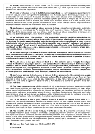 10. Tofete - assim chamada por Toph - "tambor". Um É a opinião que prevalece entre os escritores judeus
que os gritos das crianças aterrorizadas feitas para passar pelo fogo neste lugar de horror idólatra foram
abafados pelo som daquele instrumento.
11. tirou os cavalos que os reis de Judá tinham consagrado ao sol - Entre as pessoas que antigamente
adoravam o sol, os cavalos eram geralmente dedicados a essa divindade, a partir da idéia supunha que o sol se
foi elaborado em uma carruagem de cavalos. Em alguns casos estes cavalos foram sacrificados, mas mais
comumente elas foram empregadas tanto nas procissões sagradas para levar as imagens do sol, ou para os
adoradores de andar em todas as manhãs para saudar a sua ascensão. Parece que os reis idólatras, Acaz,
Manassés e Amon, ou seus oficiais grandes, procedeu sobre esses cavalos cedo em cada dia do portão leste do
templo para saudar e adorar o sol, na sua vinda acima do horizonte.
12. os altares que estavam sobre o alto do cenáculo de Acaz - Altares foram criados sobre os telhados
das casas, onde os adoradores de "o exército dos céus" queimava incenso (Sofonias 1:05 , Jeremias
19:13 ). Acaz tinha altares criados para esse efeito, o oleah, ou câmara alta do seu palácio, e Manassés em
alguma parte do telhado do templo. Josias demolido ambas as estruturas.
13, 14. os lugares altos. . . que Salomão. . . teve a mão direita do monte da corrupção - O Monte das
Oliveiras é uma gama montanhosa a leste de Jerusalém. Esta gama tem três cimeiras, dos quais o central
é o Monte de Corrupção, assim chamada a partir dos templos de ídolos construídos ali, e, claro, o morro
do lado direito indica o pico sul.Josias é dito não ter destruído, mas só se suja ", os lugares mais altos do
morro da corrupção". É mais provável que Ezequias tinha destruído muito antes dos templos idólatras
erguidos ali por Salomão, mas, como as pessoas supersticiosas continuaram a considerar o local como
solo sagrado, Josias contaminaram.
14. encheu o seu lugar com ossos de homens - todos os monumentos da idolatria em seu domínio
ele da mesma maneira destruídas, e os lugares onde eles estavam contaminados por ele espalhando com
ossos de homens mortos. A presença de uma carcaça morta prestados ambos as pessoas e lugares
imundos aos olhos tanto de judeus e pagãos.
15-20. Além disso, o altar que estava em Betel, & c -. Não satisfeito com a remoção de qualquer
vestígio de idolatria de seu próprio domínio, este iconoclasta zeloso fez uma viagem de inspeção pelas
cidades de Samaria e todo o território anteriormente ocupado pelo dez tribos, destruindo os altares e os
templos dos lugares altos, consignando os aserins às chamas, pondo à morte os sacerdotes dos lugares
altos, e mostrando o seu horror à idolatria por saquear os túmulos de sacerdotes idólatras, e espalhando
as cinzas queimadas de seus ossos sobre os altares, antes que ele demolidas-los.
16. conforme a palavra do Senhor, que o homem de Deus proclamado - No exercício em apreço,
Josias foi solicitado por seu próprio ódio intenso de idolatria. Mas é notável que esse ato fosse previsto
trezentos e vinte e seis anos antes de seu nascimento, e seu nome também foi expressamente
mencionado, bem como o lugar onde deve ser feito (1 Reis 13:2 ). Esta é uma das profecias mais mais
notáveis na Bíblia.
17. Que é este monumento que vejo? - A atenção do rei, provavelmente, havia sido presa por uma lápide
mais visível do que o resto ao seu redor, tendo em uma inscrição do nome daquele que estava por baixo, e isso
levou a sua curiosidade para fazer o inquérito . os homens da cidade - não os colonos assírios - de que eles
poderiam saber nada sobre as transações antigas do lugar -, mas alguns dos idosos que tinham sido autorizados
a permanecer, e talvez o próprio túmulo não pudesse, então, foi descoberto, através dos efeitos do tempo e do
abandono, não tinha alguns "velha mortalidade" decorado o sepulcro dos justos.
21-23. o rei ordenou a todo o povo, dizendo: Celebrai a páscoa ao Senhor vosso Deus, & c -.
Observou-se com grande solenidade e contou com a presença não só por seus próprios assuntos, mas o povo
remanescente de Israel Jerusalém poderia ter ouvido falar de , se ele realmente não ouvir, ler a lei por Josias. É
provável que eles pudessem até mesmo ter obtido uma cópia da lei, como eram estimulados para o melhor
cumprimento de adoração de Jeová pelas transações incomuns e solenes em Jerusalém.
26. Não obstante, o Senhor não se demoveu do ardor da sua ira, - & c. A reforma nacional que Josias
foi realizado em tolerado pelas pessoas de submissão à vontade real, mas eles entretidos um anseio secreto e
forte depois das idolatrias suprimidos. Embora exteriormente purificado, seus corações não estavam certos em
direção a Deus, como aparece muitas passagens dos escritos proféticos, a sua profunda reforma era impossível,
e Deus, que não viu nenhum sinal de arrependimento genuíno, permitiu que o Seu decreto (2 Reis 21:12-15 )
para a subversão do reino para ter efeito fatal.
29. Nos seus dias Faraó-Neco - (ver 2 Crônicas 35:20-27 ).
CAPÍTULO 24
 