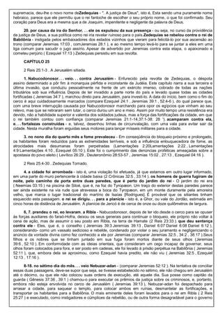 supremacia, deu-lhe o novo nome deZedequias - ". A justiça de Deus", isto é, Esta sendo uma puramente nome
hebraico, parece que ele permitiu que o rei fantoche de escolher o seu próprio nome, o que foi confirmado. Seu
coração para Deus era a mesma que a de Joaquim, impenitente e negligente da palavra de Deus.
20. por causa da ira do Senhor. . . ele os expulsou da sua presença - ou seja, no curso da providência
da justiça de Deus, a sua política como rei iria revelar ruinoso para o país.Zedequias se rebelou contra o rei de
Babilônia - instigada pelos embaixadores dos estados vizinhos que vieram para felicitá-lo por sua ascensão ao
trono (comparar Jeremias 17:03 , comJeremias 28:1 ), e ao mesmo tempo levá-lo para se juntar a eles em uma
liga comum para sacudir o jugo assírio. Apesar de advertido por Jeremias contra esta etapa, o apaixonado e
cometeu perjúrio ( Ezequiel 17:13 ) Zedequias persistiu em sua revolta.
CAPÍTULO 25
2 Reis 25:1-3 . A Jerusalém sitiada.
1. Nabucodonosor. . . veio. . . contra Jerusalém - Enfurecido pela revolta de Zedequias, o déspota
assírio determinado a pôr fim à monarquia pérfida e inconstante da Judéia. Este capítulo narra a sua terceira e
última invasão, que conduziu pessoalmente na frente de um exército imenso, cobrado de todas as nações
tributários sob sua influência. Depois de ter invadido a parte norte do país e levado quase todas as cidades
fortificadas ( Jeremias 34:7 ), marchou direto para Jerusalém, para investi-lo. A data do início, bem como o fim do
cerco é aqui cuidadosamente marcados (compare Ezequiel 24:1 , Jeremias 39:1 , 52:4-6 ), do qual parece que,
com uma breve interrupção causada por Nabucodonosor marchando para opor os egípcios que vinham ao seu
relevo, mas que se retiraram sem lutar, o cerco durou um ano e meio. Assim por muito tempo uma resistência era
devido, não a habilidade superior e valentia dos soldados judeus, mas a força das fortificações da cidade, em que
o rei também contou com confiança (comparar Jeremias 21:1-14,37:1-38: 28 '). acamparam contra ela,
e. . . fortalezas construídas - e, talvez, desenhou linhas de circunvalação, com uma vala para evitar sair da
cidade. Nesta muralha foram erguidas seus motores para lançar mísseis militares para a cidade.
3. no nono dia do quarto mês a fome prevaleceu - Em conseqüência do bloqueio próximo e prolongado,
os habitantes foram reduzidos para as extremidades terríveis, e sob a influência enlouquecedora de fome, as
atrocidades mais desumanas foram perpetradas (Lamentações 2:20Lamentações 2:22 , Lamentações
4:9 Lamentações 4:10 , Ezequiel 05:10 ). Este foi o cumprimento das denúncias proféticas ameaçadas sobre a
apostasia do povo eleito ( Levítico 26:29 , Deuteronômio 28:53-57 , Jeremias 15:02 , 27:13 , Ezequiel 04:16 ).
2 Reis 25:4-30 . Zedequias Tomado.
4. a cidade foi arrombada - isto é, uma violação foi efetuada, já que estamos em outro lugar informado,
em uma parte do muro pertencente à cidade baixa (2 Crônicas 32:5 , 33:14 ). os homens de guerra fugiram de
noite, pelo caminho da porta entre duas paredes, que é perto do jardim do rei - O jardim do rei era
( Neemias 03:15 ) na piscina de Siloé, que é, na foz do Tyropæon. Um traço do exterior destas paredes parece
ser ainda existente na via rude que atravessa a boca do Tyropæon, em um monte duramente pela amoreira
velho, que marca o lugar tradicional do martírio de Isaías [Rodrigues]. É provável que os sitiantes tinham
esquecido esta passagem. o rei se dirigiu. . . para a planície - isto é, a Ghor, ou vale do Jordão, estimada em
cinco horas de distância de Jerusalém. A planície de Jericó é de cerca de onze ou doze quilômetros de largura.
6, 7. prendeu o rei, eo levaram. a Ribla - Nabucodonosor, depois de ter ido desde o cerco para se opuser
às forças auxiliares do faraó-Hofra, deixou os seus generais para continuar o bloqueio, ele próprio não voltar à
cena de ação, mas de assumir o seu posto em Ribla, na terra de Hamate (2 Reis 23:33 ). que deu sentença
contra ele - Eles, que é, o conselho ( Jeremias 39:3 Jeremias 39:13 , Daniel 6:07 Daniel 6:08 Daniel 6:12 ),
considerando- como um vassalo sedicioso e rebelde, condenado por violar o seu juramento e negligenciando o
anúncio da vontade divina como fez conhecido a ele por Jeremias (comparar Jeremias 32:5 , 34:2 , 38:17 ).Seus
filhos e os nobres que se tinham juntado em sua fuga foram mortos diante de seus olhos (Jeremias
39:6 , 52:10 ). Em conformidade com as ideias orientais, que consideram um cego incapaz de governar, seus
olhos foram colocados para fora, e ser posto em cadeias, ele foi levado à prisão perpétua na Babilônia ( Jeremias
52:11 ), que, embora dela se aproximou, como Ezequiel havia predito, ele não viu ( Jeremias 32:5 , Ezequiel
12:13 , 17:16 ).
8-18. no sétimo dia do mês. . . veio Nebuzar-adan - (comparar Jeremias 52:12 ). Na tentativa de conciliar
essas duas passagens, deve-se supor que seja, se tivesse estabelecido no sétimo, ele não chegou em Jerusalém
até o décimo, ou que ele não colocou suas ordens de execução, até aquele dia. Sua posse como capitão da
guarda ( Gênesis 37:36 , 39:1 ) chamou-o para executar os prêmios da justiça sobre os criminosos, e, portanto,
embora não esteja envolvida no cerco de Jerusalém ( Jeremias 39:13 ), Nebuzar-adan foi despachado para
arrasar a cidade, para saquear o templo, para colocar ambos em ruínas, desmantelar as fortificações, e
transportar os habitantes para a Babilônia. O mais eminente deles foram levados para o rei em Ribla ( 2 Reis
25:27 ) e executado, como instigadores e cúmplices da rebelião, ou de outra forma desagradável para o governo
 