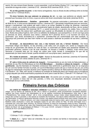 assírio. Em seu número foram Seraías, o sumo sacerdote, o avô de Esdras (Esdras 7:01 ), seu sagan ou vice, um
sacerdote de segunda ordem ( Jeremias 21:02 , Jeremias 29:25 Jeremias 29:29 , 37:3 ) .
18. os três guardas da porta - e não meros carregadores, mas os oficiais de alta confiança entre os levitas
( 2 Reis 22:4 e 1 Crônicas 09:26 ).
19. cinco homens dos que estavam na presença do rei - ou seja, que pertencia ao séquito real. É
provável que houvesse cinco no início, e que os outros dois foram encontrados mais tarde (Jeremias 52:25 ).
22-26. Nabucodonosor. . . Gedalias. . . governante - As pessoas autorizadas a permanecer eram, além
de filhas do rei, a corte poucos atendentes e outros ( Jeremias 40:7 ) demasiado insignificante para ser removido,
apenas o campesinato, que poderia até vestir a terra e as vinhas. Gedalias foi amigo de Jeremias ( Jeremias
26:24 ), e tendo, por conselho do profeta, provavelmente fugido da cidade, abandonado de Deus, ele se rendeu
ao conquistador ( Jeremias 38:2 Jeremias 38:17 ), e sendo promovido a o governo da Judéia, fixou o tribunal
provincial em Mizpá. Ele estava bem qualificado para superar as dificuldades de decisão em uma crise como
essa. Muitos dos judeus fugitivos, bem como os soldados de Zedequias, que acompanhou o rei em sua fuga para
as planícies de Jericó, deixaram seus retiros ( Jeremias 40:11 Jeremias 40:12 ) e se reuniram em torno do
governador, que, tendo aconselhou-os a apresentar, prometeu-lhes em conformidade com esta condição, a
segurança sob juramento que eles iriam manter as suas posses e desfrutar do produto de sua terra ( Jeremias
40:9 ).
25. Ismael. . . da descendência real, veio, e dez homens com ele, e feriram Gedalias - Ele havia
encontrado refúgio com Baalins, rei dos amonitas, e ele voltou com um projeto ruim, sendo ou instigado pela
inveja de um governador não desceu do casa de Davi, ou subornado por Baalis para assassinar Gedalias. O
governador generoso, embora a par de suas intenções, se recusou a creditar o relatório, muito menos para
sancionar a proposta feita por um amigo em anexo para cortar Ismael. A conseqüência foi que ele foi
assassinado por esse mesmo Ismael, quando entretê-lo em sua própria casa ( Jeremias 41:1 ).
26. e todas as pessoas. . . veio para o Egito - Apesar da dissuasão de Jeremias ( Jeremias 43:7Jeremias
43:8 ) se instalaram em várias cidades do país ( Jeremias 44:1 ).
27. sete e trinta anos do cativeiro de Joaquim -. Correspondente ao ano da morte de Nabucodonosor, e
ascensão de seu filho Evil-Merodaque ao trono Evil-Merodaque. . . , levantou a cabeça de Joaquim. . . e falou
gentilmente - deu-lhe liberdade em liberdade condicional. Este sentimento é gentilmente disse ter se originado
em um convívio familiar formado na prisão, em que Evil-Merodaque jazera até que a morte de seu pai, por conta
de alguma malversação enquanto atuando como regente durante a doença de Nabucodonosor sete anos (Daniel
4:32 Daniel 4 : 33 ). Mas, sem dúvida, a melhoria na condição de Zedequias está a ser traçado para a providência
e graça daquele que ainda acarinhados propósitos de amor para a casa de Davi ( 2 Samuel 7:14 2 Samuel 7:15 ).
29. Joaquim. . . comi. . . continuamente diante dele - De acordo com um antigo uso em cortes orientais,
tinha um assento à mesa real em dias grandes, e tinha uma disposição declarada concedeu-lhe para a
manutenção da sua corte exilada.
Primeiro livros das Crônicas
OS LIVROS DE PRIMEIRA E SEGUNDA CRÔNICAS Foram também considerados como um livro pelos judeus
antigos, que os chamou de "palavras do dia", isto é, diários ou periódicos, sendo provavelmente compilados daqueles
registros que foram mantidos por historiógrafos do rei de registrar ocorrências. Na Septuaginta o título dado a eles
é Paralipômenos, "das coisas omitidas", isto é, livros complementares, porque muitas coisas despercebidas nos livros
antigos são ouvidas e gravadas, e não apenas as omissões são fornecidas, mas alguns relatos estendido enquanto outros
são adicionados. A autoria é geralmente atribuída a Esdras, cujo objetivo parece levando foram para mostrar a divisão das
famílias, posses, & c., Antes do cativeiro, com vista à restauração exata da mesma ordem, após o retorno de muitas coisas
Babilônio estão atualizados e outros são repetições exatas do que está contido em Reis, há tanta informação nova e
importante que, como bem disse Jerônimo, as Crônicas fornecem os meios de compreender partes do Novo Testamento,
que deve ter sido ininteligível sem elas. Eles freqüentemente referem a Cristo e os Apóstolos como fazendo parte de "a
Palavra de Deus" (ver as genealogias em Mateus 1:1-16; Lucas 3:23-38 ; comparar 2 Crônicas 19:7 com 1 Pedro 1:17 ;2
Crônicas 24:19-21 com Mateus 23:32-35 ).
CAPÍTULO 1
1 Crônicas 1:1-23. Linhagem DE Adão a Noé.
1. Adam, & c -. "gerou" deve ser entendida. Só que um membro da família é mencionado, que veio na
ordem de sucessão direta.
 