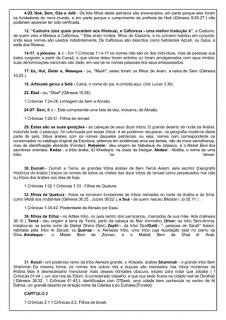 4-23. Noé, Sem, Cão e Jafé - Os três filhos deste patriarca são enumerados, em parte porque eles foram
os fundadores do novo mundo, e em parte porque o cumprimento da profecia de Noé (Gênesis 9:25-27 ) não
poderiam aparecer ter sido verificada.
12. “Casluins (dos quais procedem aos filisteus), e Caftoreus - uma melhor tradução é”, e Casluins,
de quem veio a filisteus e Caftoreus. " Eles eram irmãos, filhos de Casluins, e no primeiro habitou em conjunto,
onde seus nomes são usados indistintamente. Os Caftoreus são descritos como habitantes Azzah, ou Gaza, a
sede dos filisteus.
14-17, o jebuseu. & c - Em 1 Crônicas 1:14-17 os nomes não são os dos indivíduos, mas de pessoas que
todos surgiram a partir de Canaã, e que vários deles foram extintos ou foram amalgamados com seus irmãos,
suas denominações nacionais são dado, em vez de os nomes pessoais dos seus antepassados.
17. Uz, Hul, Geter e, Meseque - ou, "Mash", estes foram os filhos de Aram, e netos de Sem (Gênesis
10:23 ).
18. Arfaxade gerou a Selá - Cainã, o nome do pai, é omitida aqui. (Ver Lucas 3:36).
22. Ebal - ou, "Obal" (Gênesis 10:28).
1 Crônicas 1:24-28. Linhagem de Sem a Abraão.
24-27. Sem, & c -. Este compreende uma lista de dez, inclusive, de Abraão.
1 Crônicas 1:29-31. Filhos de Ismael.
29. Estas são as suas gerações - as cabeças de seus doze tribos. O grande deserto do norte da Arábia,
incluindo todo o pescoço, foi colonizada por essas tribos, e se podemos recuperar, na geografia moderna desta
parte do país, tribos árabes com os nomes daqueles patriarcas, ou seja, nomes com correspondente os
conservados no catálogo original da Escritura, obtemos em evidências uma vez tantas, não de mera semelhança,
mas de identificação absoluta (Forster). Nebaiote - deu origem às Nabateus do clássico, e o Nabat Beni dos
escritores orientais. Kedar - a tribo árabe, El Khedeyre, na costa do Hedgar. Abdeel - Abdilla, o nome de uma
tribo no Iêmen.
30. Dumah - Dumah e Tema, as grandes tribos árabes de Beni Temã. Assim, este escritor [Geografia
Histórica da Arábia ] traços os nomes de todos os chefes das doze tribos de Ismael como perpetuados nos clãs
ou tribos dos árabes nos dias de hoje.
1 Crônicas 1:32 1 Crônicas 1:33 . Filhos de Quetura.
32. filhos de Quetura - Estes se tornaram fundadores de tribos nômades do norte da Arábia e da Síria,
como Midiã dos midianitas (Gênesis 36:35 , Juízes 06:02 ), e Suá - de quem nasceu Bildade ( Jó 02:11 ) .
1 Crônicas 1:34-42. Posteridade de Abraão por Esaú.
36. filhos de Elifaz - os Adites tribo, no país centro dos sarracenos, chamados de sua mãe, Ada (Gênesis
36:10 ). Temã - deu origem à terra de Temã, perto da cabeça do Mar Vermelho. Omar- da tribo Beni-Amma,
instalou-se na ponta norte de Djebel Shera (Seir). Zephi -. da tribo DzafGatã - ". pessoas de Sarah" Katam,
habitada pela tribo Al Saruat, ou Quenaz - -o Aenezes tribo, uma tribo cuja liquidação está no bairro da
Síria. Amaleque - o Malak Beni de Zohran, e o Maledj Beni da Shat el Arab.
37. Reuel - um poderoso ramo da tribo Aeneze grande, o Rowalla. árabes Shammah - o grande tribo Beni
Shammar. Da mesma forma, os nomes dos outros reis e duques são rastreados nas tribos modernas da
Arábia. Mas é desnecessário mencionar mais desses nômades obscura, exceto para notar que Jobabe ( 1
Crônicas 01:44 ), um dos reis de Edom, é considerado trabalho, e que sua sede ficava na cidade real de Dinahab
( Gênesis 36:32 , 1 Crônicas 01:43 ), identificados com O'Daeb, uma cidade bem conhecida no centro de Al
Dahna, um grande deserto na direção norte da Caldéia e do Eufrates [Forster].
CAPÍTULO 2
1 Crônicas 2:1 1 Crônicas 2:2. Filhos de Israel.
 