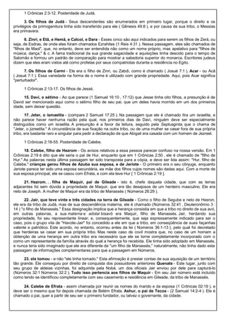1 Crônicas 2:3-12. Posteridade de Judá.
3. Os filhos de Judá - Seus descendentes são enumerados em primeiro lugar, porque o direito e os
privilégios da primogenitura tinha sido transferido para ele ( Gênesis 49:8 ), e por causa de sua tribo, o Messias
era primavera.
6. Zinri, e Etã, e Hemã, e Calcol, e Dara - Esses cinco são aqui indicados para serem os filhos de Zerá, ou
seja, de Esdras, de onde eles foram chamados Ezrahites (1 Reis 4:31 ). Nessa passagem, eles são chamados de
"filhos de Maol", que, no entanto, deve ser entendida não como um nome próprio, mas apelativo para "filhos de
música, dança," & c. A fama tradicional da sua grande sagacidade e aquisições tinha descido para o tempo de
Salomão e formou um padrão de comparação para mostrar a sabedoria superior do monarca. Escritores judeus
dizem que eles eram vistos até como profetas por seus compatriotas durante a residência no Egito.
7. Os filhos de Carmi - Ele era o filho de Zinri, ou Zabdi, como é chamado ( Josué 7:1 ). Acar - ou Acã
( Josué 7:1 ). Essa variedade na forma de o nome é utilizado com grande propriedade. Aqui, pois Acar significa
"perturbador".
1 Crônicas 2:13-17. Os filhos de Jessé.
15. Davi, o sétimo - Ao que parece (1 Samuel 16:10 , 17:12) que Jesse tinha oito filhos, a presunção é de
David ser mencionado aqui como o sétimo filho de seu pai, que um deles havia morrido em um dos primeiros
idade, sem deixar questão.
17. Jeter, o ismaelita - (compare 2 Samuel 17:25 ). Na passagem que ele é chamado Itra um israelita, e
não parece haver nenhuma razão pela qual, nos primeiros dias de Davi, ninguém deve ser especialmente
distinguidos como um israelita. A presunção é a favor da leitura, seguido pela Septuaginta, que o chama de
"Jeter, o jizreelita." A circunstância de sua fixação na outra tribo, ou de uma mulher se casar fora de sua própria
tribo, era bastante raro e singular para pedir a declaração de que Abigail era casada com um homem de Jezreel.
1 Crônicas 2:18-55. Posteridade de Calebe.
18. Calebe, filho de Hezrom - Os avisos relativos a essa pessoa parecer confuso na nossa versão. Em 1
Crônicas 2:19 é dito que ele seria o pai de Hur, enquanto que em 1 Crônicas 2:50 , ele é chamado de "filho de
Hur." As palavras nesta última passagem ter sido transposta para a cópia, e deve ser lida assim: "Hur, filho de
Calebe." crianças gerou filhos de Azuba sua esposa, e de Jeriote - O primeiro era o seu cônjuge, enquanto
Jeriote parece ter sido uma esposa secundária, ea mãe dos filhos cujos nomes são dadas aqui. Com a morte de
sua esposa principal, ele se casou com Efrata, e com ela teve Hur [ 1 Crônicas 2:19 ].
21. Hezrom. . . filha de Maquir, pai de Gileade - isto é, chefe daquela cidade, que com as terras
adjacentes foi sem dúvida a propriedade de Maquir, que era tão desejosos de um herdeiro masculino. Ele era
neto de Joseph. A mulher de Maquir era da tribo de Manassés ( Números 26:29 ).
22. Jair, que teve vinte e três cidades na terra de Gileade - Como o filho de Segube e neto de Hesron,
ele era da tribo de Judá, mas de sua descendência materna, ele é chamado (Números 32:41 , Deuteronômio 3 :
14 ) "o filho de Manassés." Essa designação implica que a herança consistia em que a tribo no direito de sua avó,
em outras palavras, a sua materna e adotar bisavô era Maquir, filho de Manassés. Jair, herdando sua
propriedade, foi seu representante linear; e, consequentemente, que seja expressamente indicado para ser o
caso, pois o grupo vila de "Havote-Jair" foi concedido a ele em que a tribo, em conseqüência de suas façanhas
valente e patriótico. Este acordo, no entanto, ocorreu antes da lei ( Números 36:1-13 ), pelo qual foi decretado
que herdeiras se casar em sua própria tribo. Mas neste caso de covil mostra que, no caso de um homem a
obtenção de uma herança em outra tribo era necessário que ele se torne completamente incorporado com o
como um representante da família através do qual a herança foi recebida. Ele tinha sido adoptado em Manassés,
e nunca teria sido imaginado que ele era diferente de "um filho de Manassés," naturalmente, não tinha dado esta
passagem de informações complementares para que a passagem em Números.
23. ele tomou - e não "ele tinha tomado." Esta afirmação é prestar contas de sua aquisição de um território
tão grande. Ele conseguiu por direito de conquista dos possuidores anteriores Quenate - Este lugar, junto com
seu grupo de aldeias vizinhas, foi adquirida pela Nobá, um dos oficiais Jair enviou por dele para capturá-lo
(Números 32:1 Números 32:2 ). Tudo isso pertencia aos filhos de Maquir - Em seu Jair número está incluído
como tendo se identificou completamente com seu casamento e residência em Gileade, da tribo de Manassés.
24. Calebe de Efrata - assim chamada por reunir os nomes do marido e da esposa (1 Crônicas 02:19 ), e
deve ser o mesmo que foi depois chamada de Belém Efrata. Ashur, o pai de Tecoa - (2 Samuel 14:2-4 ). Ele é
chamado o pai, quer a partir de seu ser o primeiro fundador, ou talvez o governante, da cidade.
 