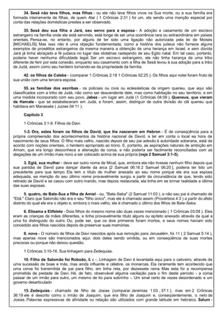 34. Sesã não teve filhos, mas filhas - ou ele não teve filhos vivos na Sua morte, ou a sua família era
formada inteiramente de filhas, de quem Alai ( 1 Crônicas 2:31 ) foi um, ela sendo uma menção especial por
conta das relações domésticas prestes a ser observado.
35. Sesã deu sua filha a Jará, seu servo para a esposa - A adoção e casamento de um escravo
estrangeiro na família onde ele está servindo, está longe de ser uma ocorrência rara ou extraordinária em países
orientais. Pensa-se, no entanto, por alguns de ter sido uma ligação não autorizada pela lei de Moisés
[MICHAELIS]. Mas isso não é uma objeção fundamentada, como a história dos judeus não fornece alguns
exemplos de prosélitos estrangeiros da mesma maneira a obtenção de uma herança em Israel, e sem dúvida
Jará já tinha abraçado a fé judaica no lugar das idolatrias rastejando de seu Egito natal. Em tal caso, portanto,
poderia haver nenhuma dificuldade legal. Ser um escravo estrangeiro, ele não tinha herança de uma tribo
diferente de ferir por esta conexão, enquanto seu casamento com a filha de Sesã levou à sua adoção para a tribo
de Judá, assim como seu herdeiro tornando-se da propriedade da família.
42. os filhos de Calebe - (comparar 1 Crônicas 2:18 1 Crônicas 02:25 ). Os filhos aqui notei foram fruto de
sua união com uma terceira esposa.
55. as famílias dos escribas - os policiais ou civis ou eclesiásticas da origem queneu, que aqui são
classificados com a tribo de Judá, não como ser descendente dele, mas como habitação no seu território, e em
uma medida incorporado com seu povo. Jabez - um lugar em Judá (1 Crônicas 04:09 ). Queneus, que vieram
de Hamate - que se estabeleceram em Judá, e foram, assim, distinguir de outra divisão do clã queneu que
habitava em Manassés ( Juizes 04:11 ).
Capítulo 3
1 Crônicas 3:1-9. Filhos de Davi.
1-3. Ora, estes foram os filhos de David, que lhe nasceram em Hebron - É de conseqüência para a
própria compreensão dos acontecimentos da história nacional de David, a ter em conta o local ea hora de
nascimento de seus filhos. O filho mais velho, nascido depois de seu pai adesão à autoridade soberana, está de
acordo com noções orientais, o herdeiro apropriado ao trono. E, portanto, as aspirações naturais de ambição em
Amom, que era longo desconhece a alienação da coroa, e não poderia ser facilmente reconciliadas com as
alegações de um irmão mais novo a ser colocado acima de sua própria (veja 2 Samuel 3:1-5).
3. Eglá, sua mulher - deve ser outro nome de Mical, que, embora ela não tivesse nenhum filho depois que
sua paródia de David para dançar diante da arca [2 Samuel 06:16 2 Samuel 06:20 ], poderia ter tido um
precedente para que tempo. Ela tem o título de mulher anexado ao seu nome porque ela era sua esposa
adequada, ea menção do seu último nome provavelmente surgiu a partir da circunstância de que, tendo sido
retirado de David e se casou com outro marido, mas depois restaurada, ela tinha em se tornar realidade a última
das suas esposas.
5. quatro, de Bate-Sua a filha de Amiel - ou, "Bate-Seba" (2 Samuel 11:03 ), e não seu pai é chamado de
"Eliã." Claro que Salomão não era o seu "filho único", mas ele é chamado assim (Provérbios 4:3 ) a partir do afeto
distinto do qual ele era o objeto e, embora o mais velho, ele é chamado o último dos filhos de Bate-Seba.
6. Elisama e Elifelete - Dois filhos do mesmo nome são duas vezes mencionado ( 1 Crônicas 03:08 ). Eles
eram as crianças de mães diferentes, e tinha provavelmente título alguns ou epíteto anexado através da qual a
uma foi distinguido do outro. Ou, pode ser, que os dois primeiros foram mortos, e seus nomes haviam sido
concedido aos filhos nascidos depois de preservar suas memórias.
8. nove - O número de filhos de Davi nascidos após sua remoção para Jerusalém, foi 11 ( 2 Samuel 5:14 ),
mas apenas nove são mencionados aqui: dois deles sendo omitida, ou em conseqüência de suas mortes
precoces ou porque não deixou questão.
1 Crônicas 3:10-16. Sua linhagem para Zedequias.
10. Filho de Salomão foi Roboão, & c -. Linhagem de Davi é levantada aqui para o cativeiro, através de
uma sucessão de boas e más, mas ainda influente e célebre, os monarcas. Ela raramente tem acontecido que
uma coroa foi transmitida de pai para filho, em linha reta, por dezessete reina. Mas esta foi a recompensa
prometida de piedade de Davi. Há, de fato, observável alguma vacilação para o fim deste período - a coroa
passar de um irmão para outro, um mesmo de tio para sobrinho -. Um sinal certo de vezes desordenado e um
governo desarticulado
15. Zedequias - chamado de filho de Josias (comparar Jeremias 1:03 , 37:1 ), mas em 2 Crônicas
36:19 ele é descrito como o irmão de Joaquim, que era filho de Joaquim e, conseqüentemente, o neto de
Josias. Palavras expressivas de afinidade ou relação são utilizados com grande latitude em hebraico. Salum -
 