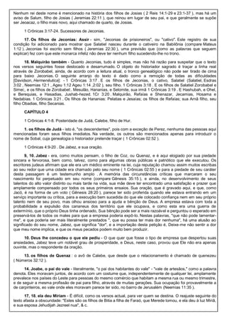 Nenhum rei deste nome é mencionado na história dos filhos de Josias ( 2 Reis 14:1-29 e 23:1-37 ), mas há um
aviso de Salum, filho de Josias ( Jeremias 22:11 ), que reinou em lugar de seu pai, e que geralmente se supõe
ser Jeoacaz, o filho mais novo, aqui chamado de quarto, de Josias.
1 Crônicas 3:17-24. Sucessores de Jeconias.
17. Os filhos de Jeconias: Assir - sim, "Jeconias de prisioneiros", ou "cativo". Este registro de sua
condição foi adicionado para mostrar que Salatiel nasceu durante o cativeiro na Babilônia (compare Mateus
1:12 ). Jeconias foi escrito sem filhos ( Jeremias 22:30 ), uma previsão que (como as palavras que seguem
explicar) fez com que este monarca infeliz não deve ter nenhum filho sucedendo-lhe no trono.
18. Malquirão também - Quanto Jeconias, tudo é simples, mas não há razão para suspeitar que o texto
nos versos seguintes fosse deslocado e desarrumado. O objeto do historiador sagrado é traçar a linha real
através de Zorobabel, ainda, de acordo com a leitura atual, o tronco genealógico não pode ser tirado de cima
para baixo Jeconias. O seguinte arranjo do texto é dado como a remoção de todas as dificuldades
[Davidson, Hermenêutica]: - 1 Crônicas 3:17 . E os filhos de Jeconias, o cativo, Salatiel (Salatiel, Esdras
3:02 , Neemias 12:1 , Ageu 1:12 Ageu 1:14 ,2:02 ), seu filho. 1 Crônicas 3:18 . E os filhos de Salatiel Zorobabel e
Simei;, e os filhos de Zorobabel:. Mesulão, Hananias, e Selomite, sua irmã 1 Crônicas 3:19 . E Hashubah, e Ohel,
e Berequias, e Hasadias, Jushab-hezed. 1Cr 3:20 . Malquirão, Refaías e Shenazar, Jecamias, Hosama e
Nedabias. 1 Crônicas 3:21 . Os filhos de Hananias: Pelatias e Jesaías; os filhos de Refaías; sua Arnã filho, seu
filho Obadias, filho Secanias.
CAPÍTULO 4
1 Crônicas 4:1-8. Posteridade de Judá, Calebe, filho de Hur.
1. os filhos de Judá - isto é, "os descendentes", pois com a exceção de Perez, nenhuma das pessoas aqui
mencionadas foram seus filhos imediatos. Na verdade, os outros são mencionados apenas para introduzir o
nome de Sobal, cuja genealogia o historiador pretende traçar ( 1 Crônicas 02:52 ).
1 Crônicas 4:9-20 . De Jabez, e sua oração.
9, 10. Jabez - era, como muitos pensam, o filho de Coz, ou Quenaz, e é aqui elogiado por sua piedade
sincera e fervorosa, bem como, talvez, como para algumas obras públicas e patriótico que ele executou. Os
escritores judeus afirmam que ele era um médico eminente na lei, cuja reputação chamou assim muitos escribas
ao seu redor que uma cidade era chamado pelo seu nome ( 1 Crônicas 02:55 ) e para a piedade de seu caráter
desta passagem é um testemunho amplo . A memória das circunstâncias críticas que marcaram o seu
nascimento foi perpetuado em seu nome (compare Gênesis 35:15 ), e ainda, no desenvolvimento de seus
talentos do alto valor distinto ou mais tarde na vida, sua mãe deve ter encontrado uma satisfação e prazer que
amplamente compensado por todos os seus primeiros ensaios. Sua oração, que é gravado aqui, e que, como
Jacó, é na forma de um voto ( Gênesis 28:20 ), parece ter sido proferida quando ele estava entrando em um
serviço importante ou crítica, para a execução bem sucedida do que ele colocado confiança nem em seu próprio
talento nem de seu povo, mas olhou ansioso para a ajuda e bênção de Deus. A empresa estava com toda a
probabilidade a expulsão dos cananeus dos território que ele ocupava, e como esta era uma guerra de
extermínio, que o próprio Deus tinha ordenado, Sua bênção pode ser a mais razoável e perguntou o esperado em
preservá-los de todos os males para que a empresa poderia expô-lo. Nestas palavras, "que não pode lamentar-
me", e que poderia ser mais literalmente prestados ", que eu possa ter mais dor nenhuma", há uma alusão ao
significado do seu nome, Jabez, que significa "dor", e a importação desta petição é, Deixe-me não sentir a dor
que meu nome implica, e que os meus pecados podem muito bem produzir.
10. Deus lhe concedeu o que ele pediu - O que quer que fosse o tipo de empresa que despertou suas
ansiedades, Jabez teve um notável grau de prosperidade, e Deus, neste caso, provou que Ele não era apenas
ouvinte, mas o respondente da oração.
13. os filhos de Quenaz : o avô de Calebe, que desde que o relacionamento é chamado de quenezeu
( Números 32:12 ).
14. Joabe, o pai do vale - literalmente, "o pai dos habitantes do vale" - "vale de artesãos," como a palavra
denota. Eles moravam juntos, de acordo com um costume que, independentemente de qualquer lei, amplamente
prevalece nos países do Leste para pessoas do mesmo comércio que habitam a mesma rua ou mesmo trimestre,
e de seguir a mesma profissão de pai para filho, através de muitas gerações. Sua ocupação foi provavelmente a
de carpinteiros, eo vale onde eles moravam parece ter sido, no bairro de Jerusalém (Neemias 11:35 ).
17, 18. ela deu Miriam - É difícil, como os versos actual, para ver quem se destina. O reajuste seguinte do
texto afasta a obscuridade: "Estes são os filhos de Bitia a filha de Faraó, que Merede tomou, e ela deu à luz Miriã,
e sua esposa Jehudijah Jezreel nua", & c.
 