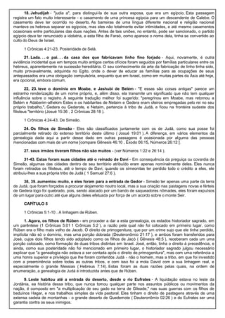 18. Jehudijah - "judia a", para distingui-la de sua outra esposa, que era um egípcio. Esta passagem
registra um fato muito interessante - o casamento de uma princesa egípcia para um descendente de Calebe. O
casamento deve ter ocorrido no deserto. As barreiras de uma língua diferente nacional e religião nacional
manteve os hebreus separar os egípcios, mas eles não totalmente evitar intimidades, e até mesmo casamentos
ocasionais entre particulares das duas nações. Antes de tais uniões, no entanto, pode ser sancionado, o partido
egípcio deve ter renunciado a idolatria, e esta filha de Faraó, como aparece o nome dela, tinha se convertido ao
culto do Deus de Israel.
1 Crônicas 4:21-23. Posteridade de Selá.
21. Lada. . . o pai. . . da casa dos que fabricavam linho fino forjado - Aqui, novamente, é outra
evidência incidental que em tempos muito antigos certos ofícios foram seguidos por famílias particulares entre os
hebreus, aparentemente na sucessão hereditária. O seu conhecimento da arte da fabricação de linho tinha sido,
muito provavelmente, adquirida no Egito, onde o dever de educar as famílias para as ocupações de seus
antepassados era uma obrigação compulsória, enquanto que em Israel, como em muitas partes da Ásia até hoje,
era opcional, embora comum.
22, 23. teve o domínio em Moabe, e Jashubi de Belém - "E essas são coisas antigas" parece um
estranho renderização de um nome próprio, e, além disso, ela transmite um significado que não tem qualquer
influência sobre o registro. A seguinte tradução melhor foi sugerido: "peregrinou em Moabe, mas retornou a
Belém e Adaberim-athekim Estes e os habitantes de Netaim e Gedera eram oleiros empregadas pelo rei no seu
próprio trabalho.". Gedera ou Gederote, e Netaim, pertencia à tribo de Judá, e ficou na fronteira sudeste dos
filisteus "território (Josué 15:36 , 2 Crônicas 28:18 ).
1 Crônicas 4:24-43. De Simeão.
24. Os filhos de Simeão - Eles são classificados juntamente com os de Judá, como sua posse foi
parcialmente retirado do extenso território deste último ( Josué 19:01 ). A diferença, em vários elementos da
genealogia dada aqui a partir desse dado em outras passagens é ocasionada por alguma das pessoas
mencionadas com mais de um nome [compare Gênesis 46:10 , Êxodo 06:15, Números 26:12 ].
27. seus irmãos tiveram filhos não são muitos - (ver Números 1:22 e 26:14 ).
31-43. Estas foram suas cidades até o reinado de Davi - Em consequência da preguiça ou covardia de
Simeão, algumas das cidades dentro de seu território atribuído eram apenas nominalmente deles. Eles nunca
foram retirados os filisteus, até o tempo de Davi, quando os simeonitas ter perdido todo o crédito a eles, ele
atribuiu-lhes a sua própria tribo de Judá ( 1 Samuel 27:6 ).
38, 39. aumentou muito, e eles foram para a entrada de Gedor - Simeão ter apenas uma parte da terra
de Judá, que foram forçados a procurar alojamento noutro local, mas a sua criação nas pastagens novas e férteis
de Gedera logo foi quebrado, pois, sendo atacado por um bando de saqueadores nômades, eles foram expulsos
de um lugar para outro até que alguns deles efetuada por força de um acordo sobre o monte Seir.
CAPÍTULO 5
1 Crônicas 5:1-10 . A linhagem de Rúben.
1. Agora, os filhos de Rúben - em proceder a dar a esta genealogia, os estados historiador sagrado, em
um parêntese (1 Crônicas 5:01 1 Crônicas 5:2 ), a razão pela qual não foi colocado em primeiro lugar, como
Rúben era o filho mais velho de Jacob. O direito de primogenitura, que por um crime sujo que ele tinha perdido,
implícita não só o domínio, mas uma porção dobrada (Deuteronômio 21:17 ), e ambos foram transferidos para
José, cujos dois filhos tendo sido adoptado como os filhos de Jacó ( Gênesis 48:5 ), receberam cada um uma
porção colocado, como formação de duas tribos distintas em Israel. José, então, tinha o direito à precedência, e
ainda, como sua posteridade não foi mencionado em primeiro lugar, o historiador sagrado julgou necessário
explicar que "a genealogia não estava a ser contada após o direito de primogenitura", mas com uma referência a
uma honra superior e privilégio que lhe foram conferidos Judá - não o homem, mas a tribo, em que foi investido
com a preeminência sobre todas as outras tribos, e com isso foi a mola David com a sua linhagem real, e
especialmente o grande Messias ( Hebreus 7:14). Estas foram as duas razões pelas quais, na ordem de
enumeração, a genealogia de Judá é introduzida antes que de Rúben.
9. Leste habitou até a entrada do deserto, desde o rio Eufrates - A liquidação estava no leste da
Jordânia, ea história dessa tribo, que nunca tomou qualquer parte nos assuntos públicos ou movimentos da
nação, é composto em "a multiplicação de seu gado na terra de Gileade," nas suas guerras com os filhos de
beduínos Hagar, e nos trabalhos simples da vida pastoral. Eles tinham o direito de pastagens através de uma
extensa cadeia de montanhas - o grande deserto de Quedemote ( Deuteronômio 02:26 ) e do Eufrates ser uma
garantia contra os seus inimigos.
 