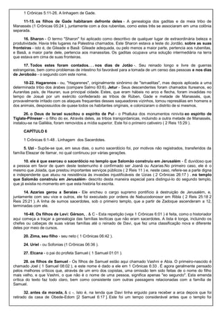 1 Crônicas 5:11-26. A linhagem de Gade.
11-15. os filhos de Gade habitaram defronte deles - A genealogia dos gaditas e da meia tribo de
Manassés (1 Crônicas 05:24 ), juntamente com a dos rubenitas, como estes três se associaram em uma colônia
separada.
16. Sharon - O termo "Sharon" foi aplicado como descritivo de qualquer lugar de extraordinária beleza e
produtividade. Havia três lugares na Palestina chamados. Este Sharon estava a leste do Jordão. sobre as suas
fronteiras - isto é, de Gileade e Basã: Gileade adequada, ou pelo menos a maior parte, pertencia aos rubenitas,
e Basã, a maior parte dele, pertencia aos manassitas. Os gaditas ocupava uma solução intermediária na terra
que estava em cima de suas fronteiras.
17. Todos estes foram contados. . . nos dias de Jotão -. Seu reinado longo e livre de guerras
estrangeiras, bem como problemas de intestino foi favorável para a tomada de um censo das pessoas e nos dias
de Jeroboão - o segundo com este nome.
18-22. Hagarenos - ou, "Hagarenes", originalmente sinônimo de "ismaelitas", mas depois aplicada a uma
determinada tribo dos árabes (compare Salmo 83:6). Jetur - Seus descendentes foram chamados Itureanos, eo
Auranitas país, de Hauran, sua principal cidade. Estes, que eram hábeis no arco e flecha, foram invadidas no
tempo de Josué por um exército confederado as tribos de Rúben, Gade e metade de Manassés, que,
provavelmente irritado com os ataques frequentes desses saqueadores vizinhos, tomou represálias em homens e
dos animais, despossuídos de quase todos os habitantes originais, e colonizaram o distrito de si mesmos.
26. o Deus de Israel suscitou o espírito de Pul - o Phalluka dos monumentos ninivita eo espírito de
Tiglate-Pilneser - o filho do ex. Através deles, as tribos transjordanicas, incluindo a outra metade de Manassés,
instalou-se na Galiléia, foram removidos a mídia superior. Este foi o primeiro cativeiro ( 2 Reis 15:29 ).
CAPÍTULO 6
1 Crônicas 6:1-48 . Linhagem dos Sacerdotes.
5. Uzi - Supõe-se que, em seus dias, o sumo sacerdócio foi, por motivos não registrados, transferidos da
família Eleazar de Itamar, no qual continuou por várias gerações.
10. ele é que exerceu o sacerdócio no templo que Salomão construiu em Jerusalém - É duvidoso que
a pessoa em favor de quem deste testemunho é confirmado ser Joanã ou Azarias.No primeiro caso, ele é o
mesmo que Joiada, que prestou importantes serviços públicos ( 2 Reis 11 ) e, neste caso, refere-se a parte digna
e independente que atuou na resistência às invasões injustificáveis de Uzias ( 2 Crônicas 26:17 ) . no templo
que Salomão construiu em Jerusalém- descrito desta maneira especial para distingui-lo do segundo templo,
que já existia no momento em que esta história foi escrita.
14. Azarias gerou a Seraías - Ele encheu o cargo supremo pontifício à destruição de Jerusalém, e,
juntamente com seu vice e outros, ele foi executado por ordens de Nabucodonosor em Ribla ( 2 Reis 25:18 2
Reis 25:21 ). A linha de sumos sacerdotes, sob o primeiro templo, que a partir de Zadoque ascenderam a 12,
terminadas com ele.
16-48. Os filhos de Levi: Gérson, . & C - Esta repetição (veja 1 Crônicas 6:01 ) é feita, como o historiador
aqui começa a traçar a genealogia das famílias levíticas que não eram sacerdotes. A lista é longa, incluindo os
chefes ou cabeças de suas várias famílias até o reinado de Davi, que fez uma classificação nova e diferente
deles por meio de cursos.
20. Zima, seu filho - seu neto ( 1 Crônicas 06:42 ).
24. Uriel - ou Sofonias (1 Crônicas 06:36 ).
27. Elcana - o pai do profeta Samuel ( 1 Samuel 01:01 ).
28. os filhos de Samuel - Os filhos de Samuel estão aqui chamado Vashni e Abia. O primeiro-nascido é
chamado Joel ( 1 Samuel 08:02 ), e este nome é dado a ele em 1 Crônicas 6:33 . É agora geralmente pensado
pelos melhores críticos que, através de um erro dos copistas, uma omissão tem sido feitas de o nome do filho
mais velho, e que Vashni, o que não é o nome de uma pessoa, significa apenas "eo segundo". Esta emenda
crítica do texto faz todo claro, bem como consistente com outras passagens relacionadas com a família de
Samuel.
32. antes da morada, & c -. Isto é, na tenda que Davi tinha erguido para receber a arca depois que foi
retirado da casa de Obede-Edom [2 Samuel 6:17 ]. Este foi um tempo considerável antes que o templo foi
 