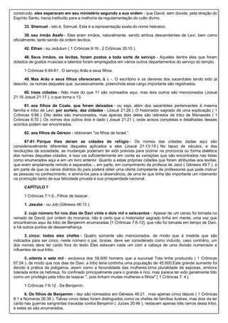 construído. eles esperaram em seu ministério segundo a sua ordem - que David, sem dúvida, pela direção do
Espírito Santo, havia instituído para a melhoria da regulamentação do culto divino.
33. Shemuel - isto é, Samuel. Esta é a representação exata do nome hebraico.
39. seu irmão Asafe - Eles eram irmãos, naturalmente, sendo ambos descendentes de Levi, bem como
oficialmente, tanto sendo da ordem levítica.
42. Ethan - ou Jedutum ( 1 Crônicas 9:16 , 2 Crônicas 35:15 ).
48. Seus irmãos, os levitas, foram postos a toda sorte de serviço - Aqueles dentre eles que foram
dotados de gostos musicais e talentos foram empregados em vários outros departamentos do serviço do templo.
1 Crônicas 6:49-81 . O serviço Arão e seus filhos.
49. Mas Arão e seus filhos ofereceram, & c -. O escritório e os deveres dos sacerdotes tendo sido já
descrito, os nomes daqueles que, sucessivamente, preenchida esse cargo importante são registrados.
60. treze cidades - Não mais do que 11 são nomeados aqui, mas dois outros são mencionados (Josué
21:16 Josué 21:17 ), o que torna o 13.
61. aos filhos de Coate, que foram deixados - ou seja, além dos sacerdotes pertencentes à mesma
família e tribo de Levi. por sorteio, dez cidades - (Josué 21:26 ). O historiador sagrado dá uma explicação ( 1
Crônicas 6:66 ). Oito deles são mencionados, mas apenas dois deles são retirados da tribo de Manassés ( 1
Crônicas 6:70 ). Os nomes dos outros dois é dado ( Josué 21:21 ), onde avisos completas e detalhadas desses
acordos podem ser encontrados.
62. aos filhos de Gérson - obtiveram "os filhos de Israel.”.
67-81. Porque lhes deram as cidades de refúgio - Os nomes das cidades dadas aqui são
consideravelmente diferentes daqueles aplicados a eles (Josué 21:13-19 ). No lapso de séculos, e das
revoluções da sociedade, as mudanças poderiam ter sido prevista para ocorrer na pronúncia ou forma dialética
dos nomes daquelas cidades, e isso vai suficientemente em conta as variações que são encontrados nas listas
como enumerados aqui e em um livro anterior. Quanto a estas próprias cidades que foram atribuídas aos levitas,
que eram amplamente remoto e separados -, em parte, em cumprimento da profecia de Jacó ( Gênesis 49:7 ), e
em parte de que os vários distritos do país poderá obter uma oferta competente de professores que pode instruir
as pessoas no conhecimento, e animá-los para a observância, de uma lei que tinha tão importante um rolamento
na promoção tanto de sua felicidade privada e sua prosperidade nacional.
CAPÍTULO 7
1 Crônicas 7:1-5 . Filhos de Issacar.
1. Jasube - ou Job (Gênesis 46:13 ).
2. cujo número foi nos dias de Davi vinte e dois mil e seiscentos - Apesar de um censo foi tomada no
reinado de David, por ordem do monarca, não é certo que o historiador sagrado tinha em mente, uma vez que
encontramos aqui da tribo de Benjamim enumeradas [1 Crônicas 7:6-12], que não foi tomada em tempo de Davi,
e há outros pontos de dessemelhança.
3. cinco: todos eles chefes - Quatro somente são mencionados, de modo que à medida que são
indicados para ser cinco, neste número o pai, Izraías, deve ser considerado como incluído, caso contrário, um
dos nomes deve ter caído fora do texto. Eles estavam cada um com a cabeça de uma divisão numerosos e
influentes de sua tribo.
5. oitenta e sete mil - exclusiva dos 58.600 homens que a sucursal Tola tinha produzido ( 1 Crônicas
07:24 ), de modo que nos dias de Davi, a tribo teria continha uma população de 45.600.Este grande aumento foi
devido à prática da poligamia, assim como a fecundidade das mulheres.Uma pluralidade de esposas, embora
tolerada entre os hebreus, foi confinado principalmente para o grande e rico, mas parece ter sido geralmente tido
como um privilégio pela tribo de Issacar ", pois tinham muitas mulheres e filhos" [ 1 Crônicas 7: 4 ].
1 Crônicas 7:6-12 . De Benjamin.
6. Os filhos de Benjamim - dez são nomeados em Gênesis 46:21 , mas apenas cinco depois ( 1 Crônicas
8:1 e Números 26:38 ). Talvez cinco deles foram distinguidos como os chefes de famílias ilustres, mas dois de ter
caído nas guerras sangrentas travadas contra Benjamin ( Juízes 20:46 ), restavam apenas três ramos desta tribo,
e estes só são enumerados.
 