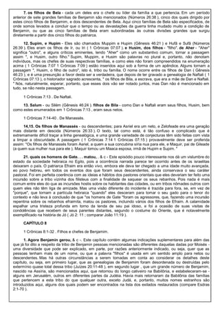7. os filhos de Bela - cada um deles era o chefe ou líder da família a que pertencia. Em um período
anterior de sete grandes famílias de Benjamin são mencionados (Números 26:38 ), cinco dos quais dirigido por
estes cinco filhos de Benjamim, e dois descendentes de Bela. Aqui cinco famílias de Bela são especificados, de
onde somos levados a concluir que o tempo ou as devastações da guerra tinha mudado muito a condição de
Benjamin, ou que as cinco famílias de Bela eram subordinadas às outras divisões grandes que surgiu
diretamente a partir dos cinco filhos do patriarca.
12. Supim, e Hupim - Eles são chamados Muppim e Hupim (Gênesis 46:21 ) e Hufã e Sufã (Números
26:39 ). Eles eram os filhos de Ir, ou Iri ( 1 Crônicas 07:07 ). e Husim, dos filhos - "filho". de Aher - "Aher"
significa "outro", e alguns críticos eminentes, tendo "Aher" como um substantivo comum, tornar a passagem
assim ", e Husim, outro filho." Supim, Muppim, e Husim são palavras no plural e, portanto, não denotam
indivíduos, mas os chefes de suas respectivas famílias, e como eles não foram compreendidos na enumeração
acima ( 1 Crônicas 7:07 1 Crônicas 7:09 ) estão inseridos aqui sob a forma de um apêndice. Alguns tornam a
passagem ", Husim, o filho de outro", isto é, tribo ou família. O nome ocorre entre os filhos de Dan ( Gênesis
46:23 ), e é uma presunção a favor desta ser a verdadeira, que depois de ter gravado a genealogia de Naftali ( 1
Crônicas 07:13 ), o historiador sagrado acrescenta, " os filhos de Bila, a escrava, que era a mãe de Dan e Naftali.
" Nós, naturalmente, esperar, portanto, que esses dois vão ser notado juntos, mas Dan não é mencionado em
tudo, se não nesta passagem.
1 Crônicas 7:13 . De Naftali.
13. Salum - ou Silém (Gênesis 46:24 ). filhos de Bila - como Dan e Naftali eram seus filhos, Husim, bem
como estes enumerados em 1 Crônicas 7:13 , eram seus netos.
1 Crônicas 7:14-40 . De Manassés.
14,15. Os filhos de Manassés - ou descendentes; para Asriel era um neto, e Zelofeade era uma geração
mais distante em descida (Números 26:33 ). O texto, tal como está, é tão confuso e complicado que é
extremamente difícil traçar a linha genealógica, e uma grande variedade de conjecturas têm sido feitas com vista
a limpar a obscuridade. A passagem ( 1 Crônicas 7:14 1 Crônicas 07:15 ) provavelmente deve ser proferida
assim: "Os filhos de Manassés foram Asriel, a quem a sua concubina síria nua para ele, e Maquir, pai de Gileade
(a quem sua mulher nua para ele ). Maquir tomou um Maaca esposa, irmã de Hupim e Supim. "
21. quais os homens de Gate. . . matou, . & c - Este episódio pouco interessante nos dá um vislumbre do
estado da sociedade hebraica no Egito, pois a ocorrência narrada parece ter ocorrido antes de os israelitas
deixaram o país. O patriarca Efraim era então vivo, embora ele deva ter chegado a uma idade muito avançada,
eo povo hebreu, em todos os eventos dos que foram seus descendentes, ainda conservava o seu caráter
pastoral. Foi em perfeita coerência com as ideias e hábitos dos pastores orientais que eles deveriam ter feito uma
incursão sobre a tribo vizinha dos filisteus com a finalidade de saquear os seus rebanhos. Pois nada é mais
comum entre eles do que as incursões hostis sobre os habitantes das cidades, ou em tribos nômades outros com
quem eles não têm liga de amizade. Mas uma visão diferente do incidente é trazida para fora, se, em vez de
"porque", que tornam a partícula hebraica "quando" eles desceram para tomar o seu gado para o tenor do
contexto e não leva à conclusão de que "os homens de Gate "foram os agressores, que, fazendo uma incursão
repentina sobre os rebanhos efraimita, matou os pastores, incluindo vários dos filhos de Efraim. A calamidade
espalhar uma tristeza profunda em torno da tenda de seu pai idoso, e foi a ocasião de suas visitas de
condolências que recebem de seus parentes distantes, segundo o costume do Oriente, que é notavelmente
exemplificado na história de Jó ( Jó 2: 11 ; comparar João 11:19 ).
CAPÍTULO 8
1 Crônicas 8:1-32 . Filhos e chefes de Benjamim.
1. Agora Benjamin gerou, & c -. Este capítulo contém algumas indicações suplementares para além das
que já foi dito a respeito da tribo de Benjamin pessoas mencionadas são diferentes daquelas dadas por Moisés -
uma diversidade que pode ser explicado, em parte, por razões anteriormente indicado, ou seja, quer que as
pessoas tenham mais de um nome, ou que a palavra "filhos" é usada em um sentido amplo para netos ou
descendentes. Mas há outras circunstâncias a serem tomadas em conta ao considerar os detalhes deste
capítulo, ou seja, em primeiro lugar, que as genealogias de Benjamim foram desordenada ou destruídas pelo
extermínio quase total dessa tribo (Juízes 20:11-48 ), em segundo lugar , que um grande número de Benjamim,
nascido na Assíria, são mencionados aqui, que retornou do longo cativeiro na Babilônia, e estabeleceram-se -
alguns em Jerusalém, outros em diferentes partes da Judéia. Havia mais retornaram da Babilônia das famílias
que pertencem a esta tribo do que qualquer outra, exceto Judá, e, portanto, muitos nomes estranhos são
introduzidos aqui, alguns dos quais podem ser encontrados na lista dos exilados restaurados (compare Esdras
2:1-70 ).
 