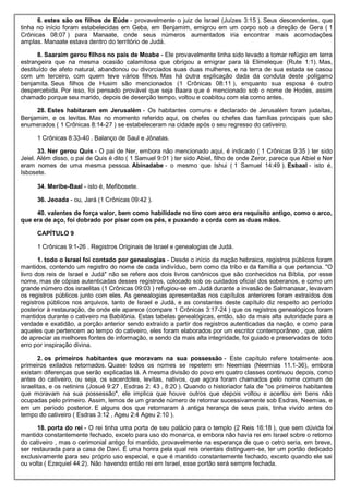 6. estes são os filhos de Eúde - provavelmente o juiz de Israel (Juízes 3:15 ). Seus descendentes, que
tinha no início foram estabelecidas em Geba, em Benjamim, emigrou em um corpo sob a direção de Gera ( 1
Crônicas 08:07 ) para Manaate, onde seus números aumentados iria encontrar mais acomodações
amplas. Manaate estava dentro do território de Judá.
8. Saaraim gerou filhos no país de Moabe - Ele provavelmente tinha sido levado a tomar refúgio em terra
estrangeira que na mesma ocasião calamitosa que obrigou a emigrar para lá Elimeleque (Rute 1:1). Mas,
destituído de afeto natural, abandonou ou divorciados suas duas mulheres, e na terra de sua estada se casou
com um terceiro, com quem teve vários filhos. Mas há outra explicação dada da conduta deste polígamo
benjamita. Seus filhos de Husim são mencionados (1 Crônicas 08:11 ), enquanto sua esposa é outro
despercebida. Por isso, foi pensado provável que seja Baara que é mencionado sob o nome de Hodes, assim
chamado porque seu marido, depois de deserção tempo, voltou e coabitou com ela como antes.
28. Estes habitaram em Jerusalém - Os habitantes comuns e declarado de Jerusalém foram judaítas,
Benjamim, e os levitas. Mas no momento referido aqui, os chefes ou chefes das famílias principais que são
enumerados ( 1 Crônicas 8:14-27 ) se estabeleceram na cidade após o seu regresso do cativeiro.
1 Crônicas 8:33-40 . Balanço de Saul e Jônatas.
33. Ner gerou Quis - O pai de Ner, embora não mencionado aqui, é indicado ( 1 Crônicas 9:35 ) ter sido
Jeiel. Além disso, o pai de Quis é dito ( 1 Samuel 9:01 ) ter sido Abiel, filho de onde Zeror, parece que Abiel e Ner
eram nomes de uma mesma pessoa. Abinadabe - o mesmo que Ishui ( 1 Samuel 14:49 ). Esbaal - isto é,
Isbosete.
34. Meribe-Baal - isto é, Mefibosete.
36. Jeoada - ou, Jará (1 Crônicas 09:42 ).
40. valentes de força valor, bem como habilidade no tiro com arco era requisito antigo, como o arco,
que era de aço, foi dobrado por pisar com os pés, e puxando a corda com as duas mãos.
CAPÍTULO 9
1 Crônicas 9:1-26 . Registros Originais de Israel e genealogias de Judá.
1. todo o Israel foi contado por genealogias - Desde o início da nação hebraica, registros públicos foram
mantidos, contendo um registro do nome de cada indivíduo, bem como da tribo e da família a que pertencia. "O
livro dos reis de Israel e Judá" não se refere aos dois livros canônicos que são conhecidos na Bíblia, por esse
nome, mas de cópias autenticadas desses registros, colocado sob os cuidados oficial dos soberanos, e como um
grande número dos israelitas (1 Crônicas 09:03 ) refugiou-se em Judá durante a invasão de Salmanasar, levavam
os registros públicos junto com eles. As genealogias apresentadas nos capítulos anteriores foram extraídos dos
registros públicos nos arquivos, tanto de Israel e Judá, e as constantes deste capítulo diz respeito ao período
posterior à restauração, de onde ele aparece (compare 1 Crônicas 3:17-24 ) que os registros genealógicos foram
mantidos durante o cativeiro na Babilônia. Estas tabelas genealógicas, então, são da mais alta autoridade para a
verdade e exatidão, a porção anterior sendo extraído a partir dos registros autenticadas da nação, e como para
aqueles que pertencem ao tempo do cativeiro, eles foram elaborados por um escritor contemporâneo , que, além
de apreciar as melhores fontes de informação, e sendo da mais alta integridade, foi guiado e preservadas de todo
erro por inspiração divina.
2. os primeiros habitantes que moravam na sua possessão - Este capítulo refere totalmente aos
primeiros exilados retornados. Quase todos os nomes se repetem em Neemias (Neemias 11.1-36), embora
existam diferenças que serão explicadas lá. A mesma divisão do povo em quatro classes continuou depois, como
antes do cativeiro, ou seja, os sacerdotes, levitas, nativos, que agora foram chamados pelo nome comum de
israelitas, e os netinins (Josué 9:27 , Esdras 2: 43 , 8:20 ). Quando o historiador fala de "os primeiros habitantes
que moravam na sua possessão", ele implica que houve outros que depois voltou e acertou em bens não
ocupadas pelo primeiro. Assim, lemos de um grande número de retornar sucessivamente sob Esdras, Neemias, e
em um período posterior. E alguns dos que retornaram à antiga herança de seus pais, tinha vivido antes do
tempo do cativeiro ( Esdras 3:12 , Ageu 2:4 Ageu 2:10 ).
18. porta do rei - O rei tinha uma porta de seu palácio para o templo (2 Reis 16:18 ), que sem dúvida foi
mantido constantemente fechado, exceto para uso do monarca, e embora não havia rei em Israel sobre o retorno
do cativeiro , mas o cerimonial antigo foi mantido, provavelmente na esperança de que o cetro seria, em breve,
ser restaurada para a casa de Davi. É uma honra pela qual reis orientais distinguem-se, ter um portão dedicado
exclusivamente para seu próprio uso especial, e que é mantido constantemente fechado, exceto quando ele sai
ou volta ( Ezequiel 44:2). Não havendo então rei em Israel, esse portão será sempre fechada.
 