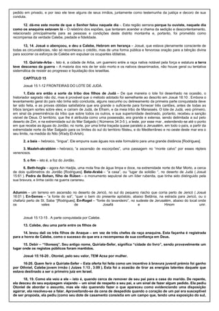 pedido em privado, e por isso ele teve alguns de seus irmãos, juntamente como testemunha da justiça e decoro de sua
conduta.
12. dá-me este monte de que o Senhor falou naquele dia -. Esta região serrana porque tu ouviste, naquele dia
como os anaquins estavam lá – O relatório dos espiões, que tentaram acender a chama da sedição e descontentamento,
relacionado principalmente para as pessoas e condições deste distrito montanha e, portanto, foi prometido como
recompensa da verdade Calebe, piedade e fidelidade.
13, 14. Josué o abençoou, e deu a Calebe, Hebrom em herança – Josué, que estava plenamente consciente de
todas as circunstâncias, não só reconheceu o crédito, mas de uma forma pública e fervorosa oração para a bênção divina
para socorrer os esforços de Calebe em expulsar os ocupantes idólatras.
15. Quiriate-Arba -. Isto é, a cidade de Arba, um guerreiro entre a raça nativa notável pela força e estatura a terra
teve descanso da guerra – A maioria dos reis de ter sido morto e os nativos desanimados, não houve geral ou tentativa
sistemática de resistir ao progresso e liquidação dos israelitas.
CAPÍTULO 15
Josué 15:1-12 FRONTEIRAS DO LOTE DE JUDÁ.
1. Esta era então a sorte da tribo dos filhos de Judá – De que maneira o lote foi desenhado na ocasião, o
historiador sagrado não diz, mas é provável que o método adotado foi semelhante ao descrito em Josué 18:10 . Embora o
levantamento geral do país não tinha sido concluída, alguns rascunho ou delineamento da primeira parte conquistada deve
ter sido feita, e as provas obtidas satisfatória que era grande o suficiente para fornecer três cantões, antes de todas as
tribos lançam sortes sobre eles; e caíram de Judá, de Efraim, e da meia tribo de Manassés. O lote de Judá, veio primeiro,
em sinal da preeminência da tribo que sobre todos os outros, e sua superioridade destinado, portanto, recebeu a sanção
visível de Deus. O território, que lhe é atribuída como uma possessão, era grande e extensa, sendo delimitada a sul pelo
deserto de Zim, e na extremidade sul do Mar Salgado ( Números 34:3-5 ), a leste, por esse mar , estendendo-se até o ponto
em que recebe as águas do Jordão; no norte, por uma linha traçada quase paralelo a Jerusalém, em todo o país, a partir da
extremidade norte do Mar Salgado para os limites do sul do território filisteu, e do Mediterrâneo e no oeste deste mar era o
seu limite, na medida do Nilo (Wady El-Arish).
2. a baía – hebraico, “língua”. Ele empurra suas águas nos este formulário para uma grande distância [Rodrigues].
3. Maaleh-akrabbim – hebraico, “a ascensão de escorpiões”, uma passagem no “monte calvo” por esses répteis
venenosos.
5. o fim – isto é, a foz do Jordão.
6. Beth-hogla – agora Ain Hadjla, uma mola fina de água limpa e doce, na extremidade norte do Mar Morto, a cerca
de dois quilômetros do Jordão [Rodrigues]. Bete-Arabá – “a casa”, ou “lugar da solidão “, no deserto de Judá ( Josué
15:61 ). Pedra de Bohan, filho de Rúben – o monumento sepulcral de um líder rubenita, que tinha sido distinguido pela
sua bravura, e tinha caído na guerra cananeu.
Adumim – um terreno em ascensão no deserto de Jericó, no sul do pequeno riacho que corria perto de Jericó ( Josué
16:01 ). En-Semes – “a fonte do sol”, “quer o bem do presente apóstolo, abaixo Betânia, na estrada para Jericó, ou o
chafariz perto de St. Saba “[Rodrigues]. En-Rogel – “fonte do lavandeiro”, no sudeste de Jerusalém, abaixo do local onde
os vales de Josafá e Hinom unir.
Josué 15:13-15 . A parte conquistada por Calebe.
13. Calebe, deu uma parte entre os filhos de
14. levou dali os três filhos de Anaque – em vez de três chefes da raça anaquins. Esta façanha é registrada
para a honra de Calebe, como o sucesso do que era a recompensa de sua confiança em Deus.
15. Debir – “18onseq”. Seu antigo nome, Quiriate-Sefer, significa “cidade do livro”, sendo provavelmente um
lugar onde os registos públicos foram mantidos.
Josué 15:16-20 . Otoniel, pelo seu valor, TEM Acsa por mulher.
16-20. Quem ferir a Quiriate-Sefer – Esta oferta foi feita como um incentivo à bravura juvenil prémio foi ganho
por Othniel, Calebe jovem irmão ( Juízes 1:13 , 3:09 ). Esta foi a ocasião de tirar as energias latentes daquele que
estava destinado a ser o primeiro juiz em Israel.
18, 19. Como ela veio a ele – isto é, quando cerca de remover de seu pai para a casa do marido. De repente,
ela desceu do seu equipagem viajando – um sinal de respeito a seu pai, e um sinal de fazer algum pedido. Ela pediu
Otoniel de abordar o assunto, mas ele não querendo fazer o que apareceu como evidenciando uma disposição
agarrar, ela resolveu-se a falar. Aproveitando-se da cena de despedida quando o coração de um pai era susceptível
de ser proposta, ela pediu (como seu dote de casamento consistia em um campo que, tendo uma exposição do sul,
 