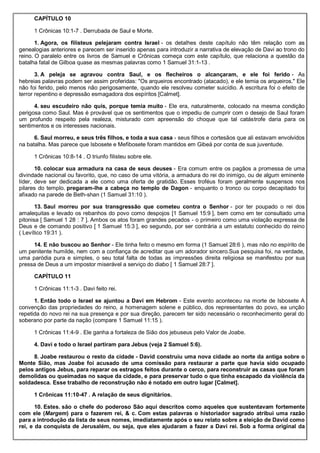 CAPÍTULO 10
1 Crônicas 10:1-7 . Derrubada de Saul e Morte.
1. Agora, os filisteus pelejaram contra Israel - os detalhes deste capítulo não têm relação com as
genealogias anteriores e parecem ser inserido apenas para introduzir a narrativa de elevação de Davi ao trono do
reino. O paralelo entre os livros de Samuel e Crônicas começa com este capítulo, que relaciona a questão da
batalha fatal de Gilboa quase as mesmas palavras como 1 Samuel 31:1-13 .
3. A peleja se agravou contra Saul, e os flecheiros o alcançaram, e ele foi ferido - As
hebreias palavras podem ser assim proferidas: "Os arqueiros encontrado (atacado), e ele temia os arqueiros." Ele
não foi ferido, pelo menos não perigosamente, quando ele resolveu cometer suicídio. A escritura foi o efeito de
terror repentino e depressão esmagadora dos espíritos [Calmet].
4. seu escudeiro não quis, porque temia muito - Ele era, naturalmente, colocado na mesma condição
perigosa como Saul. Mas é provável que os sentimentos que o impediu de cumprir com o desejo de Saul foram
um profundo respeito pela realeza, misturado com apreensão do choque que tal catástrofe daria para os
sentimentos e os interesses nacionais.
6. Saul morreu, e seus três filhos, e toda a sua casa - seus filhos e cortesãos que ali estavam envolvidos
na batalha. Mas parece que Isbosete e Mefibosete foram mantidos em Gibeá por conta de sua juventude.
1 Crônicas 10:8-14 . O triunfo filisteu sobre ele.
10. colocar sua armadura na casa de seus deuses - Era comum entre os pagãos a promessa de uma
divindade nacional ou favorito, que, no caso de uma vitória, a armadura do rei do inimigo, ou de algum eminente
líder, deve ser dedicada a ele como uma oferta de gratidão. Esses troféus foram geralmente suspensos nos
pilares do templo. pregaram-lhe a cabeça no templo de Dagon - enquanto o tronco ou corpo decapitado foi
afixado na parede de Beth-shan (1 Samuel 31:10 ).
13. Saul morreu por sua transgressão que cometeu contra o Senhor - por ter poupado o rei dos
amalequitas e levado os rebanhos do povo como despojos [1 Samuel 15:9 ], bem como em ter consultado uma
pitonisa [ Samuel 1 28 : 7 ]. Ambos os atos foram grandes pecados - o primeiro como uma violação expressa de
Deus e de comando positivo [ 1 Samuel 15:3 ], eo segundo, por ser contrária a um estatuto conhecido do reino
( Levítico 19:31 ).
14. E não buscou ao Senhor - Ele tinha feito o mesmo em forma (1 Samuel 28:6 ), mas não no espírito de
um penitente humilde, nem com a confiança de acreditar que um adorador sincero.Sua pesquisa foi, na verdade,
uma paródia pura e simples, o seu total falta de todas as impressões direita religiosa se manifestou por sua
pressa de Deus a um impostor miserável a serviço do diabo [ 1 Samuel 28:7 ].
CAPÍTULO 11
1 Crônicas 11:1-3 . Davi feito rei.
1. Então todo o Israel se ajuntou a Davi em Hebrom - Este evento aconteceu na morte de Isbosete A
convenção das propriedades do reino, a homenagem solene e público, dos representantes do povo, ea unção
repetida do novo rei na sua presença e por sua direção, parecem ter sido necessário o reconhecimento geral do
soberano por parte da nação (compare 1 Samuel 11:15 ).
1 Crônicas 11:4-9 . Ele ganha a fortaleza de Sião dos jebuseus pelo Valor de Joabe.
4. Davi e todo o Israel partiram para Jebus (veja 2 Samuel 5:6).
8. Joabe restaurou o resto da cidade - David construiu uma nova cidade ao norte da antiga sobre o
Monte Sião, mas Joabe foi acusado de uma comissão para restaurar a parte que havia sido ocupado
pelos antigos Jebus, para reparar os estragos feitos durante o cerco, para reconstruir as casas que foram
demolidas ou queimadas no saque da cidade, e para preservar tudo o que tinha escapado da violência da
soldadesca. Esse trabalho de reconstrução não é notado em outro lugar [Calmet].
1 Crônicas 11:10-47 . A relação de seus dignitários.
10. Estes. são o chefe do poderoso São aqui descritos como aqueles que sustentavam fortemente
com ele (Margem) para o fazerem rei, & c. Com estas palavras o historiador sagrado atribui uma razão
para a introdução da lista de seus nomes, imediatamente após o seu relato sobre a eleição de David como
rei, e da conquista de Jerusalém, ou seja, que eles ajudaram a fazer a Davi rei. Sob a forma original da
 