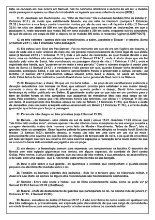 lista, ea conexão em que ocorre em Samuel, não há nenhuma referência à escolha de um rei; e mesmo
nesta passagem é apenas na cláusula introduzida na legenda que essa referência ocorre [KEIL].
11-13. Jasobeão, um Hachmonite - ou, "filho de Hacmoni." Ele é chamado também filho de Zabdiel (1
Crônicas 27:2 ), de modo que, estritamente falando, ele era neto de Hacmoni (compare 1 Crônicas
27:32 ). levantou a sua lança contra trezentos mortos por ele de uma vez - -A façanha é dito ( 2 Samuel
23:8 ) ter sido um abate de 800 em um dia.Alguns esforços para reconciliar as declarações em que a
passagem e, neste supondo que matou 800 em uma ocasião e 300 em outro, enquanto outros conjectura
de que ele atacou um corpo de 800, e, depois de ter matado 300 deles, o restantes fugiram [LIGHTFOOT].
12. os três valentes - apenas dois são mencionados, a saber, Jasobeão e Eleazar - o terceiro, Samá
(2 Samuel 23:11 ), não é chamado nesta passagem.
13. Ele estava com Davi em Pas-Damim - Foi no momento em que ele era um fugitivo no deserto, e
seca de sede sob o calor ardente do meio-dia, ele pensou melancolicamente da fonte legal de sua aldeia
natal [2 Samuel 23:15 e 1 Crônicas 11:17 ]. Este é um aviso da realização, ao qual Eleazar devido a sua
fama, mas os detalhes são encontrados apenas em 2 Samuel 23.9-11 , onde é ainda disse que ele foi
ajudado pelo valor de Samá, fato corroborado na passagem diante de nós ( 1 Crônicas 11:14 ), onde é
registrada dos heróis, que "puseram-se em meio a essa parcela." Como o número singular é usado para
falar de Samá ( 2 Samuel 23:12 ), a verdadeira visão parece ser que, quando Eleazar tinha desistido de
exaustão, conseguiu Samá, e por seu talento extraordinário fresco e preservado o campo. cevada - ou
lentilha ( 2 Samuel 23:11 ).Efes-Damim estava situado entre Socó e Azeca, no oeste do território
Judá. Estes feitos foram realizados quando David atuou como general de Saul contra os filisteus.
15-19. Desejou Davi, e disse: Oh que um me daria beber. . . do poço de ato cavalheiresco evidencia a
devoção entusiástica dos homens de Davi, que estavam prontos para satisfazer o seu menor desejo
correndo o risco de suas vidas. É provável que, quando proferir o desejo, David tinha nenhuma
lembrança do militar publicado em Belém.. É geralmente aceito que os que lutaram um caminho para o
bem de Belém foram os três campeões que acabamos de mencionar Mas isso está longe de ser
clara. Pelo contrário, parece que três diferentes heróis são referidos, por Abisai ( 1 Crônicas 11:20) era
um deles. O acampamento dos filisteus estava no vale de Refaim ( 1 Crônicas 11:15), que ficava a oeste
de Jerusalém, mas um posto avançado estava estacionado em Belém ( 1 Crônicas 11:16 ), e através desta
guarnição que tinham para forçar a passagem.
21. Porem ele não chegou ao três primeiros (veja 2 Samuel 23:19).
22. Benaia. . . de Cabzeel - uma cidade no sul de Judá ( Josué 15:21 , Neemias 11:25 ).Diz-se que
"ele tinha feito muitos atos", embora apenas três são citados como exemplares de sua energia ousadia e
coragem destemida. matou dois homens como leão de Moabe - literalmente, "leões de Deus", isto é,
grandes leões ou campeões . Essa façanha galante foi provavelmente atingido na invasão hostil David de
Moabe ( 2 Samuel 8:02 ). também desceu, e matou um leão em uma cova em um dia de neve -
provavelmente uma caverna em que Benaías se refugiara da tempestade de neve, e na qual ele encontrou
um leão selvagem que teve seu covil lá. Em uma caverna espaçosa a realização seria muito maior do que
se o monstro havia sido enredado ou jogados em um poço.
23. ele desceu - a fraseologia comum para expressar um compromisso na batalha. O encontro de
Benaia com este egípcio gigantesco nos lembra, em alguns aspectos, do combate de Davi contra
Golias. Pelo menos, a altura deste gigante, que era cerca de oito metros, e sua armadura, se assemelhava
a de Gate. com uma equipe - que é, não tendo outra arma na mão de sua bengala.
25. Davi o pôs sobre a sua guarda - os quereteus e peleteus que compunham o guarda-costas
pequeno no atendimento imediato sobre o rei.
26. Também os homens valentes dos exércitos - Este foi o terceiro grau de hierarquia militar, e
Asael era seu chefe, os nomes de alguns dos mencionados são historicamente conhecidos.
27. Samote - Entre este nome e Hebez, que de Elica evidentemente caído, como se pode ver (2
Samuel 23:25 2 Samuel 23:26 ) [Bertheau].
30. Maarai - chefe do destacamento de guardas que participaram do rei, no décimo mês de janeiro (1
Crônicas 27:13 , 2 Samuel 23:28 ).
39. Naarai - escudeiro de Joabe (2 Samuel 23:37 ). A não ocorrência de nome Joabe em qualquer um
dos três catálogos é, provavelmente, ser explicada pela circunstância de que seu cargo de comandante-
em-chefe levantou-o para uma posição superior a todas essas ordens de cavalaria militar.
 