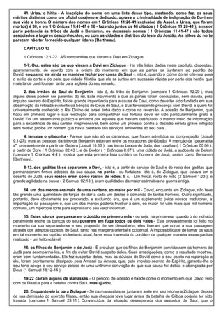 41. Urias, o hitita - A inscrição do nome em uma lista desse tipo, atestando, como faz, os seus
méritos distintos como um oficial corajoso e dedicado, agrava a criminalidade de indignação de Davi em
sua vida e honra. O número dos nomes em 1 Crônicas 11:26-41(exclusivo de Asael, e Urias, que foram
mortos) é 30, e em 1 Crônicas 11:41-47 é 16 - fazendo juntos os 48 citados ( 1 Crônicas 11:26-41 ), a maior
parte pertencia às tribos de Judá e Benjamin, os dezesseis nomes ( 1 Crônicas 11:41-47 ) são todos
associados a lugares desconhecidos, ou com as cidades e distritos do leste do Jordão. As tribos do norte
parecem não ter fornecido qualquer líderes [Bertheau].
CAPÍTULO 12
1 Crônicas 12:1-22 . AS companhias que vieram a Davi em Ziclague.
1-7. Ora, estes são os que vieram a Davi em Ziclague - Há três listas dadas neste capítulo, dispostas,
aparentemente, de acordo com a ordem do momento em que as partes se juntaram ao padrão de
David. enquanto ele ainda se manteve fechar por causa de Saul -, isto é, quando o ciúme do rei o levara para
o exílio da corte e do país. que cidade filistéia que ele se juntou em sucessão rápida por parte dos heróis que
mais tarde contribuíram tanto para a glória do seu reinado.
2. dos irmãos de Saul de Benjamin - isto é, da tribo de Benjamin (compare 1 Crônicas 12:29 ), mas
alguns deles podem ser parentes do rei. Este movimento a que as partes foram conduzidas, sem dúvida, pelo
impulso secreto do Espírito, foi de grande importância para a causa de Davi, como deve ter sido fundada em sua
observação da retirada evidente da bênção de Deus de Saul, e Sua favorecendo presença com David, a quem foi
universalmente conhecido o Rei Divino de Israel tinha dado a coroa na reversão. A adesão de Benjamim, que
ficou em primeiro lugar e sua resolução para compartilhar sua fortuna deve ter sido particularmente grato a
David. Foi um testemunho público e enfática por aqueles que haviam desfrutado o melhor meio de informação
para a excelência de seu caráter irrepreensível, bem como um protesto contra a decisão errada grave infligido
sem motivo proíbe um homem que havia prestado tais serviços eminentes ao seu país .
4. Ismaías o gibeonita - Parece que não só os cananeus, que foram admitidos na congregação (Josué
9:1-27), mas as pessoas da tribo de Benjamin estavam entre os moradores de Gibeão. A menção de "gederatita
a", provavelmente a partir de Gedera (Josué 15:36 ), nas terras baixas de Judá; dos coraítas ( 1 Crônicas 00:06 ),
a partir de Coré ( 1 Crônicas 02:43 ), e de Gedor ( 1 Crônicas 0:07 ), uma cidade de Judá, a sudoeste de Belém
(compare 1 Crônicas 4:4 ), mostra que esta primeira lista contém os homens de Judá, assim como Benjamin
[Bertheau].
8-13. dos gaditas lá se separaram a Davi, - isto é, a partir do serviço de Saul e do resto dos gaditas que
permaneceram firmes adeptos da sua causa. no porão - ou fortaleza, isto é, de Ziclague, que estava em o
deserto de Judá. seus rostos eram como rostos de leões, & c. - Um feroz, rosto de leão (2 Samuel 1:23 ), e
grande agilidade na busca ( 2 Samuel 02:18 ), eram qualidades da maior estimativa na guerra antiga.
14. um dos menos era mais de uma centena, eo maior por mil - David, enquanto em Ziclague, não teve
tão grande uma quantidade de forças de dar a cada um destes o comando de tantos homens. Outro significado,
portanto, deve obviamente ser procurado, e excluindo era, que é um suplemento pelos nossos tradutores, a
importação da passagem é, que um dos menos poderia frustrar a cem, eo maior foi vale mais que mil homens
comuns, um hipérbole forte para expressar o seu valor incomum.
15. Estes são os que passaram o Jordão no primeiro mês - ou seja, na primavera, quando o rio inchado
geralmente enche os bancos do seu puseram em fuga todos os dois vales - Este provavelmente foi feito no
momento da sua separando-se e seu propósito de ser descoberto, eles tiveram que cortar a sua passagem
através dos adeptos opostos de Saul, tanto nas margens oriental e ocidental. A impossibilidade de tomar os vaus
em tal momento, ea rapidez violenta do atual, fazer essa travessia do Jordão - de qualquer maneira essas gaditas
realizado - um feito notável.
16. os filhos de Benjamim e de Judá - É provável que os filhos de Benjamim convidassem os homens de
Judá para acompanhá-los, a fim de evitar David suspeito deles. Suas antecipações, como o resultado mostrou,
eram bem fundamentadas. Ele fez suspeitar deles, mas as dúvidas de David como o seu objeto na reparação a
ele, foram prontamente dissipado pela Amasai ou Amasa, que, pelo impulso secreto do Espírito, garantiu-lhe o
seu forte apego e seu serviço zeloso de uma unânime convicção de que sua causa foi detida e abençoada por
Deus (1 Samuel 18:12-14 ).
19-22 caíram alguns de Manassés - O período de adesão é fixado como o momento em que David veio
com os filisteus para a batalha contra Saul. mas ajudou.
20. Enquanto ele ia para Ziclague - Se os manassitas se juntaram a ele em seu retorno a Ziclague, depois
de sua demissão do exército filisteu, então sua chegada teve lugar antes da batalha de Gilboa poderia ter sido
travada (compare 1 Samuel 29:11 ). Convencidos da situação desesperada dos assuntos de Saul, que o
 