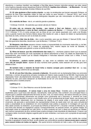 abandonou, e resolveu transferir sua lealdade a Davi.Mas alguns homens instruídos pensam que eles vieram
como fugitivos daquele campo desastrosa [Calmet e EWALD]. capitães dos milhares. . . de Manassés - Os sete
eram comandantes das grandes divisões militares de sua tribo.
21, 22. eles ajudaram a Davi contra a banda - ou seja, os amalequitas que haviam saqueado Ziclague, na
ausência de Davi. Esta expedição militar foi feita por todos os seus homens ( 1 Samuel 30:9 ), que, como
ajudantes início de Davi, são especialmente distinguidos daqueles que são mencionados na última parte do
capítulo.
22. o exército de Deus - isto é, um exército grande e poderoso.
1 Crônicas 12:23-40 . Os exércitos que vieram até ele em Hebron.
23. estes são os números das bandas. . . que vieram a Davi em Hebron - após a morte de
Isbosete para transformar o reino de Saul, conforme a palavra do Senhor - ( 1 Crônicas 10:14 , 1 Crônicas
11:3 1 Crônicas 11:10 ). A conta começa com as tribos do sul, Levi sendo associado com Judá e de Simeão,
como a grande maioria dos homens líderes dessa tribo residia em Judá, e, depois de relatar os representantes
das tribos do norte, conclui-se com os do leste de Jordan.
27. Joiada, o líder dos de Arão - não o sumo sacerdote, para que era Abiatar (1 Samuel 23:09), mas o
líder dos guerreiros Aaronitas, deveria ser o pai de Benaia ( 1 Crônicas 11:22 ).
29. Benjamin. três Estes pequeno número mostra a impopularidade do movimento nesta tribo, e, de fato,
é expressamente declarado que a massa da população teve, mesmo depois da morte de Isbosete, o
ansiosamente esforçado para garantir a coroa na família de Saul.
32. filhos de Issacar. que deu entendimento das vezes, & c - escritores judaicos dizem que as pessoas
desta tribo eram eminentes por suas aquisições da ciência astronômica e física. Eo objeto da observação foi,
provavelmente, para mostrar que as classes inteligentes e instruídas estavam unidas com o militar, e havia
declarado para David.
33. Zebulom. . . poderia manter posição - ou seja, eram os soldados mais disciplinados do que o
resto. não de coração dobre - Apesar de seus números eram grandes, todos estavam em um alto grau bem
afetado a Davi.
38. também todo o restante de Israel tinha o mesmo coração para constituir Davi rei - ou seja,
entretidos um desejo unânime de sua elevação.
39, 40. ali com Davi três dias, comendo e bebendo - De acordo com as declarações feitas nos versículos
anteriores, o número de guerreiros armados montados em Hebron nesta ocasião foi de 300.000. Suprimentos de
disposições foram abundantemente decorados, não só pelas pessoas da vizinhança, mas a partir de partes
distantes do país, para todos desejavam as festividades de ser em uma escala de liberalidade e magnificência
adequados para a ocasião propícia.
CAPÍTULO 13
1 Crônicas 13:1-8 . Davi Retorna a arca de Quiriate-Jearim.
1-3. David consultado. . . E vamos trazer a arca do nosso Deus - Gratidão para a alta dignidade e
esplêndida para o qual havia sido elevado, naturalmente, neste período, lhes conferem uma animação fresco e
impulso para a piedade habitualmente fervorosa de Davi, mas, ao mesmo tempo, ele estava animado por outros
motivos. Ele compreendeu plenamente sua posição como governante sob a teocracia, e, entrando em suas
funções, ele estava decidido a cumprir a sua missão como um rei constitucional de Israel. Assim, seu primeiro ato
como um soberano relacionado com os interesses da religião. A arca sendo então o instrumento grande e
ornamento, ele aproveita a oportunidade dos representantes oficiais da nação estar com ele, para consultá-los
sobre a propriedade de se estabelecer em uma localidade mais público e acessível. A montagem em que ele
falou deste consistiu na sheloshim, os príncipes de milhares (2 Samuel 6:01 ). Durante o reinado do falecido rei, a
arca tinha sido deixado na negligência culposa. Consequentemente, as pessoas tinham, em grande medida, foi
descuidado sobre as ordenanças de culto divino, ou tinha contentou-se com a oferta de sacrifícios em Gibeão,
sem nenhum pensamento da arca, embora fosse a parte principal e mais importante do tabernáculo. O dever e as
vantagens deste movimento religioso sugerido pelo rei eram evidentes, e se reuniu com a proposta de aprovação
universal.
2. Se bem vos parece, e. . . que seja do Senhor - que é, vou concluir que esta medida das minhas
favoritas é agradável à mente de Deus, se ele receber sua concordância saudável.vamos enviar para o exterior
para nossos irmãos em todos os lugares - Ele queria torná-lo conhecido em todo o país, a fim de que possa
 
