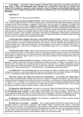16. de Gibeão. . . para Gazer - Geba ou Gibeá ( 2 Samuel 5:25 ), agora Yefa, na província de Judá. A
linha deste a Gezer foi interceptado pelas estradas que o levaram de Judá para as cidades dos
filisteus. Para recuperar a posse do mesmo, portanto, como foi efetuado por esta batalha decisiva, era
equivalente a livre a região montanhosa de Judá todo na medida em que a sua inclinação mais ocidental
[Bertheau].
CAPÍTULO 15
1 Crônicas 15:1-24 . Davi traz a arca de Obede.
1. Davi fez para si casas na cidade de David - Através da generosidade de seu aliado Tyrian (1 Crônicas
14:01 ), Davi foi capaz de construir não só um palácio para si, mas para fornecer alojamento adequado para sua
numerosa família. Onde prevalece a poligamia, cada mulher tem uma casa em separado ou conjunto de
apartamentos para si e para crianças. preparou um lugar para a arca de Deus, e armou-lhe uma tenda - que
é, fez uma inteiramente nova sobre o modelo da antiga . O tabernáculo de idade, que Moisés tinha construído no
deserto e que até então servia ao propósito de uma cobertura sagrado, era para ser deixada em Gibeão, seja por
causa da falta de vontade dos habitantes parte com essa relíquia venerável, ou porque não havia nenhum uso
para ele em Jerusalém, onde um edifício mais sólido e sumptuoso foi contemplada. Se ele parecer surpreendente
que David "fez para si casas" antes que ele preparou este novo tabernáculo, deve-se lembrar que ele não tinha
recebido nenhuma intimação divina respeitando tal trabalho.
2. Então disse Davi: Ninguém deve levar a arca de Deus senão os levitas - Decorrido o prazo de três
meses (1 Crônicas 13:14 ) o propósito de transportar a arca para Jerusalém foi retomada. Tempo e reflexão levou
a uma descoberta da causa da catástrofe dolorosa que marcou a primeira tentativa. Na preparação para a
procissão solene que foi agora para inaugurar o símbolo sagrado em seu lugar de descanso, David teve o
cuidado especial que o carro deve ser regulada em conformidade estrita com a lei ( Números 4:5 Números
4:15 e 7:9 , 10:17 ).
3. David reuniu todo o Israel - Alguns são de opinião que isso foi feito em um dos três grandes festivais,
mas em qualquer momento o cerimonial teve lugar, foi de grande importância para convocar uma assembleia
geral do povo, muitos dos quais, das doenças de longa continuidade do reino, poderia ter tido pouca ou nenhuma
oportunidade de conhecer alguma coisa da arca, que tinha sido autorizado há permanecer tanto tempo na
obscuridade e negligência.
4. Davi reuniu os filhos de Arão, e os levitas - Os filhos de Arão, os dois sacerdotes (1 Crônicas 15:11 ),
Zadoque e Abiatar, chefes das duas casas sacerdotais de Eleazar e Itamar, e colegas no sacerdócio alta ( 2
Samuel 20:25 ). Os levitas eram os chefes da casa de seu pai ( 1 Crônicas 15:12 ), quatro pertencentes ao ramo
Coatita, sobre cujos ombros a arca estava a cargo, ou seja, Uriel, Semaías - descendentes de Elizafã ou Elzafã -
( Êxodo 06:22 ), Hebron (Êxodo 06:18 , 1 Crônicas 06:02 ), e Aminadabe de Uziel ( Êxodo 06:22 ).
12. santificai-vos - Esta santificação especial, que foi exigido em todas as ocasiões graves e importantes,
consistiu em observar a mais estrita abstinência, bem como a limpeza, tanto em pessoa e Êxodo 19:10 Êxodo
19:15 ), e no abandono desses regras etapa não poderia ter sido tomada ( 2 Crônicas 30:3 ).
16-24. Davi ordenou aos chefes dos levitas que constituíssem. . . os cantores com instrumentos -
Esses levitas eminentes foram instruídos para treinar os músicos e cantores que estavam sob eles, para a
procissão solene. Os artistas foram variou em três coros ou bandas, e os nomes dos principais líderes são dadas
( 1 Crônicas 15:17 1 Crônicas 15:18 1 Crônicas 15:21), com os instrumentos utilizados respectivamente por cada
um. "Ben" ( 1 Crônicas 15:18 ) é omitido. Ou ele foi usado apenas como um substantivo comum, para insinuar
que Zacarias era filho de Jaaziel ou Aziel, ou Ben é o mesmo que Azarias.
22. Quenanias, chefe dos levitas - Ele não era um dos seis chefes das famílias levíticas, mas um chefe
em conseqüência de seu escritório, o que exigiu o aprendizado, sem levar em conta o nascimento ou a
família. instruídos sobre a música - Dirigiram todas estas bandas como o tempo apropriado, quando cada um
foi para atacar ou alterar suas notas, ou, como alguns tornam a passagem: "Ele levou os encargos, pois ele era
qualificado", isto é, no costume que era necessário observar em o transporte das coisas sagradas [Bertheau].
23. Berequias e Elcana eram porteiros - que marcharam imediatamente na frente, enquanto Obede-
Edom e Jeiel entraram na parte traseira, da arca.
25. Então Davi e os anciãos. . . e capitães. . . fui - O projeto piedosa de David em ordenar todos os seus
principais ministros e funcionários a participar neste trabalho solene e transmitir tanta pompa e imponente
cerimônia para a procissão, era, evidentemente, para inspirar a mente popular, com uma profunda veneração
para a arca e dar aos jovens, principalmente impressões salutares da religião, que seria renovado pela lembrança
de que tinham sido testemunhas da solenidade de agosto em que o rei e mais alta aristocracia da terra
participaram, disputando com todas as outras classes a fazer honra ao Deus de Israel.
 