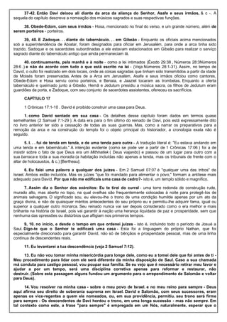 37-42. Então Davi deixou ali diante da arca da aliança do Senhor, Asafe e seus irmãos, & c -. A
sequela do capítulo descreve a nomeação dos músicos sagrados e suas respectivas funções.
38. Obede-Edom, com seus irmãos - Hosa, mencionado no final do verso, e um grande número, além de
serem porteiros - porteiros.
39, 40. E Zadoque. . . diante do tabernáculo. . . em Gibeão - Enquanto os oficiais acima mencionados
sob a superintendência de Abiatar, foram designados para oficiar em Jerusalém, para onde a arca tinha sido
trazido, Sadoque e os sacerdotes subordinadas a ele estavam estacionados em Gibeão para realizar o serviço
sagrado diante do tabernáculo antigo que ainda permaneciam lá.
40. continuamente, pela manhã e à noite - como a lei intimados (Êxodo 29:38 , Números 28:3Números
28:6 .) e não de acordo com tudo o que está escrito na lei - (Veja Números 28:1-31). Assim, no tempo de
David, o culto foi realizado em dois locais, onde as coisas sagradas que tinham sido transmitidos a partir da idade
de Moisés foram preservadas. Antes de a Arca em Jerusalém, Asafe e seus irmãos oficiou como cantores,
Obede-Edom e Hosa serviu como porteiros, e Benaia, e Jaaziel tocaram as trombetas. Enquanto a oferta
tabernáculo e queimado junto a Gibeão, Hemã e Jedutum presidiu a música sacra, os filhos de Jedutum eram
guardiões da porta, e Zadoque, com seu conjunto de sacerdotes assistentes, ofereceu os sacrifícios.
CAPÍTULO 17
1 Crônicas 17:1-10 . David é proibido construir uma casa para Deus.
1. como David sentado em sua casa - Os detalhes desse capítulo foram dados em termos quase
semelhantes (2 Samuel 7:1-29 ). A data era para o fim último do reinado de Davi, pois está expressamente dito
no livro anterior ter sido a cessação de todas as suas guerras. Mas, como a narrar os preparativos para a
remoção da arca e na construção do templo foi o objeto principal do historiador, a cronologia exata não é
seguido.
5. I. . . fui de tenda em tenda, e de uma tenda para outra - A tradução literal é: "Eu estava andando em
uma tenda e em tabernáculo." A intenção evidente (como se pode ver a partir de 1 Crônicas 17:06 ) foi a de
insistir sobre o fato de que Deus era um Mithhatlek ( Deus viajando) e passou de um lugar para outro com a
sua barraca e toda a sua moradia (a habitação incluídas não apenas a tenda, mas os tribunais de frente com o
altar de holocaustos, & c.) [Bertheau].
6. Eu falei uma palavra a qualquer dos juízes - Em 2 Samuel 07:07 é "qualquer uma das tribos" de
Israel. Ambos estão incluídos. Mas os juízes "que foi mandado para alimentar o povo," formam a antítese mais
adequado para David. Por que não me edificais uma casa de cedro?- isto é, um templo sólido e magnífico.
7. Assim diz o Senhor dos exércitos: Eu te tirei do curral - uma torre redonda de construção rude,
murado alto, mas aberto no topo, na qual ovelhas são frequentemente colocadas à noite para protegê-los de
animais selvagens. O significado sou, eu elevou-lhe o trono de uma condição humilde apenas por um ato da
graça divina, e não de quaisquer méritos antecedentes do seu próprio eu e permitiu-lhe adquirir fama, igual ou
superior a qualquer outro monarca. Seu reinado nunca vai ser depois considerado como o era melhor e mais
brilhante na história de Israel, pois vai garantir à nação uma herança liquidada de paz e prosperidade, sem que
nenhuma das opressões ou distúrbios que afligiam nos primeiros tempos.
9, 10. no início, e desde o tempo em que ordenei juízes - isto é, incluindo todo o período de Josué a
Saul. Digo-te que o Senhor te edificará uma casa - Esta foi a linguagem do próprio Nathan, que foi
especialmente direcionado para garantir David, não só de bênçãos e prosperidade pessoal, mas de uma linha
contínua de descendentes reais.
11. Eu levantarei a tua descendência (veja 2 Samuel 7:12).
13. Eu não vou tomar minha misericórdia para longe dele, como eu a tomei dele que foi antes de ti -
Meu procedimento para lidar com ele será diferente da minha disposição de Saul. Caso a sua chamada
má conduta para castigo pessoal, vou poupar sua família. Se eu vejo que é necessário retirar meu favor e
ajudar a por um tempo, será uma disciplina corretiva apenas para reformar e restaurar, não
destruir. (Sobre esta passagem alguns fundou um argumento para o arrependimento de Salomão e voltar
para Deus).
14. Vou resolver na minha casa - sobre o meu povo de Israel. e no meu reino para sempre - Deus
aqui afirma seu direito de soberania suprema em Israel. David e Salomão, com seus sucessores, eram
apenas os vice-regentes a quem ele nomeados, ou, em sua providência, permitiu. seu trono será firme
para sempre - Os descendentes de Davi herdou o trono, em uma longa sucessão - mas não sempre. Em
tal contexto como este, a frase "para sempre" é empregada em um Nós, naturalmente, esperar que o
 