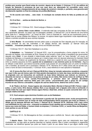 profeta para reverter para David antes de concluir, depois de ter falado (1 Crônicas 17:12 ) do edifício do
templo de Salomão. A promessa de que sua casa deve ser abençoada foi concebido como uma
compensação para o desapontamento de seu desejo de construir o templo, e, portanto, essa garantia está
devidamente repetido no final do endereço do profeta [Bertheau].
15. De acordo com todos. . . esta visão - A revelação da vontade divina foi feita ao profeta em um
sonho.
16. O rei Davi. . . sentou-se diante do Senhor, e
CAPÍTULO 18
1 Crônicas 18:1 1 Crônicas 18:2 . David subjuga o filisteus e moabitas.
1. David. . . tomou Gate e suas aldeias - A extensão total das conquistas de Davi em território filisteu é
aqui claramente afirmado, ao passo que na passagem paralela ( 2 Samuel 8:01 ) só foi descrito de uma forma
geral. Gate foi o " Metegue-Amá ", ou "braço de freio", como é chamado lá - tanto da sua supremacia como a
capital mais as outras cidades dos filisteus, ou porque, na captura desse lugar importante e suas dependências,
obteve o controle completo de seus vizinhos inquietos.
2. feriu Moabe - As severidades terríveis pelos quais a conquista de Davi daquele povo foi marcada, eo
motivo provável do seu ser submetido a tal castigo terrível, são narrados (2 Samuel 8:02 ). os
moabitas. . . trouxeram presentes - ou seja, tornou-se tributário de Israel.
1 Crônicas 18:3-17 . Davi fere Hadadezer e os sírios.
3. Hadadézer - ou, "Hadadezer" (2 Samuel 8:03 ), que foi provavelmente a forma original do nome, foi
derivado de Hadade, uma divindade da Síria. Parece ter se tornado o título oficial e hereditária dos governantes
daquele reino. Zobá - A sua situação é determinada pelas palavras "para" ou "para Hamate," um pouco ao
nordeste de Damasco, e é suposto por alguns ser o mesmo lugar como em épocas anteriores foi chamado Hobá
( Gênesis 14:15 ). Anterior ao surgimento de Damasco, Zobá era a capital do reino que detinha a supremacia
entre os estados pequenos da Síria. quando ele ia estabelecer o seu domínio junto ao rio Eufrates - Alguns
se referem a este David, que estava buscando ampliar suas posses em uma direção para um ponto na fronteira
com o Eufrates, de acordo com a promessa ( Gênesis 15:18 , Números 24:17 ).Mas outros são da opinião que,
como o nome de Davi é mencionado ( 1 Crônicas 18:04 ), essa referência é mais aplicável a Hadadezer.
4-8. E tomou-lhe Davi mil em 2 Samuel 08:04 Davi disse ter tomado setecentos cavaleiros, enquanto
que aqui é dito que ele tomou sete mil. Esta grande discrepância no texto das duas narrativas parece ter
se originado com um transcritos em confundir as duas letras hebraicas que indicam os números, e
deixando de marcar ou obscurecer os pontos ao longo de um deles. Não temos meios de verificar se 700
ou sete mil ser o mais correto. Provavelmente, a primeira deve ser adotada [Davidson
HERMENUTICS].porém reservou deles para cem carros - provavelmente para a graça de um cortejo
triunfal em seu retorno a Jerusalém, e depois de usá-los dessa forma, destruí-los como o resto.
8. de Tibate e de Cum - Esses lugares são chamados Betá e Berotai (2 Samuel 8:08 ).Talvez o seja o
judeu, o outro nome, Síria dessas cidades. Nem a sua situação nem a ligação entre eles é conhecida. A
versão árabe faz com que sejam Emesa (agora Hems) e Baal-bek, ambos os quais concorda bem com a
posição relativa de Zobá.
9-13. Você sempre cujos domínios fronteira com os de Hadadezer.
17. os quereteus e peleteus - que formaram a guarda real. Os quereteus eram, muito provavelmente,
aqueles bravos homens que ao longo de toda acompanhados David enquanto que entre os filisteus, e
desde que as pessoas derivam seu nome ( 1 Samuel 30:14 , Ezequiel 25:16 , Sofonias 2:05 ), bem como
sua habilidade em tiro com arco -, enquanto os peleteus foram aqueles que se juntaram a ele em Ziclague,
tomou seu nome de Pelete, o homem-chefe na empresa ( 1 Crônicas 12:03 ), e, sendo filhos de Benjamim,
eram peritos no uso da funda
CAPÍTULO 19
1 Crônicas 19:1-5 . Os Mensageiros de Davi, enviados para o conforto de Hanum, são vergonhosamente
tratados.
1. depois disso - Esta frase parece indicar que o incidente agora para ser relacionado teve lugar
imediatamente, ou logo após as guerras descritas no capítulo anterior. Mas a ordem cronológica é vagamente
observada, ea inferência apenas que pode ser tirada a partir do uso dessa frase é que algum cliente mais
 