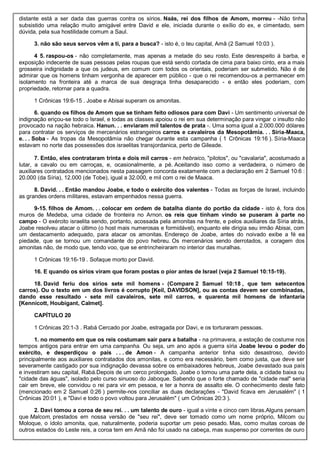 distante está a ser dada das guerras contra os sírios. Naás, rei dos filhos de Amom, morreu - -Não tinha
subsistido uma relação muito amigável entre David e ele, iniciada durante o exílio do ex, e cimentado, sem
dúvida, pela sua hostilidade comum a Saul.
3. não são seus servos vêm a ti, para a busca? - isto é, o teu capital, Amã (2 Samuel 10:03 ).
4 5. raspou-os - não completamente, mas apenas a metade do seu rosto. Este desrespeito à barba, e
exposição indecente de suas pessoas pelas roupas que está sendo cortada de cima para baixo cinto, era a mais
grosseira indignidade a que os judeus, em comum com todos os orientais, poderiam ser submetido. Não é de
admirar que os homens tinham vergonha de aparecer em público - que o rei recomendou-os a permanecer em
isolamento na fronteira até a marca de sua desgraça tinha desaparecido - e então eles poderiam, com
propriedade, retornar para a quadra.
1 Crônicas 19:6-15 . Joabe e Abisai superam os amonitas.
6. quando os filhos de Amom que se tinham feito odiosos para com Davi - Um sentimento universal de
indignação eriçou-se todo o Israel, e todas as classes apoiou o rei em sua determinação para vingar o insulto não
provocado na nação hebraica. Hanun. . . enviaram mil talentos de prata -. Uma soma igual a 2.000.000 dólares
para contratar os serviços de mercenários estrangeiros carros e cavaleiros da Mesopotâmia. . . Síria-Maaca,
e. . . Soba - As tropas da Mesopotâmia não chegar durante esta campanha ( 1 Crônicas 19:16 ). Síria-Maaca
estavam no norte das possessões dos israelitas transjordanica, perto de Gileade.
7. Então, eles contrataram trinta e dois mil carros - em hebraico, "pilotos", ou "cavalaria", acostumado a
lutar, a cavalo ou em carroças, e, ocasionalmente, a pé. Aceitando isso como a verdadeira, o número de
auxiliares contratados mencionados nesta passagem concorda exatamente com a declaração em 2 Samuel 10:6 :
20.000 (da Síria), 12.000 (de Tobe), igual a 32.000, e mil com o rei de Maaca.
8. David. . . Então mandou Joabe, e todo o exército dos valentes - Todas as forças de Israel, incluindo
as grandes ordens militares, estavam empenhados nessa guerra.
9-15. filhos de Amom. . . colocar em ordem de batalha diante do portão da cidade - isto é, fora dos
muros de Medeba, uma cidade de fronteira no Arnon. os reis que tinham vindo se puseram à parte no
campo - O exército israelita sendo, portanto, acossada pela amonitas na frente, e pelos auxiliares da Síria atrás,
Joabe resolveu atacar o último (o host mais numerosas e formidável), enquanto ele dirigia seu irmão Abisai, com
um destacamento adequado, para atacar os amonitas. Endereço de Joabe, antes do noivado exibe a fé ea
piedade, que se tornou um comandante do povo hebreu. Os mercenários sendo derrotados, a coragem dos
amonitas não, de modo que, tendo voo, que se entrincheiraram no interior das muralhas.
1 Crônicas 19:16-19 . Sofaque morto por David.
16. E quando os sírios viram que foram postas o pior antes de Israel (veja 2 Samuel 10:15-19).
18. David feriu dos sírios sete mil homens - (Compare 2 Samuel 10:18 , que tem setecentos
carros). Ou o texto em um dos livros é corrupto [Keil, DAVIDSON], ou as contas devem ser combinadas,
dando esse resultado - sete mil cavaleiros, sete mil carros, e quarenta mil homens de infantaria
[Kennicott, Houbigant, Calmet].
CAPÍTULO 20
1 Crônicas 20:1-3 . Rabá Cercado por Joabe, estragada por Davi, e os torturaram pessoas.
1. no momento em que os reis costumam sair para a batalha - na primavera, a estação de costume nos
tempos antigos para entrar em uma campanha. Ou seja, um ano após a guerra síria Joabe levou o poder do
exército, e desperdiçou o país . . . de Amon - A campanha anterior tinha sido desastroso, devido
principalmente aos auxiliares contratados dos amonitas, e como era necessário, bem como justa, que deve ser
severamente castigado por sua indignação devassa sobre os embaixadores hebreus, Joabe devastado sua país
e investiram seu capital, Rabá.Depois de um cerco prolongado, Joabe o tomou uma parte dela, a cidade baixa ou
"cidade das águas", isolado pelo curso sinuoso do Jaboque. Sabendo que o forte chamado de "cidade real" seria
cair em breve, ele convidou o rei para vir em pessoa, e ter a honra de assalto ele. O conhecimento deste fato
(mencionado em 2 Samuel 0:26 ) permite-nos conciliar as duas declarações - "David ficava em Jerusalém" ( 1
Crônicas 20:01 ), e "Davi e todo o povo voltou para Jerusalém" ( um Crônicas 20:3 ).
2. Davi tomou a coroa de seu rei. . . um talento de ouro - igual a vinte e cinco cem libras.Alguns pensam
que Malcom, prestados em nossa versão de "seu rei", deve ser tomado como um nome próprio, Milcom ou
Moloque, o ídolo amonita, que, naturalmente, poderia suportar um peso pesado. Mas, como muitas coroas de
outros estados do Leste reis, a coroa tem em Amã não foi usado na cabeça, mas suspenso por correntes de ouro
 