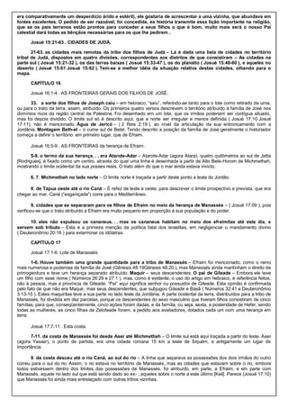 era comparativamente um desperdício árido e estéril), ele gostaria de acrescentar a uma vizinha, que abundava em
fontes excelentes. O pedido de ser razoável, foi concedida, ea história transmite essa lição importante na religião,
que se os pais terrenos estão prontos para conceder a seus filhos o que é bom, muito mais será o nosso Pai
celestial dará todas as bênçãos necessárias para os que lhe pedirem .
Josué 15:21-63 . CIDADES DE JUDÁ.
21-63. as cidades mais remotas da tribo dos filhos de Judá – Lá é dada uma lista de cidades no território
tribal de Judá, dispostos em quatro divisões, correspondentes aos distritos de que consistiram – As cidades na
parte sul ( Josué 15:21-32 ), os das terras baixas ( Josué 15:33-47 ), os do planalto ( Josué 15:48-60 ), e aqueles no
deserto ( Josué 15:61 Josué 15:62 ). Tem-se a melhor idéia da situação relativa destas cidades, olhando para o
mapa.
CAPÍTULO 16
Josué 16:1-4 . AS FRONTEIRAS GERAIS DOS FILHOS DE JOSÉ.
33. a sorte dos filhos de Joseph caiu – em hebraico, “saiu”, referindo-se tanto para o lote como retirado da urna,
ou para o trato da terra, assim, atribuído. Os primeiros quatro versos descrevem o território atribuído à família de José nos
domínios ricos da região central da Palestina. Foi desenhado em um lote, que os irmãos poderiam ser contígua situado,
mas foi depois dividido. O limite sul só é descrito aqui; que a norte ser irregular e menos definida ( Josué 17:10 Josué
17:11), não é mencionado. Água de Jericó – ( 2 Reis 2:19 ), ao nível da articulação da sua entroncamento com a
Jordânia. Montagem Beth-el – o cume sul de Betel. Tendo descrito a posição da família de José geralmente o historiador
começa a definir o território: em primeiro lugar, que de Efraim.
Josué 16:5-9 . AS FRONTEIRAS da herança de Efraim.
5-9. o termo da sua herança. . . era Atarote-Adar – Atarote-Adar (agora Atara), quatro quilômetros ao sul de Jetta
[Rodrigues], é fixado como um centro, através do qual uma linha é desenhada a partir de Alto Bete-Horom de Michmethah,
mostrando o limite ocidental da sua posses reais. O trato além do que o mar ainda estava invicto.
6, 7. Michmethah no lado norte – O limite norte é traçada a partir deste ponto a leste do Jordão.
8. de Tapua oeste até o rio Caná – É refez de leste a oeste, para descrever o limite prospectivo e prevista, que era
chegar ao mar. Caná (“esganiçada”) corre para o Mediterrâneo.
9. cidades que se separaram para os filhos de Efraim no meio da herança de Manassés – ( Josué 17:09 ), pois
verificou-se que o trato atribuído a Efraim era muito pequeno em proporção à sua população e do poder.
10. eles não expulsou os cananeus. . . mas os cananeus habitam no meio dos efraimitas até este dia, e
servem sob tributo – Esta é a primeira menção da política fatal dos israelitas, em negligenciar o mandamento divino
( Deuteronômio 20:16 ) para exterminar os idólatras.
CAPÍTULO 17
Josué 17:1-6 Lote de Manassés.
1-6. Houve também uma grande quantidade para a tribo de Manassés – Efraim foi mencionado, como o ramo
mais numerosa e poderosa da família de José (Gênesis 48:19Gênesis 48:20 ), mas Manassés ainda mantinham o direito de
primogenitura e teve um herança separado atribuído. Maquir – seus descendentes. O pai de Gileade – Embora ele teve
um filho com esse nome ( Números 26:29 e 27:1 ), mas, como é evidente, o uso do artigo em hebraico, é referência feitos,
não à pessoa, mas a província de Gileade. “Pai” aqui significa senhor ou possuidor de Gileade. Esta opinião é confirmada
pelo fato de que não era Maquir, mas seus descendentes, que subjugou Gileade e Basã ( Números 32:41 e Deuteronômio
3:13-15 ). Estes maquiritas teve a sua parte no lado leste da Jordânia. A parte ocidental da terra, distribuídos para a tribo de
Manassés, foi dividida em dez parcelas, porque os descendentes do sexo masculino que tiveram filhos consistiram de cinco
famílias, para que, conseqüentemente, cinco ações foram dadas, e da família, ou seja, sexta, a posteridade de Hefer, sendo
todas as mulheres, as cinco filhas de Zelofeade foram, a pedido aos avaliadores, dotados cada um com uma herança em
terra
Josué 17:7-11 . Esta costa.
7-11. da costa de Manassés foi desde Aser até Michmethah – O limite sul está aqui traçada a partir do leste. Aser
(agora Yasser), o ponto de partida, era uma cidade romana 15 km a leste de Siquém, e antigamente um lugar de
importância.
9. da costa desceu até o rio Caná, ao sul do rio – A linha que separava as possessões dos dois irmãos do outro
correu para o sul do rio. Assim, o rio estava no território de Manassés, mas as cidades que estavam sobre o rio, embora
todos estivessem dentro dos limites das possessões de Manassés, foi atribuído, em parte, a Efraim, e em parte com
Manassés, aquele no lado sul que está sendo dado ao ex- ; aqueles sobre o norte a este último [Keil]. Parece (Josué 17:10)
que Manassés foi ainda mais entrelaçado com outras tribos vizinhas.
 