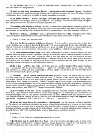 11, 12. Escolhe para ti, & c - Para as. três males estes correspondem, de acordo bonito: três
anos, três meses, três dias [Bertheau].
13. deixe-me cair agora nas mãos do Senhor. . . não me deixes cair na mão do homem - Experiência
lhe tinha ensinado que a paixão humana ea vingança não tinha limites, ao passo que nosso Pai sábio e gracioso
no céu sabe o tipo, e regulamenta a medida, de castigo que cada um necessita.
14, 15. Então o Senhor. . . mandou um anjo a Jerusalém para destruí-la - A imposição de só a peste
está aqui notado, sem qualquer conta de sua duração ou seus estragos, enquanto uma minuciosa descrição é
dada da aparência visível e atitude ameaçadora do anjo destruidor.
15. manteve a eira de Ornã, o jebuseu - Ornã foi provavelmente o seu hebraico ou judaico, Araúna sua
jebuseu ou nome, Cananéia. Se ele era o velho rei de Jebus, como esse título é dado a ele (2 Samuel 24:23 ), ou
não, ele havia se convertido ao culto do verdadeiro Deus, e estava possuído tanto da propriedade e influência.
16. Davi e os anciãos. . . vestidas de saco, se prostraram sobre seus rostos - Eles apareceram no traje
e assumiu a atitude de penitentes humildes, confessando os seus pecados, e reprovar a ira de Deus.
1 Crônicas 21:18-30 . Ele constrói um altar.
18. o anjo do Senhor ordenou a Gade que dissesse - A ordem sobre a construção de um altar, bem
como a indicação de seu site, é descrito (2 Samuel 24:18 ), como apresentado diretamente pelo Gade. Aqui,
estamos informados de onde trimestre, o profeta começou a sua comissão. É somente nas fases posteriores da
história de Israel que encontramos anjos empregados na comunicação da vontade divina aos profetas.
20, 21. Ornã estava trilhando o trigo - Se o censo foi entraram no outono, o início do ano civil, os nove
meses e meio que ocupou acabaria na colheita de trigo. A forma mais comum do milho é debulha, esticando-a
para fora em uma área de alto nível, e dirigindo frente e para trás sobre ele dois bois atrelados ao trenó
desajeitado com três rolos e algumas pontas afiadas. O condutor senta-se de joelhos sobre a caixa, enquanto
outra pessoa está empregada na elaboração de volta a palha e separando-as por baixo do grão. Por esta
operação a palha é muito picado, eo grão debulhadas para fora.
23. Eu te dou. . . os trilhos para lenha - isto é, para queimar o sacrifício dos bois. Muito pouco importação
real - a pressa eo valor do presente oferecido - pode ser entendido neste país. A oferta foi feita
para instantânea uso. Ornã, vem com a esperança de terminar a peste sem demora de um momento, "deu tudo",
bois, a máquina de debulha grande, eo trigo.
25. David deu. . . para o lugar de seiscentos siclos de ouro - No começo, ele apenas comprou o gado e
os trilhos, para que ele pagou cinquenta siclos de prata ( 2 Samuel 24:24 ); depois ele comprou toda a
propriedade, o Monte Moriá, em que o futuro templo estava. Alta no centro da plataforma sobe montanha uma
pedra notável, agora coberto pela cúpula do "Sakrah."É irregular na sua forma, e mede cerca de sessenta metros
de uma direção e cinquenta pés no outro. É a superfície natural do Monte Moriá e é considerado por muitos como
a rocha da eira de Araúna, selecionados por David, e continuou por Salomão e Zorobabel como "a pedra bruta"
sobre a qual construir o altar [BARTLETT, Passeios de Jerusalém, Stanley].
26. Davi edificou ali um altar - Ele foi a procissão com seus principais homens do palácio real, até o
monte Sião, e pela cidade de intervir. Embora tivesse muito espaço em sua propriedade, ele foi ordenado, sob
peremptória direção, para ir a uma distância considerável de sua casa, o Monte Moriá, para erguer um altar no
local onde ele tinha que comprar. Foi em ou perto do local onde Abraão ofereceu Isaque. lhe respondeu com
fogo do céu - (Veja Levítico 9:24 , 1 Reis 18:21-23 , 2 Reis 1:12 , 2 Crônicas 7:01 ) .
28. vendo Davi que o Senhor lhe respondera. . ., Sacrificou ali - ou, "ele continuou a oferecer sacrifícios
ali." Percebendo seu sacrifício era aceitável, ele passou a fazer ofertas adicionais lá, e procurar por favor oração
e ritos expiatórios, pois o medo do anjo ameaçador destruindo Jerusalém, enquanto ele estava ausente no centro
de culto em Gibeão, especialmente reverência ao Ser Divino , levou-o a continuar suas adorações no lugar que
Deus ( 2 Crônicas 3:01 ) tinha santificado pelos sinais da Sua presença e aceitação graciosa.
CAPÍTULO 22
1 Crônicas 22:1-5 . David se prepara para a construção do templo.
1. David disse, esta é a casa do Senhor Deus - Pelo sinal miraculoso de fogo do céu, e talvez outras
insinuações, David entendeu ser a vontade de Deus que o lugar de adoração nacional deve ser fixado lá, e ele
imediatamente passou a fazer os preparativos para a construção do templo naquele local.
 