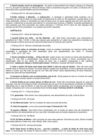 2. David mandou reunir os estrangeiros - em parte os descendentes dos antigos cananeus (2 Crônicas
8:7-10 ), de quem foi cobrado um tributo de serviço, títulos e prisioneiros de guerra, em parte ( 2 Crônicas 2:07 ),
reservados para o grande trabalho que ele contemplava.
1 Crônicas 22:6-19 . Ele instrui Salomão.
6. Então chamou a Salomão. . . e ordenou-lhe - A seriedade e solenidade deste endereço cria a
impressão de que ela foi dada um pouco antes de falecimento do velho rei. Ele desdobrou o grande plano e há
muito acalentado, ordenou a construção da casa de Deus como um dever sagrado para ele como seu filho e
sucessor, e descreveu os recursos que estavam no comando para continuar o trabalho. A grande quantidade de
bens pessoais que tinha acumulado nos metais preciosos [ 1 Crônicas 22:14 ] deve ter sido despojos das
pessoas que ele tinha conquistado, e as cidades que haviam saqueado.
CAPÍTULO 23
1 Crônicas 23:01 . David faz Salomão Rei.
1. quando David era velho. . . ele fez Salomão. . . rei - Este breve comunicado, que compreende a
substância de 1 Reis 1:32-48 , é feita aqui apenas para apresentar um relato dos preparativos exercidas por
David durante os últimos anos de sua vida para proporcionar um local de culto nacional.
1 Crônicas 23:2-6 . Número e distribuição dos levitas.
2. Reuniram todos os príncipes de Israel - todas as medidas importantes de interesse público foram
submetidas à apreciação de uma assembléia geral dos representantes das tribos (1 Crônicas
13:01 , 15:25 , 22:17 , 26:1 -32 ).
3. foram contados os levitas. . . trinta e oito mil - quatro vezes o seu número no censo cedo tomadas por
Moisés Foi, com toda a probabilidade, este grande aumento que sugeriu e tornou conveniente que a
classificação, feita no ano rápida do reinado de Davi, que o presente subsequente e três capítulos
descrevem. cabeça por cabeça, o homem pelo homem - Mulheres e crianças não foram incluídas.
4. vinte e quatro mil foram para frente para definir a obra da casa do Senhor - Eles não eram para
presidir todos os serviços do templo. Os levitas estavam sujeitos aos sacerdotes, e foram superiores aos servos
netinins e outros, que não eram da raça de Levi. Mas eles tinham certos departamentos de dever atribuídos,
alguns dos quais são aqui especificadas.
5. louvaram ao Senhor com os instrumentos, que eu fiz - David parece ter sido um inventor de muitos
dos instrumentos musicais usados no templo (Amós 6:05 ).
6. David dividiu-os em cursos dentre os filhos de Levi - Estes são enumerados segundo as casas de
seus pais, mas não mais desses já foram mencionados aqui do que a 24 mil que estavam envolvidos no trabalho
relacionado com a casa do Senhor. A casa dos pais desses levitas correspondeu com as classes em que eles
[Josefo, Antiquities], bem como os sacerdotes foram divididos (veja 1 Crônicas 24:20-31 e 26:20-28).
1 Crônicas 23:7-11 . Filhos de Gérson.
7-11. gersonitas - Eles tinham nove casas paternas, seis descendentes de Ladã, e três de Simei.
1 Crônicas 23:12-20 . De Coate.
12. Os filhos de Coate - Ele foi o fundador de casas nove pais dos levitas.
13. Arão foi separado - como sumo sacerdote (veja 1 Crônicas 24:1:19).
14. quanto a Moisés - Seus filhos foram classificados com os levitas em geral, mas não introduzido na
porção distintivo dos descendentes de Levi, que foram nomeados para as funções especiais do sacerdócio.
1 Crônicas 23:21-23 . De Merari.
21-23. Os filhos de Merari - Eles composta por seis casas paternas. Somando-os juntos, Gérson fundada
nove casas paternas, Coate nove, seis e Merari: total, vinte e quatro.
1 Crônicas 23:24-32 . Serviço dos levitas.
24-27. Estes foram os filhos de Levi. . . que fez o trabalho. . . a partir da idade de vinte anos para
cima - A enumeração dos levitas foi feita por David ( 1 Crônicas 23:03 ) na mesma regra que se seguiu por
 