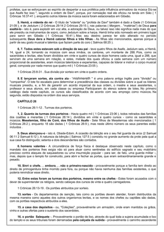 profetas, que se esforçavam ao espírito de despertar a sua profética pela influência animadora da música Diz-se
que Asafe fez isso ", segundo a ordem de Davi", porque, por nomeação real ele oficiou na tenda em Sião ( 1
Crônicas 16:37-41 ), enquanto outros líderes da música sacra foram estacionados em Gibeão.
5. Hemã, o vidente do rei - O título de "vidente" ou "profeta de Davi" também é dado a Gade (1 Crônicas
21:09 ), e de Jedutum ( 2 Crônicas 29:14 2 Crônicas 29:15 ), nas palavras ( Margem, . "matérias") de Deus para
exaltá-lo - isto é, para explodir em voz alta, a adoração de Deus, ou talvez isso não significa nada mais do que
ele presidiu os instrumentos de sopro, como Jedutum sobre a harpa. Hemã tinha sido nomeado em primeiro lugar
para servir em Gibeão ( 1 Crônicas 16:41 ). Mas seu destino parece ter sido alterado no período
subsequente. Deus dera a Hemã catorze filhos e três filhas - As filhas são mencionados, apenas porque a
partir de seu gosto musical e talentos que faziam parte do coro ( Salmos 68:25 ).
6, 7. Todos estes estavam sob a direção de seu pai - teve quatro filhos de Asafe, Jedutum seis, e Hemã,
14, igual a 24, tornando os músicos com seus irmãos, os cantores, um montante de 288. Pois, como os
sacerdotes e levitas, eles foram divididos em vinte e quatro cursos de doze homens cada uma, igual a 288, que
serviram de uma semana em rotação, e estes, metade dos quais oficiou a cada semana com um número
proporcional de assistentes, eram músicos talentosos e experientes, capazes de liderar e instruir o corpo musical
geral, composta por nada menos que quatro mil ( 1 Crônicas 23:05 ).
1 Crônicas 25:8-31 . Sua divisão por sorteio em vinte e quatro ordens.
8. E lançaram sortes, ala contra ala - “mishmereth " é uma palavra antiga Inglês para "divisão" ou
"companhia". O lote foi escalado para determinar a precedência das classes ou divisões sobre a qual os líderes
musicais presidiu, e, a fim de garantir um acordo imparcial da sua ordem, o mestre e seus assistentes, o
professor e seus alunos, em cada classe ou empresa Participaram do elenco solene de lotes. No primeiro
catálogo dada neste capítulo, os cursos são classificados de acordo com seu emprego como músicos. Na
segunda, estão dispostos na ordem dos seus serviços.
CAPÍTULO 26
1 Crônicas 26:1-12 . Turmas dos porteiros.
1, 2. Quanto às turmas dos porteiros - Havia quatro mil ( 1 Crônicas 23:06 ), todos retirados das famílias
dos coatitas e meraritas ( 1 Crônicas 26:14 ), divididos em vinte e quatro cursos - como os sacerdotes e
músicos. Meselemias, filho de Coré, dos filhos de Asafe - Sete filhos de Meselemias são mencionados ( 1
Crônicas 26:2 ), enquanto 18 são dadas ( 1 Crônicas 26:9 ), mas neste último número os seus parentes estão
incluídos .
5. Deus abençoou-o - isto é, Obede-Edom. A ocasião da bênção era o seu fiel guarda da arca (2 Samuel
06:11 2 Samuel 6:12 ). A natureza da bênção ( Salmos 127:5 ) consistiu no grande aumento da prole pela qual a
sua casa foi distinguido; setenta e dois descendentes são contados.
6. homens valentes - A circunstância de força física é destaque observado neste capítulo, como o
mandato dos porteiros lhes exigia não só para atuar como sentinelas do edifício sagrado e seu mobiliário
precioso contra ataques de saqueadores ou uma insurreição popular - para ser, de fato, uma guarda militar -,
mas, depois que o templo foi construído, para abrir e fechar as portas, que eram extraordinariamente grande e
pesado.
10. Sinri o chefe. . . embora. . . não o primeiro-nascido - provavelmente porque a família tem direito ao
direito de primogenitura tinha morrido para fora, ou porque não havia nenhuma das famílias existentes, o que
poderia reivindicar esse direito.
12. Entre estas foram as turmas dos porteiros, mesmo entre os chefes - Estes foram acusados com o
dever de superintender os relógios, sendo cabeças dos cursos de vinte e quatro carregadores.
1 Crônicas 26:13-19 . Os portões atribuídos por sorteio.
13. sortes - Os departamentos de isenção, tais como os portões devem atender, foram distribuídos da
mesma maneira como aqueles dos outros organismos levitas, e os nomes dos chefes ou capitães são dadas,
com os portões respectivos atribuídos a eles.
15. a casa dos depósitos - ou, "Coleções", provavelmente um armazém, onde eram mantidos os grãos,
vinho e outras ofertas para o sustento dos sacerdotes.
16. o portão Salequete -. Provavelmente o portão de lixo, através do qual toda a sujeira acumulada e lixo
do templo e os seus tribunais foram derramadas pela calçada da subida - provavelmente o caminho ascendente
 