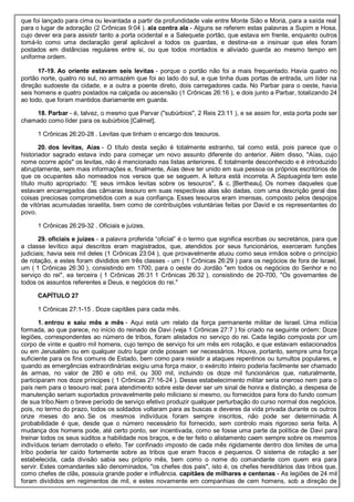 que foi lançado para cima ou levantada a partir da profundidade vale entre Monte Sião e Moriá, para a saída real
para o lugar de adoração (2 Crônicas 9:04 ). ala contra ala - Alguns se referem estas palavras a Supim e Hosa,
cujo dever era para assistir tanto a porta ocidental e a Salequete portão, que estava em frente, enquanto outros
tomá-lo como uma declaração geral aplicável a todos os guardas, e destina-se a insinuar que eles foram
postados em distâncias regulares entre si, ou que todos montados e aliviado guarda ao mesmo tempo em
uniforme ordem.
17-19. Ao oriente estavam seis levitas - porque o portão não foi a mais frequentado. Havia quatro no
portão norte, quatro no sul, no armazém que foi ao lado do sul, e que tinha duas portas de entrada, um líder na
direção sudoeste da cidade, e a outra a poente direto, dois carregadores cada. No Parbar para o oeste, havia
seis homens e quatro postados na calçada ou ascensão (1 Crônicas 26:16 ), e dois junto a Parbar, totalizando 24
ao todo, que foram mantidos diariamente em guarda.
18. Parbar - é, talvez, o mesmo que Parvar ("subúrbios", 2 Reis 23:11 ), e se assim for, esta porta pode ser
chamado como líder para os subúrbios [Calmet].
1 Crônicas 26:20-28 . Levitas que tinham o encargo dos tesouros.
20. dos levitas, Aías - O título desta seção é totalmente estranho, tal como está, pois parece que o
historiador sagrado estava indo para começar um novo assunto diferente do anterior. Além disso, "Aías, cujo
nome ocorre após" os levitas, não é mencionado nas listas anteriores. É totalmente desconhecido e é introduzido
abruptamente, sem mais informações e, finalmente, Aías deve ter unido em sua pessoa os próprios escritórios de
que os ocupantes são nomeados nos versos que se seguem. A leitura está incorreta. A Septuaginta tem este
título muito apropriado: "E seus irmãos levitas sobre os tesouros", & c. [Bertheau]. Os nomes daqueles que
estavam encarregados das câmaras tesouro em suas respectivas alas são dadas, com uma descrição geral das
coisas preciosas comprometidos com a sua confiança. Esses tesouros eram imensas, composto pelos despojos
de vitórias acumuladas israelita, bem como de contribuições voluntárias feitas por David e os representantes do
povo.
1 Crônicas 26:29-32 . Oficiais e juízes.
29. oficiais e juízes - a palavra proferida “oficial” é o termo que significa escribas ou secretários, para que
a classe levítico aqui descritos eram magistrados, que, atendidos por seus funcionários, exerceram funções
judiciais; havia seis mil deles (1 Crônicas 23:04 ), que provavelmente atuou como seus irmãos sobre o princípio
de rotação, e estes foram divididos em três classes - um ( 1 Crônicas 26:29 ) para os negócios de fora de Israel,
um ( 1 Crônicas 26:30 ), consistindo em 1700, para o oeste do Jordão "em todos os negócios do Senhor e no
serviço do rei", ea terceira ( 1 Crônicas 26:31 1 Crônicas 26:32 ), consistindo de 20-700, "Os governantes de
todos os assuntos referentes a Deus, e negócios do rei."
CAPÍTULO 27
1 Crônicas 27:1-15 . Doze capitães para cada mês.
1. entrou e saiu mês a mês - Aqui está um relato da força permanente militar de Israel. Uma milícia
formada, ao que parece, no início do reinado de Davi (veja 1 Crônicas 27:7 ) foi criado na seguinte ordem: Doze
legiões, correspondentes ao número de tribos, foram alistados no serviço do rei. Cada legião composta por um
corpo de vinte e quatro mil homens, cujo tempo de serviço foi um mês em rotação, e que estavam estacionados
ou em Jerusalém ou em qualquer outro lugar onde possam ser necessários. Houve, portanto, sempre uma força
suficiente para os fins comuns de Estado, bem como para resistir a ataques repentinos ou tumultos populares, e
quando as emergências extraordinárias exigiu uma força maior, o exército inteiro poderia facilmente ser chamado
às armas, no valor de 280 e oito mil, ou 300 mil, incluindo os doze mil funcionários que, naturalmente,
participaram nos doze príncipes ( 1 Crônicas 27:16-24 ). Desse estabelecimento militar seria oneroso nem para o
país nem para o tesouro real; para atendimento sobre este dever ser um sinal de honra e distinção, a despesa de
manutenção seriam suportados provavelmente pelo miliciano si mesmo, ou fornecidos para fora do fundo comum
de sua tribo.Nem o breve período de serviço efetivo produzir qualquer perturbação do curso normal dos negócios,
pois, no termo do prazo, todos os soldados voltaram para as buscas e deveres da vida privada durante os outros
onze meses do ano. Se os mesmos indivíduos foram sempre inscritos, não pode ser determinada. A
probabilidade é que, desde que o número necessário foi fornecido, sem controlo mais rigoroso seria feita. A
mudança dos homens pode, até certo ponto, ser incentivada, como se fosse uma parte da política de Davi para
treinar todos os seus súditos a habilidade nos braços, e de ter feito o alistamento caem sempre sobre os mesmos
indivíduos teriam derrotado o efeito. Ter confinado imposto de cada mês rigidamente dentro dos limites de uma
tribo poderia ter caído fortemente sobre as tribos que eram fracos e pequenos. O sistema de rotação a ser
estabelecida, cada divisão sabia seu próprio mês, bem como o nome do comandante com quem era para
servir. Estes comandantes são denominados, "os chefes dos pais", isto é, os chefes hereditários das tribos que,
como chefes de clãs, possuía grande poder e influência. capitães de milhares e centenas - As legiões de 24 mil
foram divididos em regimentos de mil, e estes novamente em companhias de cem homens, sob a direção de
 