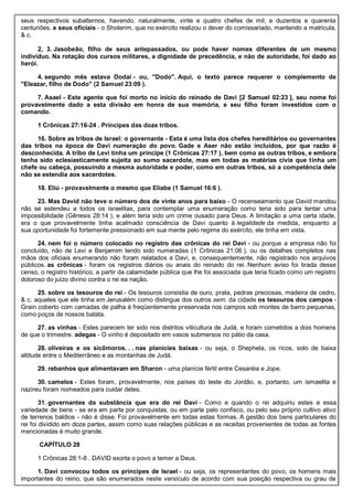 seus respectivos subalternos, havendo, naturalmente, vinte e quatro chefes de mil, e duzentos e quarenta
centuriões. e seus oficiais - o Shoterim, que no exército realizou o dever do comissariado, mantendo a matricula,
& c.
2, 3. Jasobeão, filho de seus antepassados, ou pode haver nomes diferentes de um mesmo
indivíduo. Na rotação dos cursos militares, a dignidade de precedência, e não de autoridade, foi dado ao
herói.
4. segundo mês estava Dodai - ou, "Dodo". Aqui, o texto parece requerer o complemento de
"Eleazar, filho de Dodo" (2 Samuel 23:09 ).
7. Asael - Este agente que foi morto no início do reinado de Davi [2 Samuel 02:23 ], seu nome foi
provavelmente dado a esta divisão em honra de sua memória, e seu filho foram investidos com o
comando.
1 Crônicas 27:16-24 . Príncipes das doze tribos.
16. Sobre as tribos de Israel: o governante - Esta é uma lista dos chefes hereditários ou governantes
das tribos na época de Davi numeração do povo. Gade e Aser não estão incluídos, por que razão é
desconhecida. A tribo de Levi tinha um príncipe (1 Crônicas 27:17 ), bem como as outras tribos, e embora
tenha sido eclesiasticamente sujeita ao sumo sacerdote, mas em todas as matérias civis que tinha um
chefe ou cabeça, possuindo a mesma autoridade e poder, como em outras tribos, só a competência dele
não se estendia aos sacerdotes.
18. Eliú - provavelmente o mesmo que Eliabe (1 Samuel 16:6 ).
23. Mas David não teve o número dos de vinte anos para baixo - O recenseamento que David mandou
não se estendeu a todos os israelitas, para contemplar uma enumeração como teria sido para tentar uma
impossibilidade (Gênesis 28:14 ), e além teria sido um crime ousado para Deus. A limitação a uma certa idade,
era o que provavelmente tinha acalmado consciência de Davi quanto à legalidade da medida, enquanto a
sua oportunidade foi fortemente pressionado em sua mente pelo regime do exército, ele tinha em vista.
24. nem foi o número colocado no registro das crônicas do rei Davi - ou porque a empresa não foi
concluído, não de Levi e Benjamim tendo sido numeradas (1 Crônicas 21:06 ), ou os detalhes completos nas
mãos dos oficiais enumerando não foram relatados a Davi, e, consequentemente, não registrado nos arquivos
públicos. as crônicas - foram os registros diários ou anais do reinado do rei. Nenhum aviso foi tirada desse
censo, o registro histórico, a partir da calamidade pública que lhe foi associada que teria ficado como um registro
doloroso do juízo divino contra o rei ea nação.
25. sobre os tesouros do rei - Os tesouros consistia de ouro, prata, pedras preciosas, madeira de cedro,
& c. aqueles que ele tinha em Jerusalém como distingue dos outros sem. da cidade os tesouros dos campos -
Grain coberto com camadas de palha é freqüentemente preservada nos campos sob montes de barro pequenas,
como poços de nossos batata.
27. as vinhas - Estes parecem ter sido nos distritos viticultura de Judá, e foram cometidos a dois homens
de que o trimestre. adegas - O vinho é depositado em vasos submersos no pátio da casa.
28. oliveiras e os sicômoros. . . nas planícies baixas - ou seja, o Shephela, os ricos, solo de baixa
altitude entre o Mediterrâneo e as montanhas de Judá.
29. rebanhos que alimentavam em Sharon - uma planície fértil entre Cesaréia e Jope.
30. camelos - Estes foram, provavelmente, nos países do leste do Jordão, e, portanto, um ismaelita e
nazireu foram nomeados para cuidar deles.
31. governantes da substância que era do rei Davi - Como e quando o rei adquiriu estes e essa
variedade de bens - se era em parte por conquistas, ou em parte pelo confisco, ou pelo seu próprio cultivo ativo
de terrenos baldios - não é disse. Foi provavelmente em todas estas formas. A gestão dos bens particulares do
rei foi dividido em doze partes, assim como suas relações públicas e as receitas provenientes de todas as fontes
mencionadas é muito grande.
CAPÍTULO 28
1 Crônicas 28:1-8 . DAVID exorta o povo a temer a Deus.
1. Davi convocou todos os príncipes de Israel - ou seja, os representantes do povo, os homens mais
importantes do reino, que são enumerados neste versículo de acordo com sua posição respectiva ou grau de
 
