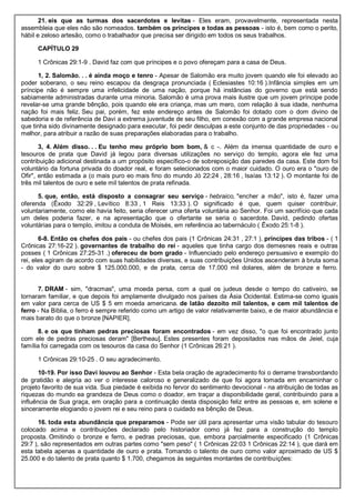 21. eis que as turmas dos sacerdotes e levitas - Eles eram, provavelmente, representada nesta
assembleia que eles não são nomeados. também os príncipes e todas as pessoas - isto é, bem como o perito,
hábil e zeloso artesão, como o trabalhador que precisa ser dirigido em todos os seus trabalhos.
CAPÍTULO 29
1 Crônicas 29:1-9 . David faz com que príncipes e o povo ofereçam para a casa de Deus.
1, 2. Salomão. . . é ainda moço e tenro - Apesar de Salomão era muito jovem quando ele foi elevado ao
poder soberano, o seu reino escapou da desgraça pronunciada ( Eclesiastes 10:16 ).Infância simples em um
príncipe não é sempre uma infelicidade de uma nação, porque há instâncias do governo que está sendo
sabiamente administradas durante uma minoria. Salomão é uma prova mais ilustre que um jovem príncipe pode
revelar-se uma grande bênção, pois quando ele era criança, mas um mero, com relação à sua idade, nenhuma
nação foi mais feliz. Seu pai, porém, fez este endereço antes de Salomão foi dotado com o dom divino de
sabedoria e de referência de Davi a extrema juventude de seu filho, em conexão com a grande empresa nacional
que tinha sido divinamente designado para executar, foi pedir desculpas a este conjunto de das propriedades - ou
melhor, para atribuir a razão de suas preparações elaboradas para o trabalho.
3, 4. Além disso. . . Eu tenho meu próprio bom bom, & c -. Além da imensa quantidade de ouro e
tesouros de prata que David já legou para diversas utilizações no serviço do templo, agora ele fez uma
contribuição adicional destinada a um propósito específico-o de sobreposição das paredes da casa. Este dom foi
voluntário da fortuna privada do doador real, e foram selecionados com o maior cuidado. O ouro era o "ouro de
Ofir", então estimada a (o mais puro eo mais fino do mundo Jó 22:24 , 28:16 , Isaías 13:12 ). O montante foi de
três mil talentos de ouro e sete mil talentos de prata refinada.
5. que, então, está disposto a consagrar seu serviço - hebraico, "encher a mão", isto é, fazer uma
oferenda (Êxodo 32:29 , Levítico 8:33 , 1 Reis 13:33 ). O significado é que, quem quiser contribuir,
voluntariamente, como ele havia feito, seria oferecer uma oferta voluntária ao Senhor. Foi um sacrifício que cada
um deles poderia fazer, e na apresentação que o ofertante se seria o sacerdote. David, pedindo ofertas
voluntárias para o templo, imitou a conduta de Moisés, em referência ao tabernáculo ( Êxodo 25:1-8 ).
6-8. Então os chefes dos pais - ou chefes dos pais (1 Crônicas 24:31 , 27:1 ). príncipes das tribos - ( 1
Crônicas 27:16-22 ). governantes de trabalho do rei - aqueles que tinha cargo dos demesnes reais e outras
posses ( 1 Crônicas 27:25-31 .) ofereceu de bom grado - Influenciado pelo endereço persuasivo e exemplo do
rei, eles agiram de acordo com suas habilidades diversas, e suas contribuições Unidos ascenderam à bruta soma
- do valor do ouro sobre $ 125.000.000, e de prata, cerca de 17.000 mil dolares, além de bronze e ferro.
7. DRAM - sim, "dracmas", uma moeda persa, com a qual os judeus desde o tempo do cativeiro, se
tornaram familiar, e que depois foi amplamente divulgado nos países da Ásia Ocidental. Estima-se como iguais
em valor para cerca de US $ 5 em moeda americana. de latão dezoito mil talentos, e cem mil talentos de
ferro - Na Bíblia, o ferro é sempre referido como um artigo de valor relativamente baixo, e de maior abundância e
mais barato do que o bronze [NAPIER].
8. e os que tinham pedras preciosas foram encontrados - em vez disso, "o que foi encontrado junto
com ele de pedras preciosas deram" [Bertheau]. Estes presentes for
