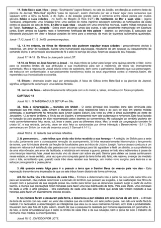 11. Bete-Seã e suas vilas – grego, “Scythopolis” (agora Beisan), no vale do Jordão, em direção ao extremo leste da
planície de Jezreel. “Bete-Seã” significa “casa de repouso”, assim chamada por ser a travar lugar para caravanas que
viajavam entre a Síria ou Midiã, e do Egito, e da estação grande para o comércio entre esses países por muitos
séculos. Ibleão e suas cidades - -no bairro de Megido (2 Reis 9:27 ). Os habitantes de Dor e suas vilas – (agora
Tantoura), antigamente uma fortaleza forte; uma parede de rocha íngreme selvagem defendeu as fortificações da costa
contra os ataques do lado da terra. En-Dor e suas vilas – situado em uma eminência rochosa, quatro milhas romanas sul
do Tabor. Taanaque e. . . Megido – Estes eram próximas umas das outras, e são geralmente mencionado em Escritura
juntos. Eram ambos os lugares reais e fortemente fortificada de três países – distritos ou províncias. É calculado que
Manassés possuíam em Aser e Issacar porções de terra para a extensão de mais de duzentos quilômetros quadrados.
Josué 17:12 Josué 17:13 . NÃO cananeus expulsos.
12, 13. No entanto, os filhos de Manassés não puderam expulsar essas cidades – provavelmente devido à
indolência, um amor de facilidade. Talvez uma humanidade equivocada, resultante de um descaso ou esquecimento do
comando divino, e um princípio decrescente de fé e zelo no serviço de Deus, foram as causas de seu fracasso.
Josué 17:14-18 . Os filhos de José pedir outra LOT.
14-18. os filhos de José falaram a Josué – As duas tribos se juntar para lançar uma queixa perante o líder, como
para os estreitos limites de sua atribuição e sua insuficiência para ser a residência de tribos tão imensamente
aumentado. Mas a resposta de Josué estava cheio de sabedoria, bem como o patriotismo. Sabendo que sua personagem,
ele tratou-os em conformidade, e sarcasticamente transformou todos os seus argumentos contra si mesmos.Assim, ele
repreendeu sua incredulidade e covardia.
15. Efraim – chamado assim aqui por antecipação. A faixa de Gilboa entre Bete-Seã e da planície de Jezreel,
significa, antigamente coberto por uma extensa floresta.
16. carros de ferro – extraordinariamente reforçada com a do metal, e, talvez, armados com foices projetando.
CAPÍTULO 18
Josué 18:1 . O TABERNÁCULO SET UP em Silo.
33. toda a congregação. . . reunidos em Shiloh – O corpo principal dos israelitas tinha sido diminuída pela
separação das três tribos, Judá, Efraim e Manassés em seus respectivos lotes e do país ter sido em grande medida
controlada, o acampamento foi removido para Shiloh (agora Seilun). Era vinte ou vinte e cinco quilômetros ao norte de
Jerusalém, 12 ao norte de Betel, e 10 ao sul de Siquém, e embosomed num vale acidentado e romântico. Este local isolado
no coração do país poderia ter sido recomendado pelos ditames da conveniência. Há colocação do território poderia ser
mais convenientemente feita, norte, sul, leste e oeste, para as diferentes tribos. Mas “a tenda da congregação também foi
criado lá”, e sua retirada, portanto, deve ter sido feita ou sancionadas por divina intimação ( Deuteronômio 12:11 ). Ele
permaneceu em Shiloh por mais de trezentos anos ( 1 Samuel 4:1-11 ).
Josué 18:2-9 . O restante dos terrenos referidos.
2. lá permaneceu. . . sete tribos que ainda não tinha recebido a sua herança – A seleção de Shiloh para a sede
do culto, juntamente com a consequente remoção do acampamento, lá tinha necessariamente interrompido o lançamento
de sortes, que foi iniciada através da fixação de localidades para as tribos de Judá e Joseph. Várias causas conduziu a um
atraso em retoma-lo.A satisfação das pessoas com a sua mudança para tão agradável e fértil um distrito, a sua preferência
de uma vida nômade, um amor de facilidade, e relutância em renovar a guerra, parece ter feito eles indiferentes à posse de
uma herança resolvido. Mas Josué era muito vivo do dever cair sobre ele pelo Senhor para deixar as coisas continuarem
nesse estado, e nesse sentido, uma vez que uma conquista geral da terra tinha sido feito, ele resolveu avançar de imediato
com o lote, acreditando que, quando cada tribo deve receber sua herança, um motivo novo surgiria para levá-los a se
esforçar para garantir a posse plena.
3. Até quando sereis folga para ir a possuir a terra que o Senhor Deus de vossos pais vos deu – Esta
reprovação transmite uma impressão de que as sete tribos foram dilatório de forma criminosa.
4-9. Dê dentre vós três homens de cada tribo – Embora a determinado lote a parte do país onde cada tribo era
para ser localizado, não poderia determinar a extensão do território que possam ser exigidos, e da insatisfação dos filhos de
Joseph com a pequenez de sua alegada posse deu razão para temer que as denúncias possam surgir a partir de outros
bairros, a menos que precauções foram tomadas para fazer uma boa distribuição da terra. Para este efeito, uma comissão
foi dada a vinte e uma pessoas – três escolhidos de cada uma das sete tribos que ainda não tinham recebido a sua
herança, para fazer um levantamento preciso do país.
9. Os homens foram e passaram pela terra, e descreveu-a por cidades em sete partes de um livro – a divisão
da terra de acordo com seu valor, eo valor das cidades que ela continha, em sete partes iguais. Isso não era tarefa fácil de
realizar. Foi necessária a aprendizagem ea inteligência que eles ou os seus instrutores haviam, com toda a probabilidade,
trouxeram com eles fora do Egito. Assim, Josefo diz que a pesquisa foi realizada por homens especialista em geometria. E,
de fato, a conta circunstancial que é dado os limites de cada tribo e da sua situação, bem o prova ter sido o trabalho de
nenhuma mão médios ou incompetentes.
Josué 18:10 . DIVIDIDO POR LOTE.
 