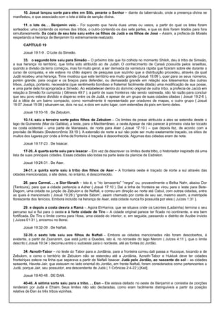 10. Josué lançou sorte para eles em Siló, perante o Senhor – diante do tabernáculo, onde a presença divina se
manifestou, e que associado com o lote a idéia de sanção divina.
11. o lote de. . . Benjamin veio – Foi suposto que havia duas urnas ou vasos, a partir do qual os lotes foram
sorteados: uma contendo os nomes das tribos, o outro contendo os das sete partes, e que os dois foram tirados para fora
simultaneamente. Da costa de seu lote saiu entre os filhos de Judá e os filhos de José – Assim, a profecia de Moisés
respeitando a herança de Benjamim foi extremamente realizado.
CAPÍTULO 19
Josué 19:1-9 . O Lote do Simeão.
33. o segundo lote saiu para Simeão – O próximo lote que foi colhida no momento Shiloh, deu à tribo de Simeão,
a sua herança no território, que tinha sido atribuído ao de Judah. O conhecimento de Canaã possuída pelos israelitas,
quando a divisão da terra começou, mas foi muito geral, a ser derivada da varredura rápida que fizeram sobre ele durante o
curso de conquista, e ele estava no chão áspero de pesquisa que sozinho que a distribuição procedeu, através da qual
Judá recebeu uma herança. Time mostrou que este território era muito grande (Josué 19:09 ), quer para os seus números,
porém grande, para ocupar e os braços para defender, ou demasiado grande em relação aos loteamentos das outras
tribos. Justiça, portanto, necessária (que sentimento bondoso e fraternal facilmente ditada) uma modificação de sua posse,
e uma parte dela foi apropriada a Simeão. Ao estabelecer dentro do domínio original de outra tribo, a profecia de Jacob em
relação a Simeão foi cumprida ( Gênesis 49:7 ); a partir de suas fronteiras não sendo rastreada, não há razão para concluir
que seu povo estava dividido e disperso entre os de Judá, e apesar de um grupo de suas cidades citadas ( Josué 19:2-6 ),
dá a idéia de um bairro compacto, como normalmente é representado por criadores de mapas, o outro grupo ( Josué
19:07 Josué 19:08 ) situavam-se, dois no sul, e dois em outro lugar, com extensões do país em torno deles.
Josué 19:10-16 . De Zebulom.
10-14. saiu a terceira sorte pelos filhos de Zebulom – Os limites da posse atribuída a eles se estendia desde o
lago de Quinerete (Mar da Galiléia), a leste, para o Mediterrâneo, a oeste.Apesar de não parecer à primeira vista ter tocado
na costa ocidental – uma parte de Manassés, de norte para Aser ( Josué 17:10 ) – que depois fez, de acordo com a
previsão de Moisés (Deuteronômio 33:19 ). A extensão de norte a sul não pode ser muito exatamente traçado, os sítios de
muitos dos lugares por onde a linha de fronteira é traçada é desconhecida. Algumas das cidades eram de nota.
Josué 19:17-23 . De Issacar.
17-20. A quarta sorte saiu para Issacar – Em vez de descrever os limites desta tribo, o historiador inspirado dá uma
lista de suas principais cidades. Essas cidades são todas na parte leste da planície de Esdrelon.
Josué 19:24-31 . De Aser.
24-31. a quinta sorte saiu à tribo dos filhos de Aser – A fronteira oeste é traçado de norte a sul através das
cidades mencionadas, o site deles, no entanto, é desconhecido.
26. para Carmel. . . e Sior-libnath – isto é, o “rio lamacento” “negra” ou, provavelmente o Belka Nahr, abaixo Dor
(Tantoura), para que a cidade pertencia a Asher ( Josué 17:10 ). Daí a linha de fronteira se virou para o leste para Bete-
Dagom, uma cidade na junção de Zabulon e de Neftali, e correu em direção ao norte até Cabul, com outras cidades, entre
as quais é mencionado ( Josué 19:28 ) “grande Sidom”, assim chamado por conta de seu ser, mesmo assim, a metrópole
florescente dos fenícios. Embora incluído na herança de Aser, esta cidade nunca foi possuída por eles ( Juízes 1:31 ).
29. e depois a costa desvia a Ramá -. Agora El-Hamra, que se situava onde os Leontes (Ladainha) termina o seu
percurso sul e flui para o oeste e à forte cidade de Tiro – A cidade original parece ter ficado no continente, e era bem
fortificada. De Tiro o limite correu para Hosa, uma cidade do interior, e, em seguida, passando o distrito de Aczibe invicto
( Juízes 01:31 ), encerrou no litoral.
Josué 19:32-39 . De Naftali.
32-39. o sexto lote saiu aos filhos de Naftali – Embora as cidades mencionadas não foram descobertos, é
evidente, a partir de Zaananim, que está junto a Quedes, isto é, no noroeste do lago Merom ( Juízes 4:11 ), que o limite
descrito ( Josué 19:34 ) decorreu entre o sudoeste para o nordeste, até as fontes do Jordão.
34. Aznoth-Tabor – no leste do Tabor para a Jordânia, para a fronteira correu dali passa a Hucoque, tocando a de
Zebulom, e como o território de Zebulom não se estendeu até a Jordânia, Aznoth-Tabor e Hukkok deve ter cidades
fronteiriças esteve na linha que separava a partir de Naftali Issacar. Judá pelo Jordão, ao nascente do sol – as cidades
sessenta, Havote-Jair, que estavam no lado oriental do Jordão, em frente Naftali, foram considerados como pertencentes a
Judá, porque Jair, seu possuidor, era descendente de Judá ( 1 Crônicas 2:4-22 ) [Keil].
Josué 19:40-48 . DE DAN.
40-46. A sétima sorte saiu para a tribo. . . Dan – Ele estava deitado no oeste de Benjamin e consistia de porções
renderam por Judá e Efraim. Seus limites não são declaradas, como eram facilmente distinguíveis a partir da posição
relativa de Dan às três tribos vizinhas.
 