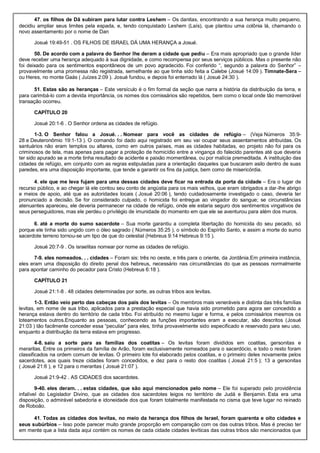 47. os filhos de Dã subiram para lutar contra Leshem – Os danitas, encontrando a sua herança muito pequeno,
decidiu ampliar seus limites pela espada, e, tendo conquistado Leshem (Laís), que plantou uma colônia lá, chamando o
novo assentamento por o nome de Dan
Josué 19:49-51 . OS FILHOS DE ISRAEL DÁ UMA HERANÇA a Josué.
50. De acordo com a palavra do Senhor lhe deram a cidade que pediu – Era mais apropriado que o grande líder
deve receber uma herança adequado à sua dignidade, e como recompensa por seus serviços públicos. Mas o presente não
foi deixado para os sentimentos espontâneos de um povo agradecido. Foi conferido “, segundo a palavra do Senhor” –
provavelmente uma promessa não registrada, semelhante ao que tinha sido feita a Calebe (Josué 14:09 ). Timnate-Sera –
ou Heres, no monte Gaás ( Juízes 2:09 ). Josué fundou, e depois foi enterrado lá ( Josué 24:30 ).
51. Estas são as heranças – Este versículo é o fim formal da seção que narra a história da distribuição da terra, e
para carimbá-lo com a devida importância, os nomes dos comissários são repetidos, bem como o local onde tão memorável
transação ocorreu.
CAPÍTULO 20
Josué 20:1-6 . O Senhor ordena as cidades de refúgio.
1-3. O Senhor falou a Josué. . . Nomear para você as cidades de refúgio – (Veja Números 35:9-
28 e Deuteronômio 19:1-13 ). O comando foi dado aqui registrado em seu vai ocupar seus assentamentos atribuídas. Os
santuários não eram templos ou altares, como em outros países, mas as cidades habitadas, eo projeto não foi para os
criminosos de tela, mas apenas para pagar a proteção de homicídio entre a vingança do falecido parentes até que deveria
ter sido apurado se a morte tinha resultado de acidente e paixão momentânea, ou por malícia premeditada. A instituição das
cidades de refúgio, em conjunto com as regras estipuladas para a orientação daqueles que buscaram asilo dentro de suas
paredes, era uma disposição importante, que tende a garantir os fins da justiça, bem como de misericórdia.
4. ele que me leva fujam para uma dessas cidades deve ficar na entrada da porta da cidade – Era o lugar de
recurso público, e ao chegar lá ele contou seu conto de angústia para os mais velhos, que eram obrigados a dar-lhe abrigo
e meios de apoio, até que as autoridades locais ( Josué 20:06 ), tendo cuidadosamente investigado o caso, deveria ter
pronunciado a decisão. Se for considerado culpado, o homicida foi entregue ao vingador do sangue; se circunstâncias
atenuantes apareceu, ele deveria permanecer na cidade de refúgio, onde ele estaria seguro dos sentimentos vingativos de
seus perseguidores, mas ele perdeu o privilégio de imunidade do momento em que ele se aventurou para além dos muros.
6. até a morte do sumo sacerdote – Sua morte garantiu a completa libertação do homicida do seu pecado, só
porque ele tinha sido ungido com o óleo sagrado ( Números 35:25 ), o símbolo do Espírito Santo, e assim a morte do sumo
sacerdote terreno tornou-se um tipo de que do celestial (Hebreus 9:14 Hebreus 9:15 ).
Josué 20:7-9 . Os israelitas nomear por nome as cidades de refúgio.
7-9. eles nomeados. . . cidades – Foram sis: três no oeste, e três para o oriente, da Jordânia.Em primeira instância,
eles eram uma disposição do direito penal dos hebreus, necessário nas circunstâncias do que as pessoas normalmente
para apontar caminho do pecador para Cristo (Hebreus 6:18 ).
CAPÍTULO 21
Josué 21:1-8 . 48 cidades determinadas por sorte, as outras tribos aos levitas.
1-3. Então veio perto das cabeças dos pais dos levitas – Os membros mais veneráveis e distinta das três famílias
levitas, em nome de sua tribo, aplicados para a prestação especial que havia sido prometido para agora ser concedido a
herança estava dentro do território de cada tribo. Foi atribuído no mesmo lugar e forma, e pelos comissários mesmos os
loteamentos outros.Enquanto as pessoas, conhecendo as funções importantes eram a executar, são descritos (Josué
21:03 ) tão facilmente conceder essa “peculiar” para eles, tinha provavelmente sido especificado e reservado para seu uso,
enquanto a distribuição da terra estava em progresso.
4-8. saiu a sorte para as famílias dos coatitas – Os levitas foram divididos em coatitas, gersonitas e
meraritas. Entre os primeiros da família de Arão, foram exclusivamente nomeados para o sacerdócio, e todo o resto foram
classificados na ordem comum de levitas. O primeiro lote foi elaborado pelos coatitas, e o primeiro deles novamente pelos
sacerdotes, aos quais treze cidades foram concedidos, e dez para o resto dos coatitas ( Josué 21:5 ); 13 a gersonitas
( Josué 21:6 ), e 12 para o meraritas ( Josué 21:07 ).
Josué 21:9-42 . AS CIDADES dos sacerdotes.
9-40. eles deram. . . estas cidades, que são aqui mencionados pelo nome – Ele foi superado pelo providência
infalível do Legislador Divino, que as cidades dos sacerdotes leigos no território de Judá e Benjamin. Esta era uma
disposição, o admirável sabedoria e idoneidade dos que foram totalmente manifestada no cisma que teve lugar no reinado
de Roboão.
41. Todas as cidades dos levitas, no meio da herança dos filhos de Israel, foram quarenta e oito cidades e
seus subúrbios – Isso pode parecer muito grande proporção em comparação com os das outras tribos. Mas é preciso ter
em mente que a lista dada aqui contém os nomes de cada cidade cidades levíticas das outras tribos são mencionados que
 