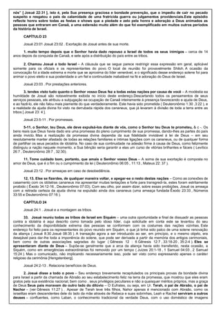 nós” [ Josué 22:31 ], isto é, pela Sua presença graciosa e bondade prevenção, que o impediu de cair no pecado
suspeito e resgatou o país da calamidade de uma fratricida guerra ou julgamentos providenciais.Este episódio
reflecte honra sobre todas as festas e shows que a piedade e zelo pela honra e adoração a Deus animados as
pessoas que entraram em Canaã, a uma extensão muito além do que foi exemplificado em muitos outros períodos
da história de Israel.
CAPÍTULO 23
Josué 23:01 Josué 23:02 . Exortação de Josué antes de sua morte.
1. muito tempo depois que o Senhor havia dado repouso a Israel de todos os seus inimigos – cerca de 14
anos depois da conquista de Canaã, e sete após a distribuição do país entre as tribos.
2. Chamou Josué a todo Israel – A cláusula que se segue parece restringir essa expressão em geral, aplicável
somente para os oficiais e os representantes do povo. O local de reunião foi provavelmente Shiloh. A ocasião da
convocação foi a idade extrema e morte que se aproxima do líder venerável, e o significado desse endereço solene foi para
animar o povo eleito e sua posteridade a um fiel e continuidade inabalável na fé e adoração do Deus de Israel.
Josué 23:03 . Por prestações anteriores.
3. tendes visto tudo quanto o Senhor vosso Deus fez a todas estas nações por causa de você – A modéstia ea
humildade de Josué são notavelmente exibida no início deste endereço.Descartando todos os pensamentos de seus
serviços pessoais, ele atribuiu a subjugação ea ocupação de Canaã inteiramente à presença favorecendo e ajuda de Deus,
e ao fazê-lo, ele não falou mais piamente do que verdadeiramente. Este havia sido prometida ( Deuteronômio 1:30 ,3:22 ), e
a realidade da ajuda divina foi visto na derrubada rápida dos cananeus, que já levaram à divisão de toda a terra entre as
tribos [ Josué 23: 4 ].
Josué 23:5-11 . Por promessas.
5-11. o Senhor, teu Deus, ele deve expulsá-los diante de vós, como o Senhor teu Deus te prometeu, & c -. Os
bens reais que Deus havia dado era uma promessa do pleno cumprimento de sua promessa, dando-lhes as partes do país
ainda invicto. Mas a realização da promessa divina dependia da sua fidelidade inviolável à lei de Deus – em seu
resolutamente manter afastado de todas as relações familiares e íntimas ligações com os cananeus, ou de qualquer forma
de partilhar os seus pecados de idolatria. No caso de sua continuidade na adesão firme à causa de Deus, como felizmente
distinguiu a nação naquele momento, a Sua bênção seria garantir a elas um curso de vitórias brilhantes e fáceis ( Levítico
26:7 , Deuteronômio 28:7 , 32:30).
11. Tome cuidado bom, portanto, que amais o Senhor vosso Deus – A soma de sua exortação é composta no
amor de Deus, que é o fim ou o cumprimento da lei ( Deuteronômio 06:05 , 11:13 , Mateus 22: 37 ).
Josué 23:12 . Por ameaças em caso de desobediência.
12, 13. Else se fizerdes, de qualquer maneira voltar, e apegar-se o resto destas nações – Como as conexões de
casamento com os idólatras cananeus iria apresentar muitas tentações e forte para transgredi-la, estes foram estritamente
proibido ( Êxodo 34:12-16 , Deuteronômio 07:03). Com seu olho, por assim dizer, sobre essas proibições, Josué os ameaça
com a retirada certeza da ajuda divina na expulsão ainda dos cananeus (uma ameaça fundada Êxodo 23:33 , Números
33:55 e Deuteronômio 07:16 ).
CAPÍTULO 24
Josué 24:1 . Josué e a montagem as tribos.
33. Josué reuniu todas as tribos de Israel em Siquém – uma outra oportunidade e final de dissuadir as pessoas
contra a idolatria é aqui descrito como tomada pelo idoso líder, cuja solicitude em conta este se levantou do seu
conhecimento da disponibilidade extrema das pessoas se conformem com os costumes das nações vizinhas. Este
endereço foi feito para os representantes do povo reunido em Siquém, e que já tinha sido palco de uma solene renovação
da aliança ( Josué 8:30 Josué 08:35 ). A transação agora a ser introduzido ao ser, em princípio, e o mesmo objeto, era
desejável para dar-lhe toda a imponência do solene, que pode ser derivada a partir da memória dos antigos cerimoniais,
bem como de outras associações sagradas do lugar ( Gênesis 12 : 6 Gênesis 12:7 , 33:18-20 , 35:2-4 ). Eles se
apresentaram diante de Deus – Supõe-se geralmente que a arca da aliança havia sido transferido, nesta ocasião, a
Siquém, como em emergências extraordinárias foi removido por um tempo ( Juízes 20:1-18 , 1 Samuel 04:03 , 2 Samuel
15:24 ). Mas o comunicado, não implicando necessariamente isso, pode ser visto como expressando apenas o caráter
religioso da cerimônia [Hengstenberg].
Josué 24:2-13 . Relaciona benefícios de Deus.
2. Josué disse a todo o povo – Seu endereço brevemente recapitulados os principais provas da bondade divina
para Israel a partir da chamada de Abraão ao seu estabelecimento feliz na terra da promessa, que mostrou que eles eram
gratos pela sua existência nacional, bem como . seus privilégios peculiares e não a quaisquer méritos próprios, mas a graça
de Deus Seus pais moravam do outro lado do dilúvio – O Eufrates, ou seja, em Ur. Terah, o pai de Abraão, o pai de
Nachor – (ver Gênesis 11:27 ). . Apesar de Terah teve três filhos, Nahor apenas é mencionado com Abraão, como os
israelitas eram descendentes dele do lado da mãe através de Rebeca e suas sobrinhas, Leah e Rachel serviram a outros
deuses – confluentes, como Laban, o conhecimento tradicional da verdade Deus, com o uso doméstico de imagens
 