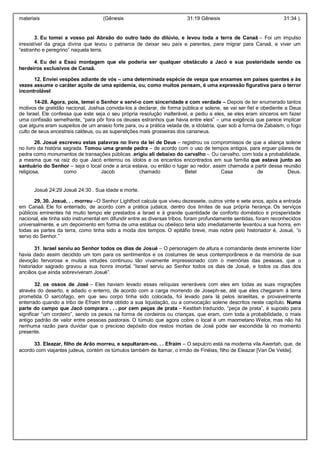 materiais (Gênesis 31:19 Gênesis 31:34 ).
3. Eu tomei a vosso pai Abraão do outro lado do dilúvio, e levou toda a terra de Canaã – Foi um impulso
irresistível da graça divina que levou o patriarca de deixar seu país e parentes, para migrar para Canaã, e viver um
“estranho e peregrino” naquela terra.
4. Eu dei a Esaú montagem que ele poderia ser qualquer obstáculo a Jacó e sua posteridade sendo os
herdeiros exclusivos de Canaã.
12. Enviei vespões adiante de vós – uma determinada espécie de vespa que enxames em países quentes e às
vezes assume o caráter açoite de uma epidemia, ou, como muitos pensam, é uma expressão figurativa para o terror
incontrolável
14-28. Agora, pois, temei o Senhor e servi-o com sinceridade e com verdade – Depois de ter enumerado tantos
motivos de gratidão nacional, Joshua convida-los a declarar, de forma pública e solene, se vai ser fiel e obediente a Deus
de Israel. Ele confessa que este seja o seu própria resolução inalterável, e pediu a eles, se eles eram sinceros em fazer
uma confissão semelhante, “para pôr fora os deuses estranhos que havia entre eles” – uma exigência que parece implicar
que alguns eram suspeitos de um anseio forte para, ou a prática velada de, a idolatria, quer sob a forma de Zabaism, o fogo
culto de seus ancestrais caldeus, ou as superstições mais grosseiras dos cananeus.
26. Josué escreveu estas palavras no livro da lei de Deus – registrou os compromissos de que a aliança solene
no livro da história sagrada. Tomou uma grande pedra – de acordo com o uso de tempos antigos, para erguer pilares de
pedra como monumentos de transações públicas .erigiu ali debaixo do carvalho -. Ou carvalho, com toda a probabilidade,
a mesma que na raiz do que Jacó enterrou os ídolos e os encantos encontrados em sua família que estava junto ao
santuário do Senhor – seja o local onde a arca estava, ou então o lugar ao redor, assim chamada a partir dessa reunião
religiosa, como Jacob chamado Betel Casa de Deus.
Josué 24:29 Josué 24:30 . Sua idade e morte.
29, 30. Josué. . . morreu –O Senhor Lightfoot calcula que viveu dezessete, outros vinte e sete anos, após a entrada
em Canaã. Ele foi enterrado, de acordo com a prática judaica, dentro dos limites de sua própria herança. Os serviços
públicos eminentes há muito tempo ele prestados a Israel e à grande quantidade de conforto doméstico e prosperidade
nacional, ele tinha sido instrumental em difundir entre as diversas tribos, foram profundamente sentidas, foram reconhecidos
universalmente, e um depoimento em forma de uma estátua ou obelisco teria sido imediatamente levantou a sua honra, em
todas as partes da terra, como tinha sido a moda dos tempos. O epitáfio breve, mas nobre pelo historiador é, Josué, “o
servo do Senhor.”
31. Israel serviu ao Senhor todos os dias de Josué – O personagem de altura e comandante deste eminente líder
havia dado assim decidido um tom para os sentimentos e os costumes de seus contemporâneos e da memória de sua
devoção fervorosa e muitas virtudes continuou tão vivamente impressionado com o memórias das pessoas, que o
historiador sagrado gravou a sua honra imortal. “Israel serviu ao Senhor todos os dias de Josué, e todos os dias dos
anciãos que ainda sobreviveram Josué”.
32. os ossos de José – Eles haviam levado essas relíquias veneráveis com eles em todas as suas migrações
através do deserto, e adiado o enterro, de acordo com a carga morrendo de Joseph-se, até que eles chegaram à terra
prometida. O sarcófago, em que seu corpo tinha sido colocada, foi levado para lá pelos israelitas, e provavelmente
enterrado quando a tribo de Efraim tinha obtido a sua liquidação, ou a convocação solene descritos neste capítulo. Numa
parte do campo que Jacó comprara . . . por cem peças de prata – Kestitah traduzido, “peça de prata”, é suposto para
significar “um cordeiro”, sendo os pesos na forma de cordeiros ou crianças, que eram, com toda a probabilidade, o mais
antigo padrão de valor entre pessoas pastorais. O túmulo que agora cobre o local é um maometano Welce, mas não há
nenhuma razão para duvidar que o precioso depósito dos restos mortais de José pode ser escondida lá no momento
presente.
33. Eleazar, filho de Arão morreu, e sepultaram-no. . . Efraim – O sepulcro está na moderna vila Awertah, que, de
acordo com viajantes judeus, contém os túmulos também de Itamar, o irmão de Finéias, filho de Eleazar [Van De Velde].
 