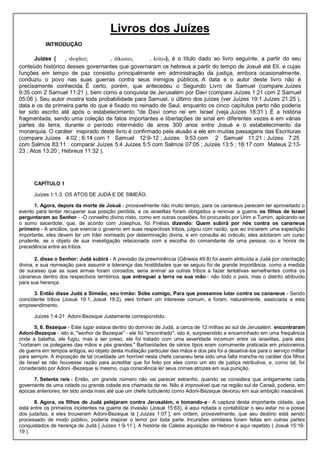 Livros dos Juízes
INTRODUÇÃO
Juízes ( , shophet; , dikastes, , krites), é o título dado ao livro seguinte, a partir do seu
conteúdo histórico desses governantes que governaram os hebreus a partir do tempo de Josué até Eli, e cujas
funções em tempo de paz consistiu principalmente em administração da justiça, embora ocasionalmente,
conduziu o povo nas suas guerras contra seus inimigos públicos. A data e o autor deste livro não é
precisamente conhecida. É certo, porém, que antecedeu o Segundo Livro de Samuel (compare Juízes
9:35 com 2 Samuel 11:21 ), bem como a conquista de Jerusalém por Davi (compare Juízes 1:21 com 2 Samuel
05:06 ). Seu autor mostra toda probabilidade para Samuel, o último dos juízes (ver Juízes 19:1 Juízes 21:25 ),
data e os da primeira parte do que é fixado no reinado de Saul, enquanto os cinco capítulos perto não poderia
ter sido escrito até após o estabelecimento "de Davi como rei em Israel (veja Juízes 18:31 ). É a história
fragmentada, sendo uma coleção de fatos importantes e libertações de sinal em diferentes vezes e em várias
partes da terra, durante o período intermédio de anos 300 anos entre Josué e o estabelecimento da
monarquia. O caráter inspirado deste livro é confirmado pela alusão a ele em muitas passagens das Escrituras
(compare Juízes 4:02 ; 6:14 com 1 Samuel 12:9-12 ; Juízes 9:53 com 2 Samuel 11:21 ; Juízes 7:25
com Salmos 83:11 ; comparar Juízes 5:4 Juízes 5:5 com Salmos 07:05 ; Juízes 13:5 ; 16:17 com Mateus 2:13-
23 ; Atos 13:20 ; Hebreus 11:32 ).
CAPÍTULO 1
Juízes 1:1-3 OS ATOS DE JUDÁ E DE SIMEÃO.
1. Agora, depois da morte de Josué - provavelmente não muito tempo, para os cananeus parecem ter aproveitado o
evento para tentar recuperar sua posição perdida, e os israelitas foram obrigados a renovar a guerra. os filhos de Israel
perguntaram ao Senhor - -O conselho divino nisto, como em outras ocasiões, foi procurado por Urim e Tumim, aplicando-se
o sumo sacerdote, que, de acordo com Josephus, foi Finéias. dizendo: Quem subirá por nós contra os cananeus
primeiro - A anciãos, que exercia o governo em suas respectivas tribos, julgou com razão, que ao iniciarem uma expedição
importante, eles devem ter um líder nomeado por determinação divina, e em consulta ao oráculo, eles adotaram um curso
prudente, se o objeto de sua investigação relacionada com a escolha do comandante de uma pessoa, ou a honra de
precedência entre as tribos.
2. disse o Senhor: Judá subirá - A previsão da preeminência (Gênesis 49:8) foi assim atribuída a Judá por orientação
divina, e sua nomeação para assumir a liderança das hostilidades que se seguiu foi de grande importância, como a medida
de sucesso que as suas armas foram coroados, seria animar as outras tribos a fazer tentativas semelhantes contra os
cananeus dentro dos respectivos territórios. que entreguei a terra na sua mão - não todo o país, mas o distrito atribuído
para sua herança.
3. Então disse Judá a Simeão, seu irmão: Sobe comigo, Para que possamos lutar contra os cananeus - Sendo
coincidente tribos (Josué 19:1, Josué 19:2), eles tinham um interesse comum, e foram, naturalmente, associada a esta
empreendimento.
Juízes 1:4-21 Adoni-Bezeque Justamente correspondido.
5, 6. Bezeque - Este lugar estava dentro do domínio de Judá, a cerca de 12 milhas ao sul de Jerusalém. encontraram
Adoni-Bezeque - isto é, "senhor de Bezeque" - ele foi "encontrado", isto é, surpreendido e encaminhado em uma frequência
onde a batalha, ele fugiu, mas a ser preso, ele foi tratado com uma severidade incomum entre os israelitas, para eles
"cortaram os polegares das mãos e pés grandes." Barbaridades de vários tipos eram comumente praticada em prisioneiros
de guerra em tempos antigos, eo objeto desta mutilação particular das mãos e dos pés foi a desativá-los para o serviço militar
para sempre. A imposição de tal crueldade um horrível nesta chefe cananeu teria sido uma falta mancha no caráter dos filhos
de Israel se não houvesse razão para acreditar que foi feito por eles como um ato de justiça retributiva, e, como tal, foi
considerado por Adoni -Bezeque si mesmo, cuja consciência ler seus crimes atrozes em sua punição.
7. Setenta reis - Então, um grande número não vai parecer estranho, quando se considera que antigamente cada
governante de uma cidade ou grande cidade era chamada de rei. Não é improvável que na região sul de Canaã, poderia, em
épocas anteriores, ter sido ainda mais até que um chefe turbulento como Adoni-Bezeque devorou em sua ambição insaciável.
8. Agora, os filhos de Judá pelejaram contra Jerusalém, e tomando-a - A captura desta importante cidade, que
está entre os primeiros incidentes na guerra de invasão (Josué 15:63), é aqui notada a contabilizar o seu estar no a posse
dos judaítas, e eles trouxeram Adoni-Bezeque lá [ Juízes 1:07 ], em ordem, provavelmente, que seu destino está sendo
processado de modo público, poderia inspirar o terror por toda parte. Incursões similares foram feitas em outras partes
conquistados de herança de Judá [ Juízes 1:9-11 ]. A história de Calebe aquisição de Hebron é aqui repetido ( Josué 15:16-
19 ).
 