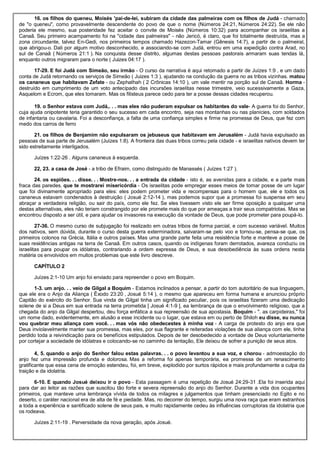 16. os filhos do queneu, Moisés 'pai-de-lei, subiram da cidade das palmeiras com os filhos de Judá - chamado
de "o queneu", como provavelmente descendente do povo de que o nome (Números 24:21, Números 24:22). Se ele não
poderia ele mesmo, sua posteridade fez aceitar o convite de Moisés (Números 10:32) para acompanhar os israelitas a
Canaã. Seu primeiro acampamento foi na "cidade das palmeiras" - não Jericó, é claro, que foi totalmente destruída, mas a
zona circundante, talvez En-Gedi, nos primeiros tempos chamado Hazezon-Tamar (Gênesis 14:7), a partir de o palmeiral,
que abrigou-o. Dali por algum motivo desconhecido, e associando-se com Judá, entrou em uma expedição contra Arad, no
sul de Canaã ( Números 21:1 ). Na conquista desse distrito, algumas destas pessoas pastorais armaram suas tendas lá,
enquanto outros migraram para o norte ( Juizes 04:17 ).
17-29. E foi Judá com Simeão, seu irmão - O curso da narrativa é aqui retomado a partir de Juízes 1:9 , e um dado
conta de Judá retornando os serviços de Simeão ( Juizes 1:3 ), ajudando na condução da guerra no as tribos vizinhas. matou
os cananeus que habitavam Zefate - ou Zephathah ( 2 Crônicas 14:10 ), um vale mentir na porção sul de Canaã. Horma -
destruído em cumprimento de um voto antecipado das incursões israelitas nesse trimestre, veio sucessivamente a Gaza,
Asquelom e Ecrom, que eles tomaram. Mas os filisteus parece cedo para ter a posse dessas cidades recuperou.
19. o Senhor estava com Judá,. . . mas eles não puderam expulsar os habitantes do vale- A guerra foi do Senhor,
cuja ajuda onipotente teria garantido o seu sucesso em cada encontro, seja nas montanhas ou nas planícies, com soldados
de infantaria ou cavalaria. Foi a desconfiança, a falta de uma confiança simples e firme na promessa de Deus, que fez com
medo dos carros de ferro
21. os filhos de Benjamim não expulsaram os jebuseus que habitavam em Jerusalém - Judá havia expulsado as
pessoas de sua parte de Jerusalém (Juízes 1:8). A fronteira das duas tribos correu pela cidade - e israelitas nativos devem ter
sido estreitamente interligados.
Juízes 1:22-26 . Alguns cananeus à esquerda.
22, 23. a casa de José - a tribo de Efraim, como distinguido de Manassés ( Juízes 1:27 ).
24. os espiões. . . disse. . . Mostre-nos. . . a entrada da cidade - isto é, as avenidas para a cidade, e a parte mais
fraca das paredes. que te mostrarei misericórdia - Os israelitas pode empregar esses meios de tomar posse de um lugar
que foi divinamente apropriado para eles: eles podem prometer vida e recompensas para o homem que, ele e todos os
cananeus estavam condenados à destruição ( Josué 2:12-14 ), mas podemos supor que a promessa foi suspensa em seu
abraçar a verdadeira religião, ou sair do país, como ele fez. Se eles tivessem visto ele ser firme oposição a qualquer uma
destas alternativas, eles não teriam constrangido por ele promete mais do que por ameaças a trair seus compatriotas. Mas se
encontrou disposto a ser útil, e para ajudar os invasores na execução da vontade de Deus, que pode prometer para poupá-lo.
27-36. O mesmo curso de subjugação foi realizado em outras tribos de forma parcial, e com sucesso variável. Muitos
dos nativos, sem dúvida, durante o curso desta guerra exterminadora, salvaram-se pelo voo e tornou-se, pensa-se que, os
primeiros colonos na Grécia, Itália e outros países. Mas uma grande parte feita uma resistência forte e manteve a posse de
suas residências antigas na terra de Canaã. Em outros casos, quando os indígenas foram derrotados, avareza conduziu os
israelitas para poupar os idólatras, contrariando a ordem expressa de Deus, e sua desobediência às suas ordens nesta
matéria os envolvidos em muitos problemas que este livro descreve.
CAPÍTULO 2
Juízes 2:1-10 Um anjo foi enviado para repreender o povo em Boquim.
1-3. um anjo. . . veio de Gilgal a Boquim - Estamos inclinados a pensar, a partir do tom autoritário de sua linguagem,
que ele era o Anjo da Aliança ( Êxodo 23:20 , Josué 5:14 ), o mesmo que apareceu em forma humana e anunciou próprio
Capitão do exército do Senhor. Sua vinda de Gilgal tinha um significado peculiar, pois os israelitas fizeram uma dedicação
solene de si a Deus em sua entrada na terra prometida [ Josué 4:1-9 ], ea lembrança de que o envolvimento religioso, que a
chegada do anjo da Gilgal despertou, deu força enfática a sua repreensão de sua apostasia. Boquim - ". as carpideiras," foi
um nome dado, evidentemente, em alusão a esse incidente ou o lugar, que estava em ou perto de Shiloh eu disse, eu nunca
vou quebrar meu aliança com você. . . mas vós não obedecestes à minha voz - A carga de protesto do anjo era que
Deus inviolavelmente manter sua promessa, mas eles, por sua flagrante e reiteradas violações de sua aliança com ele, tinha
perdido toda a reivindicação para os benefícios estipulados. Depois de ter desobedecido a vontade de Deus voluntariamente
por cortejar a sociedade de idólatras e colocando-se no caminho da tentação, Ele deixou de sofrer a punição de seus atos.
4, 5. quando o anjo do Senhor falou estas palavras. . . o povo levantou a sua voz, e chorou - admoestação do
anjo fez uma impressão profunda e dolorosa. Mas a reforma foi apenas temporária, ea promessa de um renascimento
gratificante que essa cena de emoção estendeu, foi, em breve, explodido por surtos rápidos e mais profundamente a culpa da
traição e da idolatria.
6-10. E quando Josué deixou ir o povo - Esta passagem é uma repetição de Josué 24:29-31 .Ela foi inserida aqui
para dar ao leitor as razões que suscitou tão forte e severa repreensão do anjo do Senhor. Durante a vida dos ocupantes
primeiros, que manteve uma lembrança vívida de todos os milagres e julgamentos que tinham presenciado no Egito e no
deserto, o caráter nacional era de alta de fé e piedade. Mas, no decorrer do tempo, surgiu uma nova raça que eram estranhos
a toda a experiência e santificado solene de seus pais, e muito rapidamente cedeu às influências corruptoras da idolatria que
os rodeava.
Juízes 2:11-19 . Perversidade da nova geração, após Josué.
 