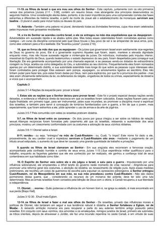 11-19. os filhos de Israel o que era mau aos olhos do Senhor - Este capítulo, juntamente com os oito primeiros
versos dos próximos [Juízes 2:11 - 3:08], contém um resumo breve, mas abrangente dos princípios desenvolvidos no
seguindo história. Uma consideração atenta deles, portanto, é da maior importância para uma compreensão correta das fases
estranhas e diferentes da história israelita, a partir da morte de Josué até o estabelecimento da monarquia. serviram aos
baalins - O plural é usado para incluir todos os deuses do país.
13. Astarote - Também uma palavra no plural, denotando todas as divindades femininas, cujos ritos eram celebrados
pelas impurezas mais grosseiras revoltantes.
14. a ira do Senhor se acendeu contra Israel, e ele os entregou na mão dos espoliadores que os despojaram -
Adversidades em sucessão rápida e se abateu sobre eles. Mas todas essas calamidades foram concebidas apenas como
castigos - um curso da disciplina correcional pelo qual Deus trouxe o Seu povo de ver e se arrepender de seus erros, pois,
como eles voltaram para a fé e lealdade. Ele "levantou juízes" (Juízes 2:16).
16. que os livrou da mão dos que os espojavam - Os juízes que governaram Israel eram estritamente vice-regentes
de Deus no governo do povo, Ele é o governante supremo. Aqueles que foram, assim, manteve a elevada dignidade
enquanto viveu, mas não houve sucessão regular e ininterrupta de juízes. Os indivíduos, motivadas pelo impulso interior,
irresistível do Espírito de Deus, quando testemunhou o estado depressivo do seu país, foram despertados para conseguir sua
libertação. Ele era geralmente acompanhado por uma chamada especial, e as pessoas vendo-os dotados de extraordinária
coragem ou força, aceitou-os como delegados do Céu, e submetidos ao seu domínio. Frequentemente eles foram nomeados
apenas por um determinado distrito, e sua autoridade estendida mais longe do que sobre as pessoas cujos interesses eles
foram contratados para proteger. Eles estavam sem pompa, equipagem, ou emolumentos ligados ao escritório. Eles não
tinham poder para fazer leis, pois estas foram dadas por Deus, nem para explicá-los, por que foi a província dos padres - mas
eles eram oficialmente defensores da lei, os defensores da religião, vingadores de todos os crimes, especialmente de idolatria
e vícios que o acompanham.
Capítulo 3
Juízes 3:1-4 Nações da esquerda para provar a Israel.
1. Estas são as nações que o Senhor deixou para provar Israel - Este foi o projeto especial dessas nações sendo
deixadas, e evidencia a influência direta da teocracia em que os israelitas foram colocados. Essas nações ficaram para uma
dupla finalidade: em primeiro lugar, para ser instrumental, pelas suas incursões, ao promover a disciplina moral e espiritual
dos israelitas, e também para servir à concepção de torná-los familiarizados com a guerra, a fim de que o jovem, mais
especialmente, que foram estranhos a ele, pôde aprender o uso de armas e da arte de jogá-los.
Juízes 3:5-7 Pela comunhão com estes os israelitas praticam idolatria.
5-7. os filhos de Israel entre os cananeus - Os dois povos por graus chegou a ser sobre os hábitos de relação
sexual. Alianças recíprocas foram formadas pelo casamento até que os israelitas, relaxando a austeridade dos seus
princípios, mostrou um crescimento conformidade com os costumes e adoração de seus vizinhos idólatras.
Juízes 3:8-11 Otoniel salva a Israel.
8-11. vendeu - ou seja, "entregou" na mão de Cusã-Risataim - ou, Cusã, "o ímpio". Este nome foi dado a ele,
provavelmente, de seu caráter cruel e impiedoso. serviram a Cusã-Risataim oito anos - mediante o pagamento de um
tributo anual estipulado, o aumento do que deve ter causado uma grande quantidade de trabalho e privações.
9. quando os filhos de Israel clamaram ao Senhor - Em sua angústia eles recorreram a fervorosa oração,
acompanhada pela confissão humilde e contrito de seus erros. Juízes 1:13 ).Sua experiência militar qualificou-o para o
trabalho, enquanto as façanhas galantes que ele era conhecido por ter realizado, ele ganhou a confiança total de seus
conterrâneos em sua habilidade como líder.
10. O Espírito do Senhor veio sobre ele e ele julgou a Israel, e saiu para a guerra - Impulsionado por uma
influência sobrenatural, ele empreendeu a difícil tarefa do governo neste momento de crise nacional - dirigindo-se para
promover uma reforma geral dos costumes, o abolição da idolatria, eo renascimento da religião pura. Após essas medidas
preliminares, ele recolheu um corpo de guerreiros de escolha para expulsar os opressores estrangeiros. o Senhor entregou
Cusã-Risataim, rei da Mesopotâmia em sua mão, ea sua mão prevaleceu contra Cusã-Risataim - Não são dados
pormenores dessa guerra, que , considerando os recursos de um monarca tão potente, deve ter sido uma luta
determinada. Mas as armas israelitas foram coroados pela bênção de Deus com a vitória, e Canaã recuperou a sua liberdade
e independência.
11. Otoniel. . . morreu - Quão poderosa a influência de um homem bom é, na igreja ou estado, é mais encontrado em
sua perda [Bispo Hall].
Juízes 3:12-30 . Ehud mata Eglom.
12-14. os filhos de Israel a fazer o mal aos olhos do Senhor - Os israelitas, privado das influências morais e
políticas de Otoniel, não tardaram em seguir a sua tendência natural à idolatria. o Senhor fortaleceu a Eglom, rei de
Moabe - A reinando ambição monarca era para recuperar a parte do seu extenso território antigo possuído pelos
israelitas. Em conjunto com seus vizinhos, dos amonitas e os amalequitas, inimigos jurados de Israel, primeiro ele submeteu
as tribos orientais, depois de atravessar o Jordão, ele fez uma incursão repentina no oeste Canaã, e em virtude de suas
 
