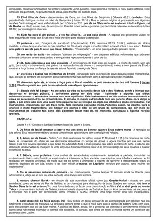conquistas, construiu fortificações no território adjacente Jericó [Josefo], para garantir a fronteira, e fixou sua residência. Este
opressor era permitido, na providência de Deus, para triunfar por dezoito anos.
15. Ehud filho de Gera - descendentes de Gera, um dos filhos de Benjamim ( Gênesis 46:21 ).canhoto - Esta
peculiaridade distingue muitos na tribo de Benjamim ( Juizes 20:16 ). Mas a palavra original é processado em algumas
versões "tanto entregue", uma visão tolerada por 1 Crônicas 12:2 . por ele os filhos de Israel enviaram tributo a Eglom, rei
de Moabe - o tributo anual, que, de acordo com Oriental moda, seria suportado com cerimônia ostensiva e oferecido (Juízes
03:18 ) por mensageiros diversos.
16. Eúde fez para si um punhal. . . e ele fez cingir-lo. . . à sua coxa direita - A espada era geralmente usado no
lado esquerdo, de modo que Ehud era o mais provável para escapar à detecção.
19. pedreiras - sim, "imagens de escultura" ( Deuteronômio 7:25 , Jeremias 08:19 , 51:52 ); estátuas de ídolos
moabita, a visão de que acendeu o zelo patriótico de Ehud para vingar o insulto público a Israel sobre o seu autor . Tenho
uma palavra secreta para ti, ó rei, que disse: Silêncio - "Privacidade" - um sinal para que todos possam retirar.
20. um verão de salão - em hebraico, "câmara de refrigeração" - um daqueles edifícios reformados que próceres
orientais costumam ter em seus jardins, e em que eles repousam durante o calor do dia.
21-26. Eúde estendeu a sua mão esquerda - A circunstância de todo este ato ousado - a morte de Eglom, sem um
grito, ou o ruído - o travamento das portas - a realização fora da chave - o comportamento calmo e sem pressa de Ehud -
mostrar a força da sua confiança de que ele estava fazendo o serviço de Deus.
27. ele tocou a buzina nas montanhas de Efraim - convocado para os braços do povo daquela região montanhosa,
que, ao lado do território de Benjamim, provavelmente tinha mais sofreram com a opressão grave dos moabitas.
28. desceram após ele, e tomou a fuga para o litoral moabita, e pelo massacre de dez mil homens [ Juízes
3:29 ], Ehud resgatado seu país de um estado de vassalagem ignominiosa.
31. Depois dele foi Sangar - No pré-aviso da tribo ou da família deste juiz, e dos filisteus, sendo o inimigo que
despertou no serviço público, o sofrimento parece ter sido local - confinado a algumas das tribos
ocidentais. matou. . . seiscentos homens com uma aguilhada - Este instrumento é de oito metros de comprimento e
cerca de seis centímetros de circunferência. É armado no menor extremidade com um gancho afiada para dirigir o
gado, e por outro lado com uma pá de ferro pequena para a remoção da argila que dificulta o arado em trabalhar. Tal
instrumento, empunhada por um braço forte, faria nenhuma execução média. Podemos supor, no entanto, para o
anúncio é muito fragmentária, que Sangar era apenas o líder de um grupo de camponeses, que por meio de
instrumentos de trabalho tais como eles poderiam lançar mão de, no momento, conseguiu a façanha heroica
gravado.
CAPÍTULO 4
Juízes 4:1-17 Débora e Baraque libertam Israel do Jabim e Sísera.
1. Os filhos de Israel tornaram a fazer o mal aos olhos do Senhor, quando Ehud estava morto - A remoção do
juiz zeloso Ehud novamente deixou os seus compatriotas apaixonados sem a restrição de religião.
2, 3. Jabim, rei de Canaã - "Jabim," um título real ruínas do velho ( Josué 11:10 Josué 11:11 ).Os cananeus do norte
havia se recuperado do efeito de sua derrocada desastrosa no tempo de Josué, e agora triunfou por sua vez, sobre
Israel. Esta foi a severa opressão a que Israel foi submetido. Mas o mais pesado caiu sobre as tribos do norte, e não foi até
depois de uma servidão de moagem de vinte anos que foram acordados para vê-lo como o castigo de seus pecados e buscar
livramento de Deus.
4. E Débora, uma profetisa - Uma mulher de extraordinário conhecimento, sabedoria e piedade, instruídas no
conhecimento divino pelo Espírito e acostumado a interpretar a Sua vontade; que adquiriu uma influência extensa, e foi
realizada em respeito universal, de modo que ela se tornou a animando o espírito do governo e descarregada todos os
deveres especiais de um juiz, exceto o de líder militar. a esposa de Lapidote - rendido por alguns, "uma mulher de
esplendores".
5. Ela se assentava debaixo da palmeira - ou, coletivamente, "palma bosque." É comum ainda no Oriente para
administrar a justiça ao ar livre ou sob a copa de uma árvore com sombra.
6. mandou chamar Barak - em virtude da sua autoridade oficial como juiz. Quedes-Naftali - situado em uma
eminência, pouco ao norte do Mar da Galiléia, e os chamados para distingui-lo de outro Quedes em Issacar. não tem o
Senhor Deus de Israel ordenou? -. Uma forma hebraico de fazer uma comunicação enfática Vai, e atrai gente ao monte
Tabor - uma montanha isolada da Galiléia, canto nordeste da planície de Esdrelon. Era um local conveniente de encontro, e
a inscrição não é para ser considerada como limitada a 10.000, embora uma força menor teria sido inadequadas.
8. Barak disse-lhe: Se fores comigo, irei - Seu pedido um tanto singular de ser acompanhada por Deborah não era
totalmente o resultado de fraqueza. Os orientais sempre tomar o que é mais caro para o campo de batalha junto com eles,
pois eles pensam que os faz lutar melhor. A política de Barak, então, ter a presença da profetisa é perfeitamente inteligível
como seria não menos estimular a valentia dos soldados, de sanção, aos olhos de Israel, a revolta contra um opressor tão
poderoso como Jabim.
 