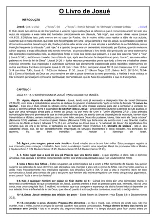 O Livro de Josué
INTRODUÇÃO
Josué. (josh´u-a ((a) , ye
hoshua
‛, (b) , ye
hoshua
‛, “Jeová é Salvação” ou “libertação”; compare Jeshua; , Iesous)
O título deste livro deriva-se do líder piedoso e valente cujas realizações se referem e que é comumente aceito ter sido seu
autor. As objeções a essa idéia são fundadas principalmente em clausula, "até hoje", que ocorre várias vezes (Josué
4:9; 6:25 ; 8:28).Mas isso, pelo menos em no caso de Raabe, não é motivo válido para rejeitar a idéia de sua autoria;
supondo que é mais provável, que este livro foi composto em uma longa carreira o final de Josué, ou compilado a partir de
documentos escritos deixados por ele, Raabe poderia estar ainda viva. A mais simples e satisfatório de contabilidade para a
inserção frequente da cláusula ", até hoje," é a opinião de que era um comentário introduzido por Esdras, quando revisou o
cânon sagrado, e essa dificuldade está sendo removido , as provas diretas o livro tendo sido produzido por uma testemunha
das operações relacionadas nele, as descrições fortes e vivas das cenas que passam, e o uso das palavras "nós" e "nos"
( Josué 5:1-6 ) , exibido em conexão com o fato de que, após seu discurso de despedida ao povo, Josué ", escreveu estas
palavras no livro da lei de Deus" ( Josué 24:26 ) - todos recursos presumidos prova que todo o livro era o trabalhar desse
indivíduo eminente. Sua inspiração e autoridade canônica são plenamente estabelecida pelos repetidos testemunhos de
outros escritores Escritura (comparar Josué 6: 26 com 1 Reis 16:34 ; comparar Josué 10:13 com Habacuque 3:11 ; Josué
3:14 com Atos 7:45 ; Josué 6: 17-23 com Hebreus 11:30 ; Josué 2:1-24com Tiago 2:25 ; Salmo 44:2 ; 68:12-14 ; 78:54-
55 ). Como a fidelidade de Deus de uma narrativa em dar a posse israelitas da terra prometida, a história é mais valiosa, e
traz o mesmo personagem como uma continuação do Pentateuco, que O Atos dos Apóstolos e que os Evangelhos.
CAPÍTULO 1
Josué 1:1-18. O SENHOR NOMEIA JOSUÉ PARA SUCEDER A MOISÉS.
33. Agora, depois da morte de Moisés - Josué, tendo sido já nomeado e designado líder de Israel (Números
27:18-23), com toda a probabilidade assumiu as rédeas do governo imediatamente “após a morte de Moisés.” O servo do
Senhor – Este era o título oficial de Moisés como investido de uma missão especial para dar a conhecer a vontade de
Deus. E conferiu grande honra e autoridade do Senhor falou a Josué – provavelmente durante o período de luto público, e
quer por uma revelação direta para a mente de Josué, ou por meio de Urim e Tumim (Números 27:21). Esta primeira
comunicação deu uma promessa de que as instruções divinas que, de acordo com as disposições da teocracia, haviam sido
transmitidas a Moisés, seriam mantidas para o novo líder, embora Deus não pudesse, talvez, falar com ele “boca a boca”
(Números 12:8). Joshua – O nome original, Oséias, (Números 13:8), que tinha sido, de acordo com o uso Oriental, mudou
como os de Abrão e Sarai ( Gênesis 17:5-15 ) em Jehoshua ou Josué (que é, “a salvação de Deus”) foi significativa dos
serviços que ele era o de tornar, e tipificados os de Salvador maior (Hebreus 4:8). Ministro de Moisés – isto é, seu
assistente oficial, que, de ser constantemente empregado na serviços importantes e início iniciados nos princípios do
governo, iria ser bem treinados para realizar a liderança de Israel.
2-9. Agora, pois surgem, passa este Jordão – Josué missão era a de um líder militar. Esta passagem registra a
sua chamada para começar o trabalho, bem como o endereço contém uma repetição literal da promessa feita a Moisés
( Deuteronômio 11:24 Deuteronômio 11:25 ,Deuteronômio 31:6-8 Deuteronômio 31:23).
3, 4. Todo lugar que a sola de seu pé Pisarás que vos tenho dado – o que significa, é claro, não o domínio
universal, mas apenas o território compreendido dentro dos limites especificados aqui (ver Deuteronômio 19:8).
4. toda a terra dos hititas – Estes ocuparam as extremidades sul e eram a tribo dominante de Canaã. Seu poder
superior ea extensão de seus domínios são atestadas pela menção a eles sob o nome de Khita, nas inscrições assírias, e
ainda mais frequentemente nas inscrições egípcias das dinastias XVIII e XIX. O que a vida e incentivo deve ter sido
comunicada a Josué pela certeza de que o seu povo, que haviam sido sobrecarregados com medo de que raça gigantesca,
eram possuir “toda a terra dos heteus”!
5-9. Não é qualquer homem ser capaz de ficar diante de ti – Canaã era deles por uma concessão divina, e
renovada a confirmação de que a concessão de Josué, quando prestes a levar as pessoas para que, intimado, não só uma
certa, mas uma conquista fácil. É notável, no entanto, que sua coragem e esperança da vitória foram feitos a depender de
sua adesão firme e inflexível da lei de Deus, que não só quanto à extirpação dos cananeus, mas todo o código divino.
10-18. Então Josué ordenou aos oficiais do povo – Estes foram os Shoterim (veja Êxodo 5:6 e Deuteronômio
20:5).
11-13. comandar o povo, dizendo: Preparai-lhe alimentos – e não o maná, que, embora ele ainda caiu, não iria
manter, mas o milho, ovinos e artigos de comida captável nos países conquistados. Porque dentro de três dias haveis de
atravessar este Jordão – isto é, o terceiro dia, segundo hebraico idioma – o tempo alocado para ficar pronto antes do
 