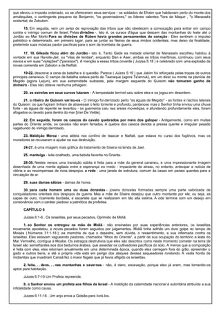 que elevou o imposto ordenado, ou se ofereceram seus serviços - os soldados de Efraim que habitavam perto do monte dos
amalequitas, o contingente pequeno de Benjamin, "os governadores," os líderes valentes "fora de Maquir , "o Manassés
ocidental; de Zebulom.
15. Em seguida, vem um aviso de reprovação das tribos que não obedecem a convocação para entrar em campo
contra o inimigo comum de Israel. Pelas divisões -. Isto é, os cursos d'água que descem das montanhas do leste até o
Jordão eo Mar Morto Para as divisões de Rúben havia grandes pensamentos do coração - Eles sentiram o impulso
patriótico e determinado, em primeiro lugar, para se juntar as fileiras de seus irmãos ocidentais, mas deixo da finalidade,
preferindo suas músicas pastor pacíficas para o som da trombeta de guerra.
17, 18. Gileade ficou além do Jordão - isto é, Tanto Gade ea metade oriental de Manassés escolheu habitou à
vontade em sua Havote-Jair, ou "vilas de tendas", enquanto Dan e Aser, ambas as tribos marítimas, continuou com seus
navios e em suas "violações" ("paraísos"). A menção a essas tribos covarde ( Juízes 5:18 ) é celebrado com uma explosão de
novas comenda em Zabulon e de Neftali.
19-22. descreve a cena da batalha e à questão. Parece ( Juízes 5:19 ) que Jabim foi reforçada pelas tropas de outros
príncipes cananeus. O campo de batalha estava perto de Taanaque (agora Ta'annuk), em um dizer ou monte na planície de
Megido (agora Leijun), em sua extremidade sudoeste, pela margem esquerda do Quisom. não tomaram ganho de
dinheiro - Eles não obteve nenhuma pilhagem.
20. as estrelas em seus cursos lutaram - A tempestade terrível caiu sobre eles e os jogou em desordem.
21. o ribeiro de Quisom varreu-os - O inimigo foi derrotado perto "as águas de Megido" - as fontes e riachos laterais
do Quisom: os que fugiram tinham de atravessar o leito torrente e profundo, pantanoso mas o Senhor tinha enviou uma chuva
forte - as águas de repente se levantou - os guerreiros caiu nas areias movediças, e afundando profundamente eles, foram
afogados ou lavado para dentro do mar [Van De Velde].
22. Em seguida, foram os cascos do cavalo quebrados por meio dos galopar - Antigamente, como em muitas
partes do Oriente ainda, os cavalos não eram ferrados. A quebra dos cascos denota a pressa quente e irregular pesado
vagabundo do inimigo derrotado.
23. Maldição Meroz - uma aldeia nos confins de Issacar e Naftali, que estava no curso dos fugitivos, mas os
moradores se recusaram a ajudar na sua destruição.
24-27. é uma imagem mais gráfica do tratamento de Sísera na tenda de Jael.
25. manteiga - leite coalhado, uma bebida favorita no Oriente.
28-30. Nestes versos uma transição súbita é feita para a mãe do general cananeu, e uma impressionante imagem
desenhada de uma mente agitada entre a esperança eo medo - impaciente de atraso, no entanto, antecipar a notícia da
vitória e as recompensas de ricos despojos. a rede - uma janela de estrutura, comum às casas em países quentes para a
circulação de ar.
29. suas damas sábias - damas de honra.
30. para cada homem uma ou duas donzelas - jovens donzelas formadas sempre uma parte valorizada de
conquistadores orientais dos despojos de guerra. Mas a mãe de Sísera desejou que outro montante por ele, ou seja, as
capas de ouro, ricamente bordada, e escarlate que se realizaram em tão alta estima. A ode termina com um desejo em
consonância com o caráter piedoso e patriótico da profetisa.
CAPÍTULO 6
Juízes 6:1-6 . Os israelitas, por seus pecados, Oprimido de Midiã.
1. eo Senhor os entregou na mão de Midiã - não ensinadas por suas experiências anteriores, os israelitas
novamente apostatou, e novos pecados foram seguidos por julgamentos. Midiã tinha sofrido um duro golpe no tempo de
Moisés ( Números 31:1-18 ); ea memória de que o desastre, sem dúvida, o ressentimento, a sua inflamada contra os
israelitas. Eles estavam vagueando pastores, chamados "filhos do Oriente", a partir de sua ocupação do território a leste do
Mar Vermelho, contígua à Moabe. Os estragos destrutivos que eles são descritos como neste momento cometer na terra de
Israel são semelhantes aos dos beduínos árabes, que assediar os cultivadores pacíficos do solo. A menos que a composição
é feita com eles, eles retornam anualmente em uma determinada época, quando eles carregam fora do grão, apreender o
gado e outros bens, e até a própria vida está em perigo dos ataques desses saqueadores rondando. A vasta horda de
midianitas que invadiram Canaã fez o maior flagelo que já havia afligido os israelitas.
2. feita. . . dens. . . nas montanhas e cavernas - não, é claro, escavação, porque eles já eram, mas tornando-os
aptos para habitação.
Juízes 6:7-10 Um Profeta repreende.
8. o Senhor enviou um profeta aos filhos de Israel - A maldição da calamidade nacional é autoritária atribuída a sua
infidelidade como causa.
Juízes 6:11-16 . Um anjo envia a Gideão para livrá-los.
 