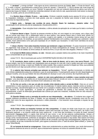 1. Jerubaal ". o inimigo de Baal" - Este agora se tornou sobrenome honroso de Gideão, bem - e "Fonte de Harod", isto
é, "o medo, a tremer", provavelmente a mesma que a fonte em Jezreel ( 1 Samuel 29: 1 ). Ele foi situado não muito longe de
Gilboa, nos confins de Manassés, eo nome "Harode" foi agraciado com ela com evidente referência ao pânico que tomou a
maioria das tropas de Gideão. O arraial dos midianitas estavam do lado norte do vale, aparentemente mais baixos na descida
para o rio Jordão, perto de uma eminência pouco.
2. o Senhor disse a Gideão: O povo. . . são muitos - Embora o exército israelita reuniu apenas 32 mil (ou um sexto
do hospedeiro midianita), o número era muito grande, pois era o propósito do Senhor para ensinar a Israel uma lição
memorável de dependência Dele.
3. Agora, pois. . ., Apregoa aos ouvidos do povo, dizendo: Quem for medroso. . . deixá-lo voltar - Esta
proclamação foi em termos de uma lei estabelecida ( Deuteronômio 20:8 ).
4. demasiados - Duas reduções foram ordenadas, a última através da aplicação de um teste que foi dado a conhecer
a Gideão sozinho.
5. Faze-os descer a água - Quando as pessoas errantes na Ásia, em uma viagem ou com pressa, vem a água, eles
não se inclinar para baixo com a deliberação sobre os seus joelhos, mas apenas dobrar para a frente tanto quanto for
necessário para pôr a mão em contacto com a corrente, e jogá-lo com rapidez, e no endereço mesmo tempo tal, que não
deixa cair uma partícula. Os israelitas, ao que parece, estavam familiarizados com a prática, e aqueles que a adotaram, nesta
ocasião, foram selecionados como apto para expedição de um trabalho que necessário. O resto foram demitidos de acordo
com a direção divina.
7. disse o Senhor: Com estes trezentos homens que lamberam a água vos livrarei - É quase impossível conceber
um julgamento mais severo do que o comando para atacar as forças esmagadoras do inimigo com tal um punhado de
seguidores. Mas a fé de Gideão na divina certeza de vitória era firme, e é por isso ele é tão elogiado ( Hebreus 11:32 ).
8. O arraial de Midiã estava embaixo, no vale - Atenção para a posição relativa dos partidos é da maior importância
para a compreensão do que se segue.
Juízes 7:9-15 . Ele é incentivado pelo sonho E INTERPRETAÇÃO DO BOLO DE CEVADA.
9, 10. Levanta-te, desce contra o arraial. . . Mas se tens medo de descer, vai tu com o teu servo Phurah - Nos
tempos antigos, isso lhe foi imputado sem degradação para as pessoas do mais alto nível e caráter para agir como espiões
no acampamento do inimigo, e assim por Gideão fez nesta ocasião. Mas a palavra secreta foi dirigido por Deus, que pretende
que ele deveria ouvir algo que pode animar o seu próprio valor e que de suas tropas.
11. o exterior dos homens armados que estavam no hospedeiro - "Armed", significa incorporada no âmbito dos
cinco oficiais estabelecidos pelas leis ordinárias e usos de acampamentos. O acampamento parece ter sido desprotegida por
qualquer muralha, uma vez que Gideão não teve dificuldade em alcançar e ouvir uma conversa, tão importante para ele.
12. Os midianitas, os amalequitas. . . jaziam no vale como gafanhotos em multidão; e seus camelos eram sem
número - uma descrição mais gráfica de um acampamento árabe.Colocam envolto em sono, ou descansando da pilhagem
seu dia, enquanto os seus camelos incontáveis foram esticados ao redor deles.
13. Eu tive um sonho, e eis que um pão de cevada vinha rolando sobre o arraial de Midiã - Este era um sonho
característico e muito expressivo para um árabe nas circunstâncias. O rolando ladeira abaixo, batendo contra as tendas, e
derrubar as taxas, naturalmente ligado em sua mente com a posição e meditou ataque do líder israelita. A circunstância de o
bolo, também, foi muito significativo. A cevada era geralmente o alimento dos pobres e dos animais, mas muito
provavelmente, a partir da destruição generalizada das culturas por parte dos invasores, multidões deve ter sido reduzida a
tarifa pobre e escassa.
15. Quando Gideão ouviu a narração do sonho ea sua interpretação. . . ele adorou - O incidente teve origem no
segredo soberana providência de Deus, e Gideão, de sua expressão de gratidão devota, considerado como tal. Em sua
mente, bem como de seus seguidores, ele produziu o efeito pretendido - o de transmitir nova animação e impulso de seu
patriotismo.
Juízes 7:16-24 . Seu estratagema contra os midianitas.
16-22. Então dividiu os trezentos homens em três companhias - O objeto de dividir suas forças era, que pode
parecer a ser em torno do inimigo. Os jarros estavam vazios para esconder as tochas, e feitos de barro, de modo a ser
facilmente quebrado, e as chamas súbita das luzes realizou-se - o eco forte das trombetas e os gritos de Israel, sempre
aterrorizante ( Números 23:21 ), e agora mais terrível do que nunca, o uso de tais palavras surpreendentes, rompeu a
quietude do ar à meia-noite. Os dormentes iniciado a partir de seu descanso, não um golpe foi tratado pelos israelitas, mas o
inimigo correu tumultuosamente, proferindo as selvagens, discordantes gritos peculiares à raça árabe. Eles lutaram de forma
indiscriminada, não sabendo o amigo do inimigo.O pânico de ser universal, que logo fugiu precipitadamente, dirigindo seu vôo
até a Jordânia, ao pé das montanhas de Efraim, para lugares conhecidos como a "casa da acácia" [Beth-shittah], e "prado da
dança "[Abel-Meolá].
23. os homens de Israel se congregaram - Estes eram evidentemente as partes demitidas, que, tendo demoraram a
uma pequena distância da cena do concurso, agora ansiosamente ingressou na busca do sudoeste através do vale.
 