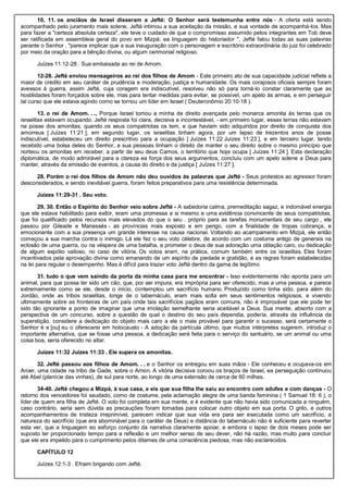 10, 11. os anciãos de Israel disseram a Jefté: O Senhor será testemunha entre nós - A oferta está sendo
acompanhado pelo juramento mais solene, Jefté intimou a sua aceitação da missão, e sua vontade de acompanhá-los. Mas
para fazer a "certeza absoluta certeza", ele teve o cuidado de que o compromisso assumido pelos integrantes em Tob deve
ser ratificada em assembleia geral do povo em Mizpá; ea linguagem do historiador ", Jefté falou todas as suas palavras
perante o Senhor , "parece implicar que a sua inauguração com o personagem e escritório extraordinária do juiz foi celebrado
por meio da oração para a bênção divina, ou algum cerimonial religioso.
Juízes 11:12-28 . Sua embaixada ao rei de Amom.
12-28. Jefté enviou mensageiros ao rei dos filhos de Amom - Este primeiro ato de sua capacidade judicial reflete a
maior de crédito em seu caráter de prudência e moderação, justiça e humanidade. Os mais corajosos oficiais sempre foram
avessos à guerra, assim Jefté, cuja coragem era indiscutível, resolveu não só para torná-lo constar claramente que as
hostilidades foram forçados sobre ele, mas para tentar medidas para evitar, se possível, um apelo às armas, e em perseguir
tal curso que ele estava agindo como se tornou um líder em Israel ( Deuteronômio 20:10-18 ).
13. o rei de Amom. . ., Porque Israel tomou a minha de direito avançada pelo monarca amonita às terras que os
israelitas estavam ocupando. Jefté resposta foi clara, decisiva e incontestável, - em primeiro lugar, essas terras não estavam
na posse dos amonitas, quando os seus compatriotas os tem, e que haviam sido adquiridos por direito de conquista dos
amorreus [ Juízes 11:21 ]; em segundo lugar, os israelitas tinham agora, por um lapso de trezentos anos de posse
indiscutível, estabeleceu um direito prescritivo para a ocupação [ Juízes 11:22 Juízes 11:23 ], e em terceiro lugar, tendo
recebido uma bolsa deles do Senhor, a sua pessoas tinham o direito de manter o seu direito sobre o mesmo princípio que
norteou os amonitas em receber, a partir de seu deus Camos, o território que hoje ocupa [ Juízes 11:24 ]. Esta declaração
diplomática, de modo admirável para a clareza ea força dos seus argumentos, concluiu com um apelo solene a Deus para
manter, através da emissão de eventos, a causa do direito e da justiça [ Juízes 11:27 ].
28. Porém o rei dos filhos de Amom não deu ouvidos às palavras que Jefté - Seus protestos ao agressor foram
desconsiderados, e sendo inevitável guerra, foram feitos preparativos para uma resistência determinada.
Juízes 11:29-31 . Seu voto.
29, 30. Então o Espírito do Senhor veio sobre Jefté - A sabedoria calma, premeditação sagaz, e indomável energia
que ele estava habilitado para exibir, eram uma promessa a si mesmo e uma evidência convincente de seus compatriotas,
que foi qualificado pelos recursos mais elevados do que o seu . próprio para as tarefas monumentais de seu cargo , ele
passou por Gileade e Manassés - as províncias mais exposto e em perigo, com a finalidade de tropas cobrança, e
emocionante com a sua presença um grande interesse na causa nacional. Voltando ao acampamento em Mizpá, ele então
começou a sua marcha contra o inimigo. Lá ele fez o seu voto célebre, de acordo com um costume antigo de generais na
eclosão de uma guerra, ou na véspera de uma batalha, a prometer o deus de sua adoração uma oblação caro, ou dedicação
de algum espólio valioso, no caso de vitória. Os votos eram, na prática, comum também entre os israelitas. Eles foram
incentivados pela aprovação divina como emanando de um espírito de piedade e gratidão, e as regras foram estabelecidas
na lei para regular o desempenho. Mas é difícil para trazer voto Jefté dentro da gama de legítimo
31. tudo o que vem saindo da porta da minha casa para me encontrar - Isso evidentemente não aponta para um
animal, para que possa ter sido um cão, que, por ser impura, era imprópria para ser oferecido, mas a uma pessoa, e parece
extremamente como se ele, desde o início, contemplou um sacrifício humano. Produzido como tinha sido, para além do
Jordão, onde as tribos israelitas, longe de o tabernáculo, eram mais solta em seus sentimentos religiosos, e vivendo
ultimamente sobre as fronteiras de um país onde tais sacrifícios pagãos eram comuns, não é improvável que ele pode ter
sido tão ignorante a ponto de imaginar que uma imolação semelhante seria aceitável a Deus. Sua mente, absorto com a
perspectiva de um concurso, sobre a questão de qual o destino do seu país dependia, poderia, através da influência da
superstição, considere a dedicação do objeto mais caro a ele o mais provável para garantir o sucesso. será certamente o
Senhor é e [ou] eu o oferecerei em holocausto - A adoção da partícula último, que muitos intérpretes sugerem, introduz o
importante alternativa, que se fosse uma pessoa, a dedicação será feita para o serviço do santuário, se um animal ou uma
coisa boa, seria oferecido no altar.
Juízes 11:32 Juízes 11:33 . Ele supera os amonitas.
32. Jefté passou aos filhos de Amom. . . e o Senhor os entregou em suas mãos - Ele conheceu e ocupava-os em
Aroer, uma cidade na tribo de Gade, sobre o Arnon. A vitória decisiva coroou os braços de Israel, ea perseguição continuou
até Abel (planície das vinhas), de sul para norte, ao longo de uma extensão de cerca de 60 milhas.
34-40. Jefté chegou a Mizpá, à sua casa, e eis que sua filha lhe saiu ao encontro com adufes e com danças - O
retorno dos vencedores foi saudado, como de costume, pela aclamação alegre de uma banda feminina ( 1 Samuel 18: 6 ), o
líder de quem era filha de Jefté. O voto foi completa em sua mente, e é evidente que não havia sido comunicada a ninguém,
caso contrário, seria sem dúvida as precauções foram tomadas para colocar outro objeto em sua porta. O grito, e outros
acompanhamentos de tristeza irreprimível, parecem indicar que sua vida era para ser executada como um sacrifício, a
natureza do sacrifício (que era abominável para o caráter de Deus) e distância do tabernáculo não é suficiente para reverter
esta ver, que a linguagem eo esforço conjunto da narrativa claramente apoiar, e embora o lapso de dois meses pode ser
suposto ter proporcionado tempo para a reflexão e um melhor senso de seu dever, não há razão, mas muito para concluir
que ele era impelido para o cumprimento pelos ditames de uma consciência piedosa, mas não esclarecidos.
CAPÍTULO 12
Juízes 12:1-3 . Efraim brigando com Jefté.
 