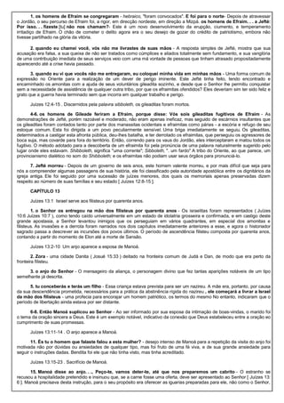 1. os homens de Efraim se congregaram - hebraico, "foram convocados". E foi para o norte- Depois de atravessar
o Jordão, o seu percurso de Efraim foi, a rigor, em direcção nordeste, em direção a Mizpá. os homens de Efraim. . . a Jefté:
Por isso. . . fizeste [tu] não nos chamam?- Este é um novo desenvolvimento da erupção, ciumento, e temperamento
irritadiço de Efraim. O chão de cometer o delito agora era o seu desejo de gozar do crédito de patriotismo, embora não
tivesse partilhado na glória da vitória.
2. quando eu chamei você, vós não me livrastes de suas mãos - A resposta simples de Jefté, mostra que sua
acusação era falsa, a sua queixa de não ser tratados como cúmplices e aliados totalmente sem fundamento, e sua vanglória
de uma contribuição imediata de seus serviços veio com uma má vontade de pessoas que tinham atrasado propositadamente
aparecendo até a crise havia passado.
3. quando eu vi que vocês não me entregaram, eu coloquei minha vida em minhas mãos - Uma forma comum de
expressão no Oriente para a realização de um dever de perigo iminente. Este Jefté tinha feito, tendo encontrado e
encaminhado os amonitas com a ajuda de seus voluntários gileadita sozinho, e desde que o Senhor lhe permitiu conquistar
sem a necessidade de assistência de qualquer outra tribo, por que os efraimitas ofendidos? Eles deveriam sim ter sido feliz e
grato que a guerra havia terminado sem que incorra em qualquer trabalho e perigo.
Juízes 12:4-15 . Discernidos pela palavra sibboleth, os gileaditas foram mortos.
4-6. os homens de Gileade feriram a Efraim, porque disse: Vós sois gileaditas fugitivos de Efraim - As
demonstrações de Jefté, porém razoável e moderado, não eram apenas ineficaz, mas seguido de escárnios insultantes que
os gileaditas foram contados tanto por parte dos manassitas ocidentais e efraimitas como párias - a escória e refugo de seu
estoque comum. Esta foi dirigida a um povo peculiarmente sensível. Uma briga imediatamente se seguiu. Os gileaditas,
determinados a castigar esta afronta pública, deu-lhes batalha, e ter derrotado os efraimitas, que perseguiu os agressores de
boca suja, mas covarde para fora do território. Então, correndo para os vaus do Jordão, eles interceptaram e matou todos os
fugitivo. O método adotado para a descoberta de um efraimita foi pela pronúncia de uma palavra naturalmente sugerido pelo
lugar onde eles estavam. Shibboleth, significa "uma corrente"; Sibboleth, ". um fardo" A tribo do Oriente, ao que parece, um
provincianismo dialético no som do Shibboleth; e os efraimitas não podiam usar seus órgãos para pronunciá-lo.
7. Jefté morreu - Depois de um governo de seis anos, este homem valente morreu, e por mais difícil que seja para
nós a compreender algumas passagens de sua história, ele foi classificado pela autoridade apostólica entre os dignitários da
igreja antiga. Ele foi seguido por uma sucessão de juízes menores, dos quais os memoriais apenas preservadas dizem
respeito ao número de suas famílias e seu estado [ Juízes 12:8-15 ].
CAPÍTULO 13
Juízes 13:1 Israel serve aos filisteus por quarenta anos.
1. o Senhor os entregou na mão dos filisteus por quarenta anos - Os israelitas foram representados ( Juízes
10:6 Juízes 10:7 ), como tendo caído universalmente em um estado de idolatria grosseira e confirmada, e em castigo deste
grande apostasia, a Senhor levantou inimigos que os perseguiam em vários quadrantes, em especial dos amonitas e
filisteus. As invasões e a derrota foram narrados nos dois capítulos imediatamente anteriores a esse, e agora o historiador
sagrado passa a descrever as incursões dos povos últimos. O período de ascendência filisteu composta por quarenta anos,
contando a partir do momento de Elon até a morte de Sansão.
Juízes 13:2-10 Um anjo aparece a esposa de Manoá.
2. Zora - uma cidade Danita ( Josué 15:33 ) deitado na fronteira comum de Judá e Dan, de modo que era perto da
fronteira filisteu.
3. o anjo do Senhor - O mensageiro da aliança, o personagem divino que fez tantas aparições notáveis de um tipo
semelhante já descrita.
5. tu conceberás e terás um filho - Essa criança estava prevista para ser um nazireu. A mãe era, portanto, por causa
da sua descendência prometida, necessários para a prática da abstinência rígida do nazireu , ele começará a livrar a Israel
da mão dos filisteus - uma profecia para encorajar um homem patriótico, os termos do mesmo No entanto, indicaram que o
período de libertação ainda estava por ser distante.
6-8. Então Manoá suplicou ao Senhor - Ao ser informado por sua esposa da intimação de boas-vindas, o marido foi
o tema da oração sincera a Deus. Este é um exemplo notável, indicativo da conexão que Deus estabeleceu entre a oração eo
cumprimento de suas promessas.
Juízes 13:11-14 . O anjo aparece a Manoá.
11. És tu o homem que falaste falou a esta mulher? - desejo intenso de Manoá para a repetição da visita do anjo foi
motivada não por dúvidas ou ansiedades de qualquer tipo, mas foi fruto de uma fé viva, e de sua grande ansiedade para
seguir o instruções dadas. Bendita foi ele que não tinha visto, mas tinha acreditado.
Juízes 13:15-23 . Sacrifício de Manoá.
15. Manoá disse ao anjo. . ., Peço-te, vamos deter-te, até que nos preparemos um cabrito - O estranho se
recusou a hospitalidade pretendido e insinuou que, se a carne fosse uma oferta, deve ser apresentado ao Senhor [ Juízes 13:
6 ]. Manoá precisava desta instrução, para o seu propósito era oferecer as iguarias preparadas para ele, não como o Senhor,
 