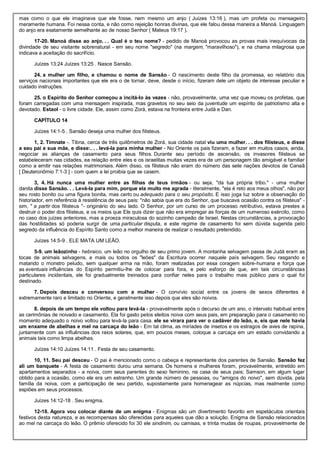 mas como o que ele imaginava que ele fosse, nem mesmo um anjo ( Juízes 13:16 ), mas um profeta ou mensageiro
meramente humana. Foi nessa conta, e não como rejeição honras divinas, que ele falou dessa maneira a Manoá. Linguagem
do anjo era exatamente semelhante ao de nosso Senhor ( Mateus 19:17 ).
17-20. Manoá disse ao anjo. . . Qual é o teu nome? - pedido de Manoá provocou as provas mais inequívocas da
divindade de seu visitante sobrenatural - em seu nome "segredo" (na margem, "maravilhoso"), e na chama milagrosa que
indicava a aceitação do sacrifício.
Juízes 13:24 Juízes 13:25 . Nasce Sansão.
24. a mulher um filho, e chamou o nome de Sansão - O nascimento deste filho da promessa, eo relatório dos
serviços nacionais importantes que ele era o de tornar, deve, desde o início, fizeram dele um objeto de interesse peculiar e
cuidado instruções.
25. o Espírito do Senhor começou a incitá-lo às vezes - não, provavelmente, uma vez que moveu os profetas, que
foram carregadas com uma mensagem inspirada, mas gravetos no seu seio da juventude um espírito de patriotismo alta e
devotado. Estaol - o livre cidade. Ele, assim como Zorá, estava na fronteira entre Judá e Dan.
CAPÍTULO 14
Juízes 14:1-5 . Sansão deseja uma mulher dos filisteus.
1, 2. Timnate -. Tibna, cerca de três quilômetros de Zorá, sua cidade natal viu uma mulher. . . dos filisteus, e disse
a seu pai e sua mãe, e disse:. . . levá-la para minha mulher - No Oriente os pais fizeram, e fazer em muitos casos, ainda,
negociar as alianças de casamento para seus filhos. Durante seu período de ascensão, os invasores filisteus se
estabeleceram nas cidades, ea relação entre eles e os israelitas muitas vezes era de um personagem tão amigável e familiar
como a emitir nas relações matrimoniais. Além disso, os filisteus não eram do número das sete nações devotos de Canaã
[ Deuteronômio 7:1-3 ] - com quem a lei proibia que se casem.
3, 4. Há nunca uma mulher entre as filhas de teus irmãos - ou seja, "da tua própria tribo." - uma mulher
danita disse Sansão. . . Levá-la para mim, porque ela muito me agrada - literalmente, "ela é reto aos meus olhos", não por
seu rosto bonito ou uma figura bonita, mas certo ou adequado para o seu propósito. E isso joga luz sobre a observação do
historiador, em referência à resistência de seus pais: "não sabia que era do Senhor, que buscava ocasião contra os filisteus" -
sim, " a partir dos filisteus "- originário do seu lado. O Senhor, por um curso de um processo retributivo, estava prestes a
destruir o poder dos filisteus, e os meios que Ele quis dizer que não era empregar as forças de um numeroso exército, como
no caso dos juízes anteriores, mas a proeza miraculosa do sozinho campeão de Israel. Nestas circunstâncias, a provocação
das hostilidades só poderia surgir de uma particular disputa, e este regime de casamento foi sem dúvida sugerida pelo
segredo da influência do Espírito Santo como a melhor maneira de realizar o resultado pretendido.
Juízes 14:5-9 . ELE MATA UM LEÃO.
5-9. um leãozinho - hebraico, um leão no orgulho de seu primo jovem. A montanha selvagem passa de Judá eram as
tocas de animais selvagens, e mais ou todos os "leões" da Escritura ocorrer naquele país selvagem. Seu rasgando e
matando o monstro peludo, sem qualquer arma na mão, foram realizadas por essa coragem sobre-humana e força que
as eventuais influências do Espírito permitiu-lhe de colocar para fora, e pelo esforço de que, em tais circunstâncias
particulares incidentais, ele foi gradualmente treinados para confiar neles para o trabalho mais público para o qual foi
destinado.
7. Depois desceu e conversou com a mulher - O convívio social entre os jovens de sexos diferentes é
extremamente raro e limitado no Oriente, e geralmente isso depois que eles são noivos.
8. depois de um tempo ele voltou para levá-la - provavelmente após o decurso de um ano, o intervalo habitual entre
as cerimônias de noivado e casamento. Ela foi gasto pelos eleitos noiva com seus pais, em preparação para o casamento no
momento adequado o noivo voltou para levá-la para casa. ele se virara para ver o cadáver do leão, e, eis que nele havia
um enxame de abelhas e mel na carcaça do leão - Em tal clima, as miríades de insetos e os estragos de aves de rapina,
juntamente com as influências dos raios solares, que, em poucos meses, coloque a carcaça em um estado convidando a
animais tais como limpa abelhas.
Juízes 14:10 Juízes 14:11 . Festa de seu casamento.
10, 11. Seu pai desceu - O pai é mencionado como o cabeça e representante dos parentes de Sansão. Sansão fez
ali um banquete - A festa de casamento durou uma semana. Os homens e mulheres foram, provavelmente, entretido em
apartamentos separados - a noiva, com seus parentes do sexo feminino, na casa de seus pais; Samson, em algum lugar
obtido para a ocasião, como ele era um estranho. Um grande número de pessoas, ou "amigos do noivo", sem dúvida, pela
família da noiva, com a participação de seu partido, supostamente para homenagear as núpcias, mas realmente como
espiões em seus processos.
Juízes 14:12-18 . Seu enigma.
12-18. Agora vou colocar diante de um enigma - Enigmas são um divertimento favorito em espetáculos orientais
festivos desta natureza, e as recompensas são oferecidas para aqueles que dão a solução. Enigma de Sansão relacionados
ao mel na carcaça do leão. O prêmio oferecido foi 30 ele sindinim, ou camisas, e trinta mudas de roupas, provavelmente de
 
