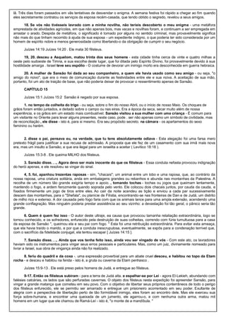 lã. Três dias foram passados em vãs tentativas de desvendar o enigma. A semana festiva foi rápido a chegar ao fim quando
eles secretamente contratou os serviços da esposa recém-casada, que tendo obtido o segredo, revelou a seus amigos.
18. Se vós não tivésseis lavrado com a minha novilha, não teríeis descoberto o meu enigma - uma metáfora
emprestada de atividades agrícolas, em que não apenas bois, mas vacas e novilhas foram, e continuam a ser empregada em
arrastar o arado. Despida de metáfora, o significado é tomado por alguns no sentido criminal, mas provavelmente significa
não mais do que tinham recorrido à ajuda de sua esposa - um expediente indigno, o que poderia ter sido considerada por um
homem de espírito nobre e menos generosidade como libertando-o da obrigação de cumprir o seu negócio.
Juízes 14:19 Juízes 14:20 . Ele mata 30 filisteus.
19, 20. desceu a Asquelom, matou trinta dos seus homens - esta cidade tinha cerca de vinte e quatro milhas a
oeste pelo sudoeste de Timna, e sua escolha deste lugar, que foi ditada pelo Espírito Divino, foi provavelmente devido à sua
hostilidade amarga . Israel teve seu espólio - O costume de devorar um inimigo morto era desconhecida em guerra hebraica.
20. A mulher de Sansão foi dada ao seu companheiro, a quem ele havia usado como seu amigo - ou seja, "o
amigo do noivo", que era o meio de comunicação durante as festividades entre ele e sua noiva. A aceitação de sua mão,
portanto, foi um ato de traição de base, que não poderia deixar de provocar o ressentimento apenas de Sansão.
CAPÍTULO 15
Juízes 15:1 Juízes 15:2 Sansão é negado por sua esposa.
1. no tempo da colheita do trigo - ou seja, sobre o fim do nosso Abril, ou o início de nosso Maio. Os choques de
grãos foram então juntados, e deitado sobre o campo ou nas eiras. Era a época da seca, secar muito além de nossa
experiência, e os grãos em um estado mais combustível. Sansão visitou a sua mulher com uma criança - É comum para
um visitante no Oriente para levar alguns presentes, neste caso, pode . ser não apenas como um símbolo de civilidade, mas
de reconciliação , ele disse - isto é, para si mesmo. Era seu propósito secreto. na câmara - os apartamentos do sexo
feminino ou harém.
2. disse o pai, pensava eu, na verdade, que tu tens absolutamente odiava - Esta alegação foi uma farsa mero
pretexto frágil para justificar a sua recusa de admissão. A proposta que ele fez de um casamento com sua irmã mais nova
era, mas um insulto a Sansão, e que era ilegal para um israelita a aceitar ( Levítico 18:18 ).
Juízes 15:3-8 . Ele queima MILHO dos filisteus.
3. Sansão disse. . ., Agora devo ser mais inocente do que os filisteus - Essa conduta nefasta provocou indignação
do herói apenas, e ele resolveu se vingar do sinal.
4, 5. foi, apanhou trezentas raposas - sim, "chacais"; um animal entre um lobo e uma raposa, que, ao contrário da
nossa raposa, uma criatura solitária, anda em embalagens grandes ou rebanhos e abunda nas montanhas da Palestina. A
recolha de um número tão grande exigiria tempo e apoio. , tomando tochas - tochas ou jogos que queimam lentamente,
mantendo o fogo, e ardem ferozmente quando soprada pelo vento. Ele colocou dois chacais juntos, por cauda da cauda, e
fixados firmemente um jogo de tiros entre eles. Ao cair da noite acendeu as tição e enviou a cada par sucessivamente
descem das montanhas, para o "Shefala", ou planície de Filístia, encontrando-se nas fronteiras de Dan e de Judá, um distrito
de milho rico e extenso. A dor causada pelo fogo faria com que os animais lance para uma ampla extensão, acendendo uma
grande conflagração. Mas ninguém poderia prestar assistência ao seu vizinho: a devastação foi tão geral, o pânico seria tão
grande.
6. Quem é quem fez isso - O autor deste ultraje, ea causa que provocou tamanha retaliação extraordinária, logo se
tornou conhecido, e os sofredores, enfurecido pela destruição de suas colheitas, correndo com fúria tumultuosa para a casa
da esposa de Sansão ", queimou ela e seu pai com fogo. " Esta foi uma retribuição extraordinária. Para evitar esta ameaça,
que ela havia traído o marido, e por que a conduta inescrupulosa, eventualmente, se expôs para a condenação terrível que,
com o sacrifício da fidelidade conjugal, ela tentou escapar [ Juízes 14:15 ].
7. Sansão disse. . ., Ainda que vos tenha feito isso, ainda vou ser vingado de vós - Com este ato, os lavradores
haviam sido os instrumentos para vingar seus erros pessoais e particulares. Mas, como um juiz, divinamente nomeado para
livrar a Israel, sua obra de vingança ainda não foi realizado.
8. feriu do quadril e da coxa -. uma expressão proverbial para um abate cruel desceu, e habitou no topo da Etam
rocha - e desceu e habitou na fenda - isto é, a gruta ou caverna da Etam penhasco .
Juízes 15:9-13 . Ele está preso pelos homens de Judá, e entregue ao filisteus.
9-17. Então os filisteus subiram - para a terra de Judá alta. e espalhar-se por Leí - agora El-Lekieh, abundando com
falésias calcárias, os lados que são perfuradas cavernas. O objeto dos filisteus nesta expedição foi apreender Sansão, para
vingar a grande matança que cometeu em seu povo. Com o objetivo de libertar seus próprios conterrâneos de todo o perigo
dos filisteus enfurecido, ele se permitiu ser amarrado e entregue um prisioneiro acorrentado em seu poder. Exultante de
alegria com a perspectiva de libertação perto de tão formidável inimigo, eles foram ao encontro dele. Mas ele exerceu sua
força sobre-humana, e encontrar uma queixada de um jumento, ele agarrou-o, e com nenhuma outra arma, matou mil
homens em um lugar que ele chamou de Ramá-Leí - isto é, "o monte de a mandíbula. "
 