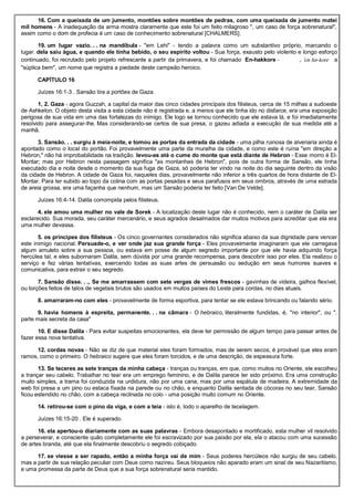 16. Com a queixada de um jumento, montões sobre montões de pedras, com uma queixada de jumento matei
mil homens - A inadequação da arma mostra claramente que este foi um feito milagroso ", um caso de força sobrenatural",
assim como o dom de profecia é um caso de conhecimento sobrenatural [CHALMERS].
19. um lugar vazio. . . na mandíbula - "em Lehi" - tendo a palavra como um substantivo próprio, marcando o
lugar. dela saiu água, e quando ele tinha bebido, o seu espírito voltou - Sua força, exausto pelo violento e longo esforço
continuado, foi recrutado pelo projeto refrescante a partir da primavera, e foi chamado En-hakkore - , ‛en ha-kore a
"súplica bem", um nome que registra a piedade deste campeão heroico.
CAPÍTULO 16
Juízes 16:1-3 . Sansão tira a portões de Gaza.
1, 2. Gaza - agora Guzzah, a capital da maior das cinco cidades principais dos filisteus, cerca de 15 milhas a sudoeste
de Ashkelon. O objeto desta visita a esta cidade não é registrada e, a menos que ele tinha ido no disfarce, era uma exposição
perigosa de sua vida em uma das fortalezas do inimigo. Ele logo se tornou conhecido que ele estava lá, e foi imediatamente
resolvido para assegurar-lhe. Mas considerando-se certos de sua presa, o gazeu adiada a execução de sua medida até a
manhã.
3. Sansão. . . surgiu à meia-noite, e tomou as portas da entrada da cidade - uma pilha ruinosa de alvenaria ainda é
apontado como o local do portão. Foi provavelmente uma parte da muralha da cidade, e como este é ruína "em direção a
Hebron," não há improbabilidade na tradição. levou-as até o cume do monte que está diante de Hebron - Esse morro é El-
Montar; mas por Hebron nesta passagem significa "as montanhas de Hebron", pois de outra forma de Sansão, ele tinha
executado dia e noite desde o momento da sua fuga de Gaza, só poderia ter vindo na noite do dia seguinte dentro da visão
da cidade de Hebron. A cidade de Gaza foi, naqueles dias, provavelmente não inferior a três quartos de hora distante de El-
Montar. Para ter subido ao topo da colina com as portas pesadas e seus parafusos em seus ombros, através de uma estrada
de areia grossa, era uma façanha que nenhum, mas um Sansão poderia ter feito [Van De Velde].
Juízes 16:4-14. Dalila corrompida pelos filisteus.
4. ele amou uma mulher no vale de Sorek - A localização deste lugar não é conhecido, nem o caráter de Dalila ser
esclarecido. Sua morada, seu caráter mercenário, e seus agrados desalmados dar muitos motivos para acreditar que ela era
uma mulher devassa.
5. os príncipes dos filisteus - Os cinco governantes considerados não significa abaixo da sua dignidade para vencer
este inimigo nacional. Persuade-o, e ver onde jaz sua grande força - Eles provavelmente imaginaram que ele carregava
algum amuleto sobre a sua pessoa, ou estava em posse de algum segredo importante por que ele havia adquirido força
hercúlea tal, e eles subornaram Dalila, sem dúvida por uma grande recompensa, para descobrir isso por eles. Ela realizou o
serviço e fez várias tentativas, exercendo todas as suas artes de persuasão ou sedução em seus humores suaves e
comunicativa, para extrair o seu segredo.
7. Sansão disse. . ., Se me amarrassem com sete vergas de vimes frescos - gavinhas de videira, galhos flexível,
ou torções feitos de talos de vegetais brutos são usados em muitos países do Leste para cordas, no dias atuais.
8. amarraram-no com eles - provavelmente de forma esportiva, para tentar se ele estava brincando ou falando sério.
9. havia homens à espreita, permanente. . . na câmara - O hebraico, literalmente fundidas, é, "no interior", ou ".
parte mais secreta da casa"
10. E disse Dalila - Para evitar suspeitas emocionantes, ela deve ter permissão de algum tempo para passar antes de
fazer essa nova tentativa.
12. cordas novas - Não se diz de que material eles foram formados, mas de serem secos, é provável que eles eram
ramos, como o primeiro. O hebraico sugere que eles foram torcidos, e de uma descrição, de espessura forte.
13. Se teceres as sete tranças da minha cabeça - tranças ou tranças, em que, como muitos no Oriente, ele escolheu
a trançar seu cabelo. Trabalhar no tear era um emprego feminino, e de Dalila parece ter sido próximo. Era uma construção
muito simples, a trama foi conduzida na urdidura, não por uma cana, mas por uma espátula de madeira. A extremidade da
web foi presa a um pino ou estaca fixada na parede ou no chão, e enquanto Dalila sentada de cócoras no seu tear, Sansão
ficou estendido no chão, com a cabeça reclinada no colo - uma posição muito comum no Oriente.
14. retirou-se com o pino da viga, e com a teia - isto é, todo o aparelho de tecelagem.
Juízes 16:15-20 . Ele é superado.
16. ela apertou-o diariamente com as suas palavras - Embora desapontado e mortificado, esta mulher vil resolvido
a perseverar, e consciente quão completamente ele foi escravizado por sua paixão por ela, ela o atacou com uma sucessão
de artes branda, até que ela finalmente descobriu o segredo cobiçado.
17. se viesse a ser rapado, então a minha força vai de mim - Seus poderes hercúleos não surgiu de seu cabelo,
mas a partir de sua relação peculiar com Deus como nazireu. Seus bloqueios não aparado eram um sinal de seu Nazaritismo,
e uma promessa da parte de Deus que a sua força sobrenatural seria mantido.
 