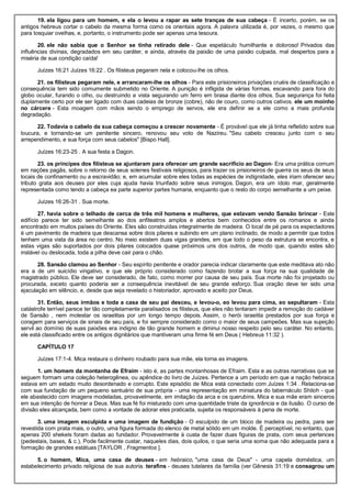 19. ela ligou para um homem, e ela o levou a rapar as sete tranças de sua cabeça - É incerto, porém, se os
antigos hebreus cortar o cabelo da mesma forma como os orientais agora. A palavra utilizada é, por vezes, o mesmo que
para tosquiar ovelhas, e, portanto, o instrumento pode ser apenas uma tesoura.
20. ele não sabia que o Senhor se tinha retirado dele - Que espetáculo humilhante e doloroso! Privados das
influências divinas, degradados em seu caráter, e ainda, através da paixão de uma paixão culpada, mal despertos para a
miséria de sua condição caída!
Juízes 16:21 Juízes 16:22 . Os filisteus pegaram nela e colocou-lhe os olhos.
21. os filisteus pegaram nele, e arrancaram-lhe os olhos - Para este prisioneiros privações cruéis de classificação e
consequência tem sido comumente submetido no Oriente. A punição é infligida de várias formas, escavando para fora do
globo ocular, furando o olho, ou destruindo a vista segurando um ferro em brasa diante dos olhos. Sua segurança foi feita
duplamente certo por ele ser ligado com duas cadeias de bronze (cobre), não de couro, como outros cativos. ele um moinho
no cárcere - Esta moagem com mãos sendo o emprego de servos, ele era definir se a ele como a mais profunda
degradação.
22. Todavia o cabelo da sua cabeça começou a crescer novamente - É provável que ele já tinha refletido sobre sua
loucura, e tornando-se um penitente sincero, renovou seu voto de Nazireu. "Seu cabelo cresceu junto com o seu
arrependimento, e sua força com seus cabelos" [Bispo Hall].
Juízes 16:23-25 . A sua festa a Dagon.
23. os príncipes dos filisteus se ajuntaram para oferecer um grande sacrifício ao Dagon- Era uma prática comum
em nações pagãs, sobre o retorno de seus solenes festivais religiosos, para trazer os prisioneiros de guerra os seus de seus
locais de confinamento ou a escravidão; e, em acumular sobre eles todas as espécies de indignidade, eles iriam oferecer seu
tributo grata aos deuses por eles cuja ajuda havia triunfado sobre seus inimigos. Dagon, era um ídolo mar, geralmente
representada como tendo a cabeça ea parte superior partes humana, enquanto que o resto do corpo semelhante a um peixe.
Juízes 16:26-31 . Sua morte.
27. havia sobre o telhado de cerca de três mil homens e mulheres, que estavam vendo Sansão brincar - Este
edifício parece ter sido semelhante ao dos anfiteatros amplos e abertos bem conhecidos entre os romanos e ainda
encontrado em muitos países do Oriente. Eles são construídas integralmente de madeira. O local de pé para os espectadores
é um pavimento de madeira que descansa sobre dois pilares e subindo em um plano inclinado, de modo a permitir que todos
tenham uma vista da área no centro. No meio existem duas vigas grandes, em que todo o peso da estrutura se encontra, e
estas vigas são suportados por dois pilares colocados quase próximos uns dos outros, de modo que, quando estes são
instável ou deslocada, toda a pilha deve cair para o chão.
28. Sansão clamou ao Senhor - Seu espírito penitente e orador parecia indicar claramente que este meditava ato não
era a de um suicídio vingativo, e que ele próprio considerado como fazendo brotar a sua força na sua qualidade de
magistrado público. Ele deve ser considerado, de fato, como morrer por causa de seu país. Sua morte não foi projetado ou
procurada, exceto quanto poderia ser a consequência inevitável de seu grande esforço. Sua oração deve ter sido uma
ejaculação em silêncio, e, desde que seja revelado o historiador, aprovado e aceito por Deus.
31. Então, seus irmãos e toda a casa de seu pai desceu, e levou-o, eo levou para cima, eo sepultaram - Esta
catástrofe terrível parece ter tão completamente paralisados os filisteus, que eles não tentaram impedir a remoção do cadáver
de Sansão , nem molestar os israelitas por um longo tempo depois. Assim, o herói israelita prestados por sua força e
coragem para serviços de sinais de seu país, e foi sempre considerado como o maior de seus campeões. Mas sua sujeição
servil ao domínio de suas paixões era indigno de tão grande homem e diminui nosso respeito pelo seu caráter. No entanto,
ele está classificado entre os antigos dignitários que mantiveram uma firme fé em Deus ( Hebreus 11:32 ).
CAPÍTULO 17
Juízes 17:1-4. Mica restaura o dinheiro roubado para sua mãe, ela torna as imagens.
1. um homem da montanha de Efraim - isto é, as partes montanhosas de Efraim. Esta e as outras narrativas que se
seguem formam uma coleção heterogênea, ou apêndice do livro de Juízes. Pertence a um período em que a nação hebraica
estava em um estado muito desordenado e corrupto. Este episódio de Mica está conectado com Juízes 1:34 . Relaciona-se
com sua fundação de um pequeno santuário de sua própria - uma representação em miniatura do tabernáculo Shiloh - que
ele abastecido com imagens modeladas, provavelmente, em imitação da arca e os querubins. Mica e sua mãe eram sinceros
em sua intenção de honrar a Deus. Mas sua fé foi misturado com uma quantidade triste da ignorância e da ilusão. O curso de
divisão eles alcançada, bem como a vontade de adorar eles praticada, sujeita os responsáveis à pena de morte.
3. uma imagem esculpida e uma imagem de fundição - O esculpido de um bloco de madeira ou pedra, para ser
revestida com prata mais, o outro, uma figura formada do elenco de metal sólido em um molde. É perceptível, no entanto, que
apenas 200 shekels foram dadas ao fundador. Provavelmente à custa de fazer duas figuras de prata, com seus pertences
(pedestais, bases, & c.), Pode facilmente custar, naqueles dias, dois quilos, o que seria uma soma que não adequada para a
formação de grandes estátuas [TAYLOR , Fragmentos ].
5. o homem, Mica, uma casa de deuses - em hebraico, "uma casa de Deus" - uma capela doméstica, um
estabelecimento privado religiosa de sua autoria. terafins - deuses tutelares da família (ver Gênesis 31:19 e consagrou um
 
