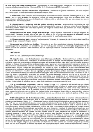 de seus filhos, que lhe serviu de sacerdote - o pressuposto do ofício sacerdotal por qualquer um fora da família de Arão,
era uma violação direta da lei divina ( Números 3:10 e 16:17 , Deuteronômio 21:05 , Hebreus 5:4 ).
6. cada um fazia o que era reto aos seus próprios olhos - por falta de um governo estabelecido, não havia ninguém
para chamá-lo para a conta. Nenhuma punição seguido qualquer crime.
7. Belém-Judá - assim chamado em contraposição a uma cidade do mesmo nome em Zebulom (Josué 19:15 ). da
família - isto é, a tribo. de Judá - Os homens da tribo de Levi podem se relacionar , como Arão fez ( Êxodo 6:23 ), pelo
casamento com outra tribo, e este jovem levita pertencia à tribo de Judá, ao lado de sua mãe, que responde por seu ser em
Belém não, uma das cidades levíticas.
8. o homem partiu. . . peregrinar onde ele poderia encontrar um lugar - uma disposição competente que está
sendo protegido de todos os membros da ordem levítica, seu vagando lhe mostrou ter sido uma pessoa de uma disposição
itinerante ou hábitos instáveis. No curso de sua jornada, ele chegou à casa de Mica, que, ao saber que ele era, engajado
seus serviços permanentes.
10. Miquéias disse-lhe: morar comigo, e sê-me um pai - um pai espiritual, para realizar os serviços religiosos da
minha criação. Ele deveria receber, além de sua placa, um salário de dez siclos de prata. um terno de vestuário - não só
vestido para uso comum, mas vestimentas adequadas para o exercício de suas funções sacerdotais.
12. Mica consagrou o levita - hebraico, "encheu sua mão." Esse ato de consagração não foi menos ilegal para Mica
de realizar do que para este levita para receber
13. Agora sei que o Senhor me fará bem - A remoção de seu filho, seguido pela instalação do levita para o ofício
sacerdotal, parece ter satisfeito a sua consciência, que por aquilo que ele considera as ministrações do planejamento da
religião que ele iria prosperar . Essa expressão de sua esperança evidencia a influência Unidos da ignorância e da
superstição.
CAPÍTULO 18
Juízes 18:1-26 . Os danitas procuram uma herança.
1-6. Naqueles dias. . . dos danitas buscava para si herança para habitar - Os danitas tinha um território atribuído
eles, assim como as outras tribos. Mas através de indolência ou falta de energia, eles não adquirem a plena posse de sua
colocação, mas sofreu uma parcela considerável de que ela seja arrancada de suas mãos pelas invasões de seus poderosos
vizinhos, os filisteus. Em consequência, sendo estreitados para o quarto, um número considerável resolvido na tentativa de
efetuar um novo assentamento e adicionais em uma parte remota da terra. Uma delegação pequena, sendo despachado para
reconhecimento do país, chegou em seu progresso em direção ao norte, na residência de Mica. Reconhecendo seu
sacerdote como um de seus antigos conhecidos, ou talvez por seu dialeto da província, que se alistou ansiosamente os seus
serviços em determinar o resultado de sua expedição presente. Sua resposta, embora aparentemente promissora, era
ilusória, e realmente tão ambíguo quanto as dos oráculos pagãos. Este aplicativo traz ainda mais clara e completa do que o
cisma de Micah a degeneração lamentável dos tempos. Os danitas expressou nenhuma emoção ou de surpresa ou
indignação em um levita ousar assumir as funções sacerdotais, e na existência de um estabelecimento rival ao de
Shiloh. Eles estavam prontos para buscar, através dos meios de os ídolos, as informações que só poderiam ser legalmente
aplicadas por meio de Urim do sumo sacerdote. Sendo assim, igualmente errônea, suas opiniões e hábitos como Micah, eles
mostram o baixo estado da religião, e quanto a superstição prevaleceu em todas as partes da terra.
7-10. os cinco homens, e chegaram a Laís - ou, "Leshem" ( Josué 19:47 ), deveria ter sido povoada por uma colônia
de sidônios. O lugar era muito isolado - o solo rico em termos de abundância e variedade de seus produtos, e os habitantes,
seguindo as atividades pacíficas da agricultura, vivia em seu vale fértil e sequestrado, de acordo com o estilo Zidonian de
facilidade e segurança, entre feliz si, e mantendo pouca ou nenhuma comunicação com o resto do mundo. A descoberta
deste paraíso norte parecia, para o deleite dos espiões Danita, uma realização da previsão do sacerdote. Eles voltaram
apressados para informar os seus irmãos do sul, tanto do valor do seu prêmio, e como facilmente poderia ser feita a sua
presa.
11-21. Então partiram dali da família dos danitas. . . seiscentos homens - Este foi o número coletiva dos homens
que estavam equipados com armas para levar a cabo este empreendimento expedicionária, sem incluir as famílias e
mobiliário dos emigrantes ( Juizes 18:21 ). Sua jornada levou-os através do território de Judá, e seu primeiro lugar travar era
"por trás", isto é, a oeste de Quiriate-Jearim, em um local chamado depois "campo de Dan". Ministério Público da rota do
norte, que contornou a base das colinas efraimita. Ao aproximar-se do bairro de residência de Mica, os espiões ter dado a
informação que um santuário privado manteve-se lá, o padre que havia tornado-lhes um serviço importante, quando em sua
expedição de exploração, foi acordado por unanimidade que tanto ele como o mobiliário do estabelecimento seria ser uma
aquisição valiosa para a sua proposta de acordo. Um plano de espoliação foi imediatamente formada.Enquanto os homens
armados estavam sentinelas nos portões, os cinco espiões invadiu a capela, saqueada das imagens e paramentos, e
conseguiu subornar o padre também por uma oferta tentadora para transferir os seus serviços para a sua nova
colônia. Tomar a carga do éfode, os terafins, ea imagem de escultura, ele "entrou no meio do povo" - uma posição central
atribuída a ele na marcha, talvez pela sua segurança pessoal, mas mais provavelmente em imitação do local designado para
os sacerdotes ea arca, no meio das tribos reunidas, sobre as marchas através do deserto. Este roubo apresenta um medley
curioso da moral baixo e forte sentimento religioso. Os danitas exemplificado um princípio profundo de nossa natureza - que
os homens têm afeições religiosas, que devem ter um objeto no qual estes poderão ser exercidas, enquanto que muitas
vezes não são muito exigentes na escolha dos objetos. Em proporção à religião exerce influência delgado sobre o coração,
 