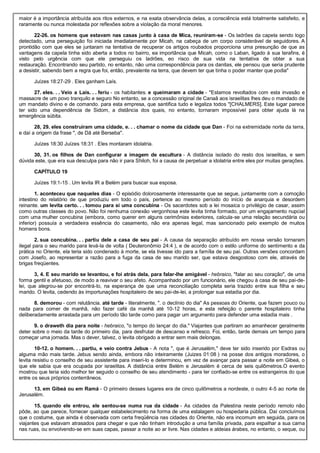 maior é a importância atribuída aos ritos externos, e na exata observância delas, a consciência está totalmente satisfeito, e
raramente ou nunca molestada por reflexões sobre a violação da moral menores.
22-26. os homens que estavam nas casas junto à casa de Mica, reuniram-se - Os ladrões da capela sendo logo
detectado, uma perseguição foi iniciada imediatamente por Micah, na cabeça de um corpo considerável de seguidores. A
prontidão com que eles se juntaram na tentativa de recuperar os artigos roubados proporciona uma presunção de que as
vantagens da capela tinha sido aberta a todos no bairro, ea importância que Micah, como o Laban, ligado à sua terafins, é
visto pelo urgência com que ele perseguiu os ladrões, eo risco de sua vida na tentativa de obter a sua
restauração. Encontrando seu partido, no entanto, não uma correspondência para os danitas, ele pensou que seria prudente
a desistir, sabendo bem a regra que foi, então, prevalente na terra, que devem ter que tinha o poder manter que podia"
Juízes 18:27-29 . Eles ganham Laís.
27. eles. . . Veio a Laís. . . feriu - os habitantes. e queimaram a cidade - "Estamos revoltados com esta invasão e
massacre de um povo tranquilo e seguro No entanto, se a concessão original de Canaã aos israelitas lhes deu o mandado de
um mandato divino e de comando. para esta empresa, que santifica tudo e legaliza todos "[CHALMERS]. Este lugar parece
ter sido uma dependência de Sidom, a distância dos quais, no entanto, tornaram impossível para obter ajuda lá na
emergência súbita.
28, 29. eles construíram uma cidade, e. . . chamar o nome da cidade que Dan - Foi na extremidade norte da terra,
e daí a origem da frase ", de Dã até Berseba".
Juízes 18:30 Juízes 18:31 . Eles montaram idolatria.
30, 31. os filhos de Dan configurar a imagem de escultura - A distância isolado do resto dos israelitas, e sem
dúvida este, que era sua desculpa para não ir para Shiloh, foi a causa de perpetuar a idolatria entre eles por muitas gerações.
CAPÍTULO 19
Juízes 19:1-15 . Um levita IR a Belém para buscar sua esposa.
1. aconteceu que naqueles dias - O episódio dolorosamente interessante que se segue, juntamente com a comoção
intestino do relatório de que produziu em todo o país, pertence ao mesmo período do início de anarquia e desordem
reinante. um levita certo. . . tomou para si uma concubina - Os sacerdotes sob a lei mosaica o privilégio de casar, assim
como outras classes do povo. Não foi nenhuma conexão vergonhosa este levita tinha formado, por um engajamento nupcial
com uma mulher concubina (embora, como querer em alguns cerimônias exteriores, calcula-se uma relação secundária ou
inferior) possuía a verdadeira essência do casamento, não era apenas legal, mas sancionado pelo exemplo de muitos
homens bons.
2. sua concubina. . . partiu dele a casa de seu pai - A causa da separação atribuído em nossa versão tornaram
ilegal para o seu marido para levá-la de volta ( Deuteronômio 24:4 ), e de acordo com o estilo uniforme do sentimento e da
prática no Oriente, ela teria sido condenado à morte, se ela tivesse ido para a família de seu pai. Outras versões concordam
com Josefo, ao representar a razão para a fuga da casa de seu marido ser, que estava desgostoso com ele, através de
brigas freqüentes.
3, 4. E seu marido se levantou, e foi atrás dela, para falar-lhe amigável - hebraico, "falar ao seu coração", de uma
forma gentil e afetuoso, de modo a reavivar o seu afeto. Acompanhado por um funcionário, ele chegou à casa de seu pai-de-
lei, que alegrou-se por encontrá-lo, na esperança de que uma reconciliação completa seria trazido entre sua filha e seu
marido. O levita, cedendo às importunações hospitaleiro de seu pai-de-lei, a prolongar sua estadia por dia.
8. demorou - com relutância. até tarde - literalmente, ". o declínio do dia" As pessoas do Oriente, que fazem pouco ou
nada para comer de manhã, não fazer café da manhã até 10-12 horas, e esta refeição o parente hospitaleiro tinha
deliberadamente arrastada para um período tão tarde como para pagar um argumento para defender uma estadia mais .
9. o draweth dia para noite - hebraico, "o tempo do lançar do dia." Viajantes que partiram ao amanhecer geralmente
deter sobre o meio da tarde do primeiro dia, para desfrutar de descanso e refresco. Foi, então, tarde demais um tempo para
começar uma jornada. Mas o dever, talvez, o levita obrigado a entrar sem mais delongas.
10-12. o homem. . . partiu, e veio contra Jebus - A nota ", que é Jerusalém," deve ter sido inserido por Esdras ou
alguma mão mais tarde. Jebus sendo ainda, embora não inteiramente (Juizes 01:08 ) na posse dos antigos moradores, o
levita resistiu o conselho de seu assistente para inseri-lo e determinou, em vez de avançar para passar a noite em Gibeá, o
que ele sabia que era ocupada por israelitas. A distância entre Belém e Jerusalém é cerca de seis quilômetros.O evento
mostrou que teria sido melhor ter seguido o conselho de seu atendimento - para ter confiado-se entre os estrangeiros do que
entre os seus próprios conterrâneos.
13. em Gibeá ou em Ramá - O primeiro desses lugares era de cinco quilômetros a nordeste, o outro 4-5 ao norte de
Jerusalém.
15. quando ele entrou, ele sentou-se numa rua da cidade - As cidades da Palestina neste período remoto não
pôde, ao que parece, fornecer qualquer estabelecimento na forma de uma estalagem ou hospedaria pública. Daí concluímos
que o costume, que ainda é observada com certa freqüência nas cidades do Oriente, não era incomum em seguida, para os
viajantes que estavam atrasados para chegar e que não tinham introdução a uma família privada, para espalhar a sua cama
nas ruas, ou envolvendo-se em suas capas, passar a noite ao ar livre. Nas cidades e aldeias árabes, no entanto, o xeque, ou
 