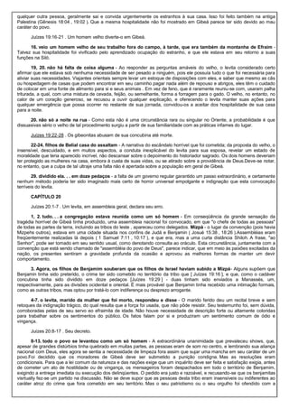 qualquer outra pessoa, geralmente sai e convida urgentemente os estranhos à sua casa. Isso foi feito também na antiga
Palestina (Gênesis 18:04 , 19:02 ). Que a mesma hospitalidade não foi mostrado em Gibeá parece ter sido devido ao mau
caráter do povo.
Juízes 19:16-21 . Um homem velho diverte-o em Gibeá.
16. veio um homem velho de seu trabalho fora do campo, à tarde, que era também da montanha de Efraim -
Talvez sua hospitalidade foi vivificado pelo aprendizado ocupação do estranho, e que ele estava em seu retorno a suas
funções na Siló.
19, 20. não há falta de coisa alguma - Ao responder as perguntas amáveis do velho, o levita considerado certo
afirmar que ele estava sob nenhuma necessidade de ser pesado a ninguém, pois ele possuía tudo o que foi necessária para
aliviar suas necessidades. Viajantes orientais sempre levar um estoque de disposições com eles, e saber que mesmo as cãs
ou hospedagem de casas que podem encontrar em seu caminho pagar nada além de repouso e abrigos, eles têm o cuidado
de colocar em uma fonte de alimento para si e seus animais . Em vez de feno, que é raramente reuniu-se com, usaram palha
triturada, a qual, com uma mistura de cevada, feijão, ou semelhante, forma a forragem para o gado. O velho, no entanto, no
calor de um coração generoso, se recusou a ouvir qualquer explicação, e oferecendo o levita manter suas ações para
qualquer emergência que possa ocorrer no restante de sua jornada, convidou-os a aceitar dos hospitalidade de sua casa
para a noite.
20. não só a noite na rua - Como esta não é uma circunstância rara ou singular no Oriente, a probabilidade é que
dissuasivas sério o velho de tal procedimento surgiu a partir de sua familiaridade com as práticas infames do lugar.
Juízes 19:22-28 . Os gibeonitas abusam de sua concubina até morte.
22-24. filhos de Belial casa do assaltam - A narrativa do escândalo horrível que foi cometida; da proposta do velho, o
insensível, descuidado, e em muitos aspectos, a conduta inexplicável do levita para sua esposa, revelar um estado de
moralidade que teria aparecido incrível, não descansar sobre o depoimento do historiador sagrado. Os dois homens deveriam
ter protegido as mulheres na casa, embora à custa de suas vidas, ou se atirado sobre a providência de Deus.Deve-se notar,
no entanto, que a culpa de tal ultraje uma falta não é apertada sobre a população em geral de Gibeá.
29. dividido ela. . . em doze pedaços - a falta de um governo regular garantido um passo extraordinário, e certamente
nenhum método poderia ter sido imaginado mais certo de horror universal empolgante e indignação que esta convocação
terríveis do levita.
CAPÍTULO 20
Juízes 20:1-7 . Um levita, em assembleia geral, declara seu erro.
1, 2. tudo. . . a congregação estava reunida como um só homem - Em conseqüência da grande sensação da
tragédia horrível de Gibeá tinha produzido, uma assembleia nacional foi convocado, em que "o chefe de todas as pessoas"
de todas as partes da terra, incluindo as tribos do leste , apareceu como delegados. Mizpá - o lugar da convenção (pois havia
Mizpehs outros), estava em uma cidade situada nos confins de Judá e Benjamin ( Josué 15:38 , 18:26 ).Assembléias eram
freqüentemente realizadas lá depois ( 1 Samuel 7:11 , 10:17 ), e que era, mas a uma curta distância Shiloh. A frase, "ao
Senhor", pode ser tomado em seu sentido usual, como denotando consulta ao oráculo. Esta circunstância, juntamente com a
convenção que está sendo chamado de "assembléia do povo de Deus", parece indicar, que em meio às paixões excitadas da
nação, os presentes sentiram a gravidade profunda da ocasião e aprovou as melhores formas de manter um devir
comportamento.
3. Agora, os filhos de Benjamim souberam que os filhos de Israel haviam subido a Mizpá- Alguns supõem que
Benjamin tinha sido preterido, o crime ter sido cometido no território da tribo que [ Juízes 19:16 ], e que, como o cadáver
concubina tinha sido dividido em doze pedaços [Juízes 19:29 ] - duas tinham sido enviados a Manassés, um,
respectivamente, para as divisões ocidental e oriental. É mais provável que Benjamin tinha recebido uma intimação formais,
como as outras tribos, mas optou por tratá-lo com indiferença ou desprezo arrogante.
4-7. o levita, marido da mulher que foi morto, respondeu e disse - O marido ferido deu um recital breve e sem
retoques da indignação trágico, do qual resulta que a força foi usada, que não pôde resistir. Seu testemunho foi, sem dúvida,
corroboradas pelas de seu servo eo efraimita de idade. Não houve necessidade de descrição forte ou altamente coloridas
para trabalhar sobre os sentimentos do público. Os fatos falam por si e produziram um sentimento comum de ódio e
vingança.
Juízes 20:8-17 . Seu decreto.
8-13. todo o povo se levantou como um só homem - A extraordinária unanimidade que prevaleceu shows, que,
apesar de grandes distúrbios tinha quebrado em muitas partes, as pessoas eram de som no centro, e lembrando sua aliança
nacional com Deus, eles agora se sentia a necessidade de limpeza fora assim que sujar uma mancha em seu caráter de um
povo.Foi decidido que os moradores de Gibeá deve ser submetido a punição condigna. Mas as resoluções eram
condicionais. Para que a lei comum da natureza e das nações exige que um inquérito deve ser feita e satisfação exigia, antes
de cometer um ato de hostilidade ou de vingança, os mensageiros foram despachados em todo o território de Benjamim,
exigindo a entrega imediata ou execução dos delinqüentes. O pedido era justo e razoável, e recusando-se que os benjamitas
visrtually fez-se um partido na discussão. Não se deve supor que as pessoas desta tribo eram insensíveis ou indiferentes ao
caráter atroz do crime que fora cometido em seu território. Mas o seu patriotismo ou o seu orgulho foi ofendido com a
 