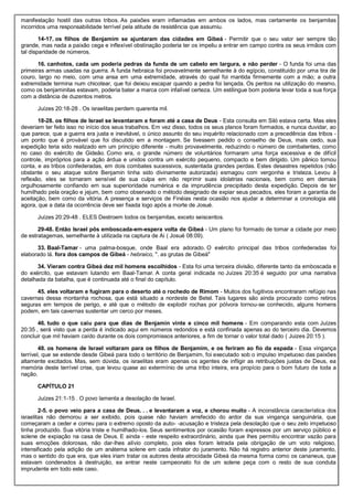 manifestação hostil das outras tribos. As paixões eram inflamadas em ambos os lados, mas certamente os benjamitas
incorridos uma responsabilidade terrível pela atitude de resistência que assumiu.
14-17. os filhos de Benjamim se ajuntaram das cidades em Gibeá - Permitir que o seu valor ser sempre tão
grande, mas nada a paixão cega e inflexível obstinação poderia ter os impeliu a entrar em campo contra os seus irmãos com
tal disparidade de números.
16. canhotos, cada um poderia pedras da funda de um cabelo em largura, e não perder - O funda foi uma das
primeiras armas usadas na guerra. A funda hebraica foi provavelmente semelhante à do egípcio, constituído por uma tira de
couro, largo no meio, com uma ansa em uma extremidade, através do qual foi mantida firmemente com a mão; a outra
extremidade termina num chicotear, que foi deixou escapar quando a pedra foi lançada. Os peritos na utilização do mesmo,
como os benjaminitas estavam, poderia bater a marca com infalível certeza. Um estilingue bom poderia levar toda a sua força
com a distância de duzentos metros.
Juízes 20:18-28 . Os israelitas perdem quarenta mil.
18-28. os filhos de Israel se levantaram e foram até a casa de Deus - Esta consulta em Siló estava certa. Mas eles
deveriam ter feito isso no início dos seus trabalhos. Em vez disso, todos os seus planos foram formados, e nunca duvidar, ao
que parece, que a guerra era justa e inevitável, o único assunto do seu inquérito relacionado com a precedência das tribos -
um ponto que é provável que foi discutido em a montagem. Se tivessem pedido o conselho de Deus, mais cedo, sua
expedição teria sido realizado em um princípio diferente - muito provavelmente, reduzindo o número de combatentes, como
no caso do exército de Gideão. Como era, o grande número de voluntários formaram uma força excessiva e de difícil
controle, impróprios para a ação árdua e unidos contra um exército pequeno, compacto e bem dirigido. Um pânico tomou
conta, e as tribos confederadas, em dois combates sucessivos, sustentada grandes perdas. Estes desastres repetidos (não
obstante o seu ataque sobre Benjamin tinha sido divinamente autorizada) esmagou com vergonha e tristeza. Levou à
reflexão, eles se tornaram sensível de sua culpa em não reprimir suas idolatrias nacionais, bem como em demais
orgulhosamente confiando em sua superioridade numérica e da imprudência precipitado desta expedição. Depois de ter
humilhado pela oração e jejum, bem como observado o método designado de expiar seus pecados, eles foram a garantia de
aceitação, bem como da vitória. A presença e serviços de Finéias nesta ocasião nos ajudar a determinar a cronologia até
agora, que a data da ocorrência deve ser fixada logo após a morte de Josué.
Juízes 20:29-48 . ELES Destroem todos os benjamitas, exceto seiscentos.
29-48. Então Israel pôs emboscada-em-espera volta de Gibeá - Um plano foi formado de tomar a cidade por meio
de estratagemas, semelhante à utilizada na captura de Ai ( Josué 08:09).
33. Baal-Tamar - uma palma-bosque, onde Baal era adorado. O exército principal das tribos confederadas foi
elaborado lá. fora dos campos de Gibeá - hebraico, ". as grutas de Gibeá"
34. Vieram contra Gibeá dez mil homens escolhidos - Esta foi uma terceira divisão, diferente tanto da emboscada e
do exército, que estavam lutando em Baal-Tamar. A conta geral indicada no Juízes 20:35 é seguido por uma narrativa
detalhada da batalha, que é continuada até o final do capítulo.
45. eles voltaram e fugiram para o deserto até o rochedo de Rimom - Muitos dos fugitivos encontraram refúgio nas
cavernas dessa montanha rochosa, que está situado a nordeste de Betel. Tais lugares são ainda procurado como retiros
seguras em tempos de perigo, e até que o método de explodir rochas por pólvora tornou-se conhecido, alguns homens
podem, em tais cavernas sustentar um cerco por meses.
46. tudo o que caiu para que dias de Benjamin vinte e cinco mil homens - Em comparando esta com Juízes
20:35 , será visto que a perda é indicado aqui em números redondos e está confinada apenas ao do terceiro dia. Devemos
concluir que mil haviam caído durante os dois compromissos anteriores, a fim de tornar o valor total dado ( Juizes 20:15 ).
48. os homens de Israel voltaram para os filhos de Benjamim, e os feriram ao fio da espada - Essa vingança
terrível, que se estende desde Gibeá para todo o território de Benjamim, foi executado sob o impulso impetuoso das paixões
altamente excitados. Mas, sem dúvida, os israelitas eram apenas os agentes de infligir as retribuições justas de Deus, ea
memória deste terrível crise, que levou quase ao extermínio de uma tribo inteira, era propício para o bom futuro de toda a
nação.
CAPÍTULO 21
Juízes 21:1-15 . O povo lamenta a desolação de Israel.
2-5. o povo veio para a casa de Deus. . . e levantaram a voz, e chorou muito - A inconstância característica dos
israelitas não demorou a ser exibido, pois quase não haviam arrefecido do ardor da sua vingança sanguinária, que
começaram a ceder e correu para o extremo oposto da auto- -acusação e tristeza pela desolação que o seu zelo impetuoso
tinha produzido. Sua vitória triste e humilhado-los. Seus sentimentos por ocasião foram expressos por um serviço público e
solene de expiação na casa de Deus. E ainda - este respeito extraordinário, ainda que lhes permitiu encontrar vazão para
suas emoções dolorosas, não dar-lhes alívio completo, pois eles foram letrada pela obrigação de um voto religioso,
intensificado pela adição de um anátema solene em cada infrator do juramento. Não há registro anterior deste juramento,
mas o sentido do que era, que eles iriam tratar os autores desta atrocidade Gibeá da mesma forma como os cananeus, que
estavam condenados à destruição, ea entrar neste campeonato foi de um solene peça com o resto de sua conduta
imprudente em todo este caso.
 